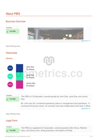 About PBG
Business Overview
Start Writing here...
Examples
 The PBG
Ownership
Owners
33%
John Doe
33 Shares
33%
Jane Doe
33 Shares
33%
Jimmy Doe
33 Shares
Start Writing here...
Examples
 The PBG
The PBG is C-Corporation, owned equally by John Doe, Jane Doe, and Jimmy
Doe.
Mr. John has 20+ combined experience years in management and operations. A
successful business owner, he currently owns two independent wine bars in West
Palm Beach and Boca Raton.
Legal Form
Examples
 The PBG
The PBG is a registered C-Corporation, owned equally by Ben Davis, Roberta
Gary, and Danny Zinn, doing business in the State of Florida.
upmetrics.co
Read More 
Read More 
2019 Business Plan | The Pintoâ​​s Bar and Grill 6 / 27
 