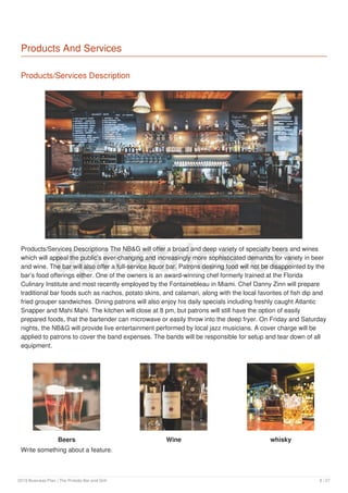 Products And Services
Products/Services Description
Products/Services Descriptions The NB&G will offer a broad and deep variety of specialty beers and wines
which will appeal the public’s ever-changing and increasingly more sophisticated demands for variety in beer
and wine. The bar will also offer a full-service liquor bar. Patrons desiring food will not be disappointed by the
bar’s food offerings either. One of the owners is an award-winning chef formerly trained at the Florida
Culinary Institute and most recently employed by the Fontainebleau in Miami. Chef Danny Zinn will prepare
traditional bar foods such as nachos, potato skins, and calamari, along with the local favorites of fish dip and
fried grouper sandwiches. Dining patrons will also enjoy his daily specials including freshly caught Atlantic
Snapper and Mahi Mahi. The kitchen will close at 8 pm, but patrons will still have the option of easily
prepared foods, that the bartender can microwave or easily throw into the deep fryer. On Friday and Saturday
nights, the NB&G will provide live entertainment performed by local jazz musicians. A cover charge will be
applied to patrons to cover the band expenses. The bands will be responsible for setup and tear down of all
equipment.
Beers
Write something about a feature.
Wine whisky
upmetrics.co
2019 Business Plan | The Pintoâ​​s Bar and Grill 8 / 27
 