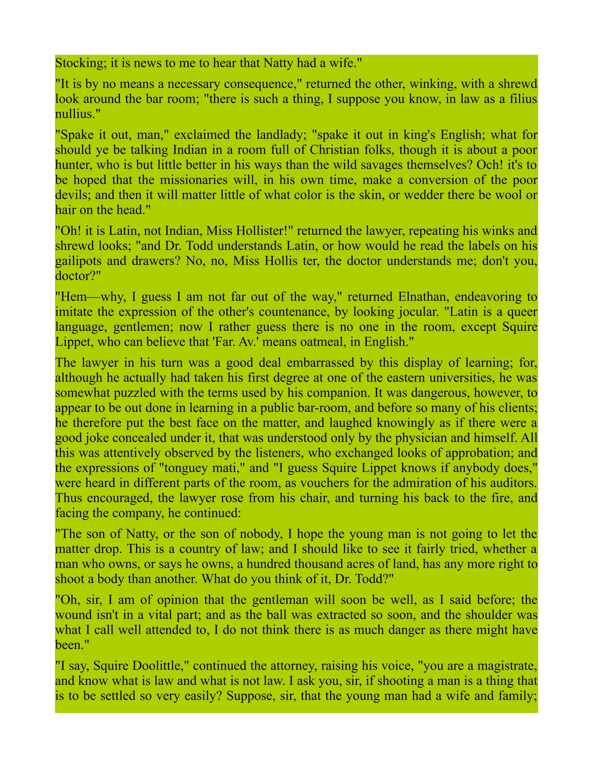 Stocking; it is news to me to hear that Natty had a wife."
"It is by no means a necessary consequence," returned the other, winking, with a shrewd
look around the bar room; "there is such a thing, I suppose you know, in law as a filius
nullius."
"Spake it out, man," exclaimed the landlady; "spake it out in king's English; what for
should ye be talking Indian in a room full of Christian folks, though it is about a poor
hunter, who is but little better in his ways than the wild savages themselves? Och! it's to
be hoped that the missionaries will, in his own time, make a conversion of the poor
devils; and then it will matter little of what color is the skin, or wedder there be wool or
hair on the head."
"Oh! it is Latin, not Indian, Miss Hollister!" returned the lawyer, repeating his winks and
shrewd looks; "and Dr. Todd understands Latin, or how would he read the labels on his
gailipots and drawers? No, no, Miss Hollis ter, the doctor understands me; don't you,
doctor?"
"Hem—why, I guess I am not far out of the way," returned Elnathan, endeavoring to
imitate the expression of the other's countenance, by looking jocular. "Latin is a queer
language, gentlemen; now I rather guess there is no one in the room, except Squire
Lippet, who can believe that 'Far. Av.' means oatmeal, in English."
The lawyer in his turn was a good deal embarrassed by this display of learning; for,
although he actually had taken his first degree at one of the eastern universities, he was
somewhat puzzled with the terms used by his companion. It was dangerous, however, to
appear to be out done in learning in a public bar-room, and before so many of his clients;
he therefore put the best face on the matter, and laughed knowingly as if there were a
good joke concealed under it, that was understood only by the physician and himself. All
this was attentively observed by the listeners, who exchanged looks of approbation; and
the expressions of "tonguey mati," and "I guess Squire Lippet knows if anybody does,"
were heard in different parts of the room, as vouchers for the admiration of his auditors.
Thus encouraged, the lawyer rose from his chair, and turning his back to the fire, and
facing the company, he continued:
"The son of Natty, or the son of nobody, I hope the young man is not going to let the
matter drop. This is a country of law; and I should like to see it fairly tried, whether a
man who owns, or says he owns, a hundred thousand acres of land, has any more right to
shoot a body than another. What do you think of it, Dr. Todd?"
"Oh, sir, I am of opinion that the gentleman will soon be well, as I said before; the
wound isn't in a vital part; and as the ball was extracted so soon, and the shoulder was
what I call well attended to, I do not think there is as much danger as there might have
been."
"I say, Squire Doolittle," continued the attorney, raising his voice, "you are a magistrate,
and know what is law and what is not law. I ask you, sir, if shooting a man is a thing that
is to be settled so very easily? Suppose, sir, that the young man had a wife and family;
 