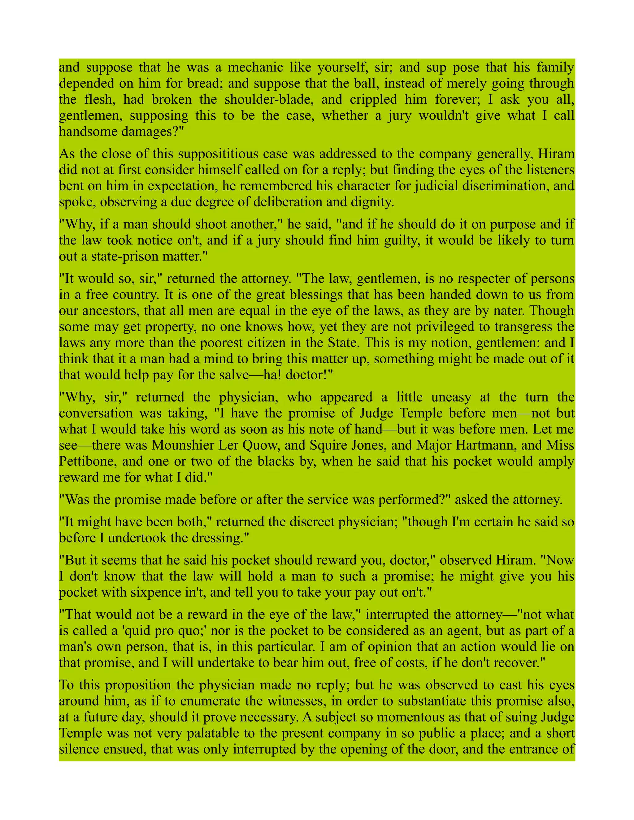 and suppose that he was a mechanic like yourself, sir; and sup pose that his family
depended on him for bread; and suppose that the ball, instead of merely going through
the flesh, had broken the shoulder-blade, and crippled him forever; I ask you all,
gentlemen, supposing this to be the case, whether a jury wouldn't give what I call
handsome damages?"
As the close of this supposititious case was addressed to the company generally, Hiram
did not at first consider himself called on for a reply; but finding the eyes of the listeners
bent on him in expectation, he remembered his character for judicial discrimination, and
spoke, observing a due degree of deliberation and dignity.
"Why, if a man should shoot another," he said, "and if he should do it on purpose and if
the law took notice on't, and if a jury should find him guilty, it would be likely to turn
out a state-prison matter."
"It would so, sir," returned the attorney. "The law, gentlemen, is no respecter of persons
in a free country. It is one of the great blessings that has been handed down to us from
our ancestors, that all men are equal in the eye of the laws, as they are by nater. Though
some may get property, no one knows how, yet they are not privileged to transgress the
laws any more than the poorest citizen in the State. This is my notion, gentlemen: and I
think that it a man had a mind to bring this matter up, something might be made out of it
that would help pay for the salve—ha! doctor!"
"Why, sir," returned the physician, who appeared a little uneasy at the turn the
conversation was taking, "I have the promise of Judge Temple before men—not but
what I would take his word as soon as his note of hand—but it was before men. Let me
see—there was Mounshier Ler Quow, and Squire Jones, and Major Hartmann, and Miss
Pettibone, and one or two of the blacks by, when he said that his pocket would amply
reward me for what I did."
"Was the promise made before or after the service was performed?" asked the attorney.
"It might have been both," returned the discreet physician; "though I'm certain he said so
before I undertook the dressing."
"But it seems that he said his pocket should reward you, doctor," observed Hiram. "Now
I don't know that the law will hold a man to such a promise; he might give you his
pocket with sixpence in't, and tell you to take your pay out on't."
"That would not be a reward in the eye of the law," interrupted the attorney—"not what
is called a 'quid pro quo;' nor is the pocket to be considered as an agent, but as part of a
man's own person, that is, in this particular. I am of opinion that an action would lie on
that promise, and I will undertake to bear him out, free of costs, if he don't recover."
To this proposition the physician made no reply; but he was observed to cast his eyes
around him, as if to enumerate the witnesses, in order to substantiate this promise also,
at a future day, should it prove necessary. A subject so momentous as that of suing Judge
Temple was not very palatable to the present company in so public a place; and a short
silence ensued, that was only interrupted by the opening of the door, and the entrance of
 