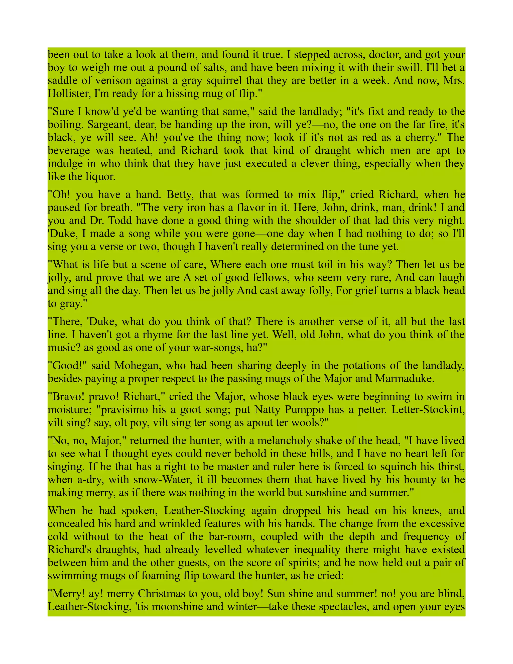 been out to take a look at them, and found it true. I stepped across, doctor, and got your
boy to weigh me out a pound of salts, and have been mixing it with their swill. I'll bet a
saddle of venison against a gray squirrel that they are better in a week. And now, Mrs.
Hollister, I'm ready for a hissing mug of flip."
"Sure I know'd ye'd be wanting that same," said the landlady; "it's fixt and ready to the
boiling. Sargeant, dear, be handing up the iron, will ye?—no, the one on the far fire, it's
black, ye will see. Ah! you've the thing now; look if it's not as red as a cherry." The
beverage was heated, and Richard took that kind of draught which men are apt to
indulge in who think that they have just executed a clever thing, especially when they
like the liquor.
"Oh! you have a hand. Betty, that was formed to mix flip," cried Richard, when he
paused for breath. "The very iron has a flavor in it. Here, John, drink, man, drink! I and
you and Dr. Todd have done a good thing with the shoulder of that lad this very night.
'Duke, I made a song while you were gone—one day when I had nothing to do; so I'll
sing you a verse or two, though I haven't really determined on the tune yet.
"What is life but a scene of care, Where each one must toil in his way? Then let us be
jolly, and prove that we are A set of good fellows, who seem very rare, And can laugh
and sing all the day. Then let us be jolly And cast away folly, For grief turns a black head
to gray."
"There, 'Duke, what do you think of that? There is another verse of it, all but the last
line. I haven't got a rhyme for the last line yet. Well, old John, what do you think of the
music? as good as one of your war-songs, ha?"
"Good!" said Mohegan, who had been sharing deeply in the potations of the landlady,
besides paying a proper respect to the passing mugs of the Major and Marmaduke.
"Bravo! pravo! Richart," cried the Major, whose black eyes were beginning to swim in
moisture; "pravisimo his a goot song; put Natty Pumppo has a petter. Letter-Stockint,
vilt sing? say, olt poy, vilt sing ter song as apout ter wools?"
"No, no, Major," returned the hunter, with a melancholy shake of the head, "I have lived
to see what I thought eyes could never behold in these hills, and I have no heart left for
singing. If he that has a right to be master and ruler here is forced to squinch his thirst,
when a-dry, with snow-Water, it ill becomes them that have lived by his bounty to be
making merry, as if there was nothing in the world but sunshine and summer."
When he had spoken, Leather-Stocking again dropped his head on his knees, and
concealed his hard and wrinkled features with his hands. The change from the excessive
cold without to the heat of the bar-room, coupled with the depth and frequency of
Richard's draughts, had already levelled whatever inequality there might have existed
between him and the other guests, on the score of spirits; and he now held out a pair of
swimming mugs of foaming flip toward the hunter, as he cried:
"Merry! ay! merry Christmas to you, old boy! Sun shine and summer! no! you are blind,
Leather-Stocking, 'tis moonshine and winter—take these spectacles, and open your eyes
 