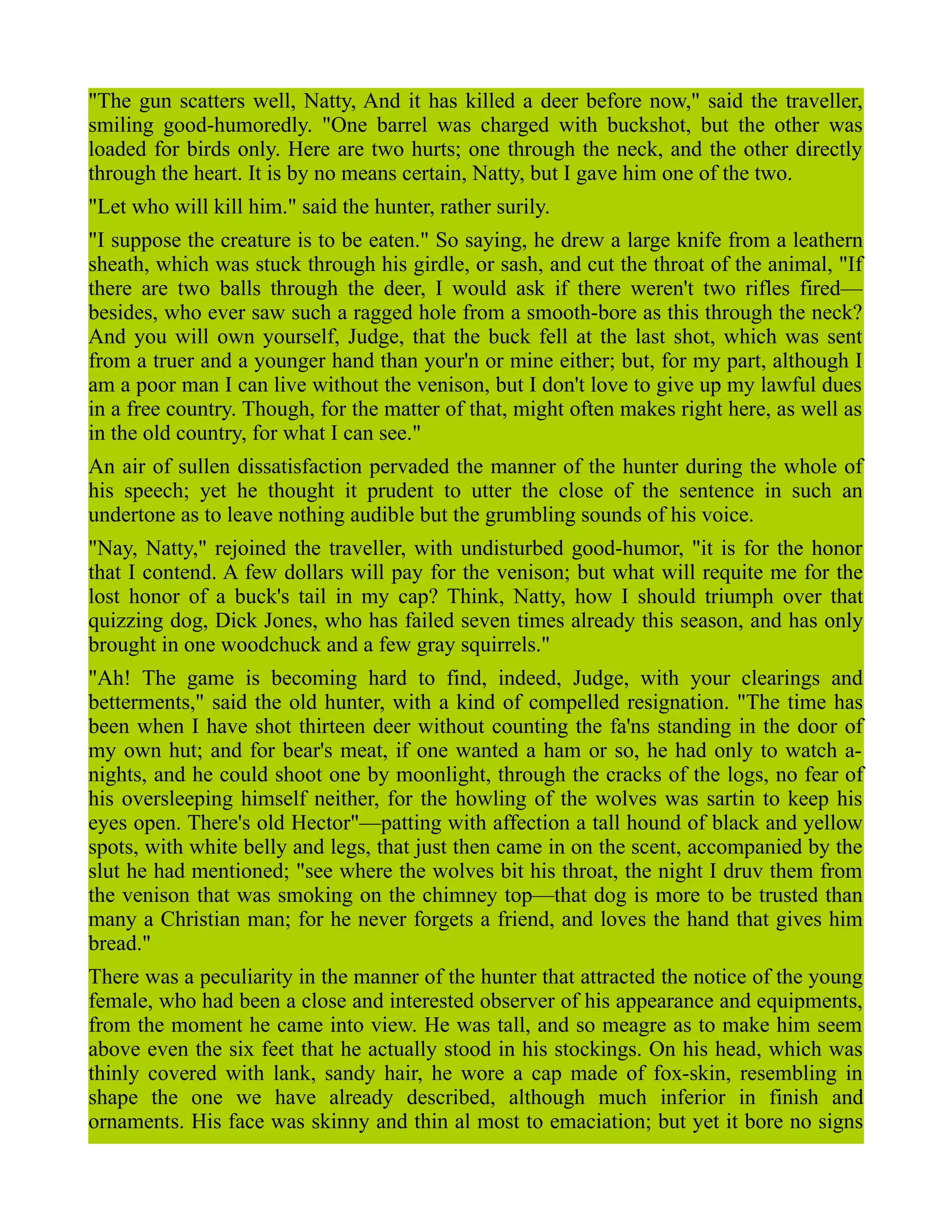 "The gun scatters well, Natty, And it has killed a deer before now," said the traveller,
smiling good-humoredly. "One barrel was charged with buckshot, but the other was
loaded for birds only. Here are two hurts; one through the neck, and the other directly
through the heart. It is by no means certain, Natty, but I gave him one of the two.
"Let who will kill him." said the hunter, rather surily.
"I suppose the creature is to be eaten." So saying, he drew a large knife from a leathern
sheath, which was stuck through his girdle, or sash, and cut the throat of the animal, "If
there are two balls through the deer, I would ask if there weren't two rifles fired—
besides, who ever saw such a ragged hole from a smooth-bore as this through the neck?
And you will own yourself, Judge, that the buck fell at the last shot, which was sent
from a truer and a younger hand than your'n or mine either; but, for my part, although I
am a poor man I can live without the venison, but I don't love to give up my lawful dues
in a free country. Though, for the matter of that, might often makes right here, as well as
in the old country, for what I can see."
An air of sullen dissatisfaction pervaded the manner of the hunter during the whole of
his speech; yet he thought it prudent to utter the close of the sentence in such an
undertone as to leave nothing audible but the grumbling sounds of his voice.
"Nay, Natty," rejoined the traveller, with undisturbed good-humor, "it is for the honor
that I contend. A few dollars will pay for the venison; but what will requite me for the
lost honor of a buck's tail in my cap? Think, Natty, how I should triumph over that
quizzing dog, Dick Jones, who has failed seven times already this season, and has only
brought in one woodchuck and a few gray squirrels."
"Ah! The game is becoming hard to find, indeed, Judge, with your clearings and
betterments," said the old hunter, with a kind of compelled resignation. "The time has
been when I have shot thirteen deer without counting the fa'ns standing in the door of
my own hut; and for bear's meat, if one wanted a ham or so, he had only to watch a-
nights, and he could shoot one by moonlight, through the cracks of the logs, no fear of
his oversleeping himself neither, for the howling of the wolves was sartin to keep his
eyes open. There's old Hector"—patting with affection a tall hound of black and yellow
spots, with white belly and legs, that just then came in on the scent, accompanied by the
slut he had mentioned; "see where the wolves bit his throat, the night I druv them from
the venison that was smoking on the chimney top—that dog is more to be trusted than
many a Christian man; for he never forgets a friend, and loves the hand that gives him
bread."
There was a peculiarity in the manner of the hunter that attracted the notice of the young
female, who had been a close and interested observer of his appearance and equipments,
from the moment he came into view. He was tall, and so meagre as to make him seem
above even the six feet that he actually stood in his stockings. On his head, which was
thinly covered with lank, sandy hair, he wore a cap made of fox-skin, resembling in
shape the one we have already described, although much inferior in finish and
ornaments. His face was skinny and thin al most to emaciation; but yet it bore no signs
 