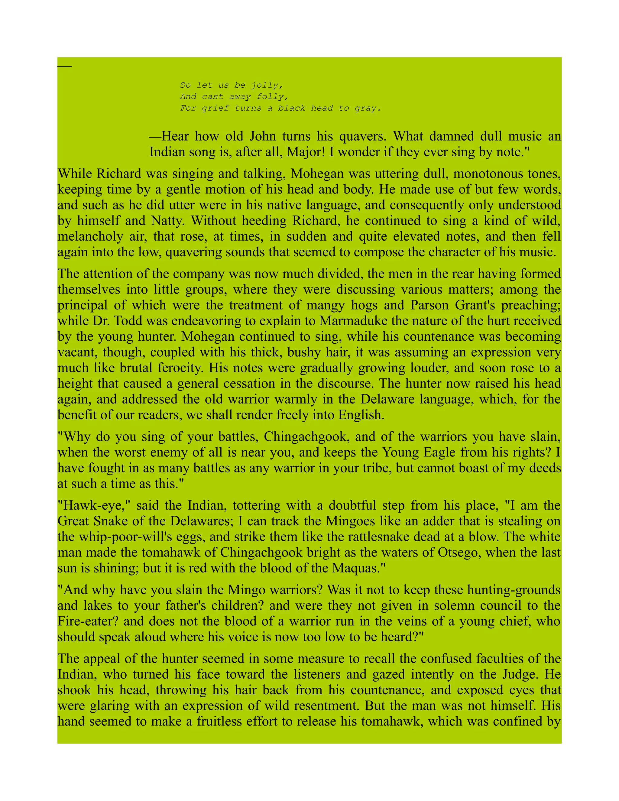 —
So let us be jolly,
And cast away folly,
For grief turns a black head to gray.
—Hear how old John turns his quavers. What damned dull music an
Indian song is, after all, Major! I wonder if they ever sing by note."
While Richard was singing and talking, Mohegan was uttering dull, monotonous tones,
keeping time by a gentle motion of his head and body. He made use of but few words,
and such as he did utter were in his native language, and consequently only understood
by himself and Natty. Without heeding Richard, he continued to sing a kind of wild,
melancholy air, that rose, at times, in sudden and quite elevated notes, and then fell
again into the low, quavering sounds that seemed to compose the character of his music.
The attention of the company was now much divided, the men in the rear having formed
themselves into little groups, where they were discussing various matters; among the
principal of which were the treatment of mangy hogs and Parson Grant's preaching;
while Dr. Todd was endeavoring to explain to Marmaduke the nature of the hurt received
by the young hunter. Mohegan continued to sing, while his countenance was becoming
vacant, though, coupled with his thick, bushy hair, it was assuming an expression very
much like brutal ferocity. His notes were gradually growing louder, and soon rose to a
height that caused a general cessation in the discourse. The hunter now raised his head
again, and addressed the old warrior warmly in the Delaware language, which, for the
benefit of our readers, we shall render freely into English.
"Why do you sing of your battles, Chingachgook, and of the warriors you have slain,
when the worst enemy of all is near you, and keeps the Young Eagle from his rights? I
have fought in as many battles as any warrior in your tribe, but cannot boast of my deeds
at such a time as this."
"Hawk-eye," said the Indian, tottering with a doubtful step from his place, "I am the
Great Snake of the Delawares; I can track the Mingoes like an adder that is stealing on
the whip-poor-will's eggs, and strike them like the rattlesnake dead at a blow. The white
man made the tomahawk of Chingachgook bright as the waters of Otsego, when the last
sun is shining; but it is red with the blood of the Maquas."
"And why have you slain the Mingo warriors? Was it not to keep these hunting-grounds
and lakes to your father's children? and were they not given in solemn council to the
Fire-eater? and does not the blood of a warrior run in the veins of a young chief, who
should speak aloud where his voice is now too low to be heard?"
The appeal of the hunter seemed in some measure to recall the confused faculties of the
Indian, who turned his face toward the listeners and gazed intently on the Judge. He
shook his head, throwing his hair back from his countenance, and exposed eyes that
were glaring with an expression of wild resentment. But the man was not himself. His
hand seemed to make a fruitless effort to release his tomahawk, which was confined by
 