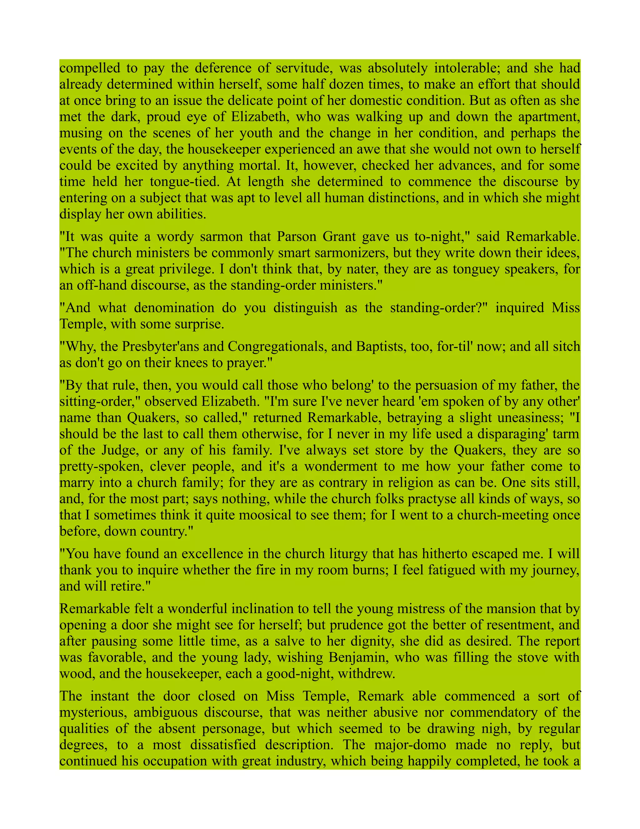 compelled to pay the deference of servitude, was absolutely intolerable; and she had
already determined within herself, some half dozen times, to make an effort that should
at once bring to an issue the delicate point of her domestic condition. But as often as she
met the dark, proud eye of Elizabeth, who was walking up and down the apartment,
musing on the scenes of her youth and the change in her condition, and perhaps the
events of the day, the housekeeper experienced an awe that she would not own to herself
could be excited by anything mortal. It, however, checked her advances, and for some
time held her tongue-tied. At length she determined to commence the discourse by
entering on a subject that was apt to level all human distinctions, and in which she might
display her own abilities.
"It was quite a wordy sarmon that Parson Grant gave us to-night," said Remarkable.
"The church ministers be commonly smart sarmonizers, but they write down their idees,
which is a great privilege. I don't think that, by nater, they are as tonguey speakers, for
an off-hand discourse, as the standing-order ministers."
"And what denomination do you distinguish as the standing-order?" inquired Miss
Temple, with some surprise.
"Why, the Presbyter'ans and Congregationals, and Baptists, too, for-til' now; and all sitch
as don't go on their knees to prayer."
"By that rule, then, you would call those who belong' to the persuasion of my father, the
sitting-order," observed Elizabeth. "I'm sure I've never heard 'em spoken of by any other'
name than Quakers, so called," returned Remarkable, betraying a slight uneasiness; "I
should be the last to call them otherwise, for I never in my life used a disparaging' tarm
of the Judge, or any of his family. I've always set store by the Quakers, they are so
pretty-spoken, clever people, and it's a wonderment to me how your father come to
marry into a church family; for they are as contrary in religion as can be. One sits still,
and, for the most part; says nothing, while the church folks practyse all kinds of ways, so
that I sometimes think it quite moosical to see them; for I went to a church-meeting once
before, down country."
"You have found an excellence in the church liturgy that has hitherto escaped me. I will
thank you to inquire whether the fire in my room burns; I feel fatigued with my journey,
and will retire."
Remarkable felt a wonderful inclination to tell the young mistress of the mansion that by
opening a door she might see for herself; but prudence got the better of resentment, and
after pausing some little time, as a salve to her dignity, she did as desired. The report
was favorable, and the young lady, wishing Benjamin, who was filling the stove with
wood, and the housekeeper, each a good-night, withdrew.
The instant the door closed on Miss Temple, Remark able commenced a sort of
mysterious, ambiguous discourse, that was neither abusive nor commendatory of the
qualities of the absent personage, but which seemed to be drawing nigh, by regular
degrees, to a most dissatisfied description. The major-domo made no reply, but
continued his occupation with great industry, which being happily completed, he took a
 