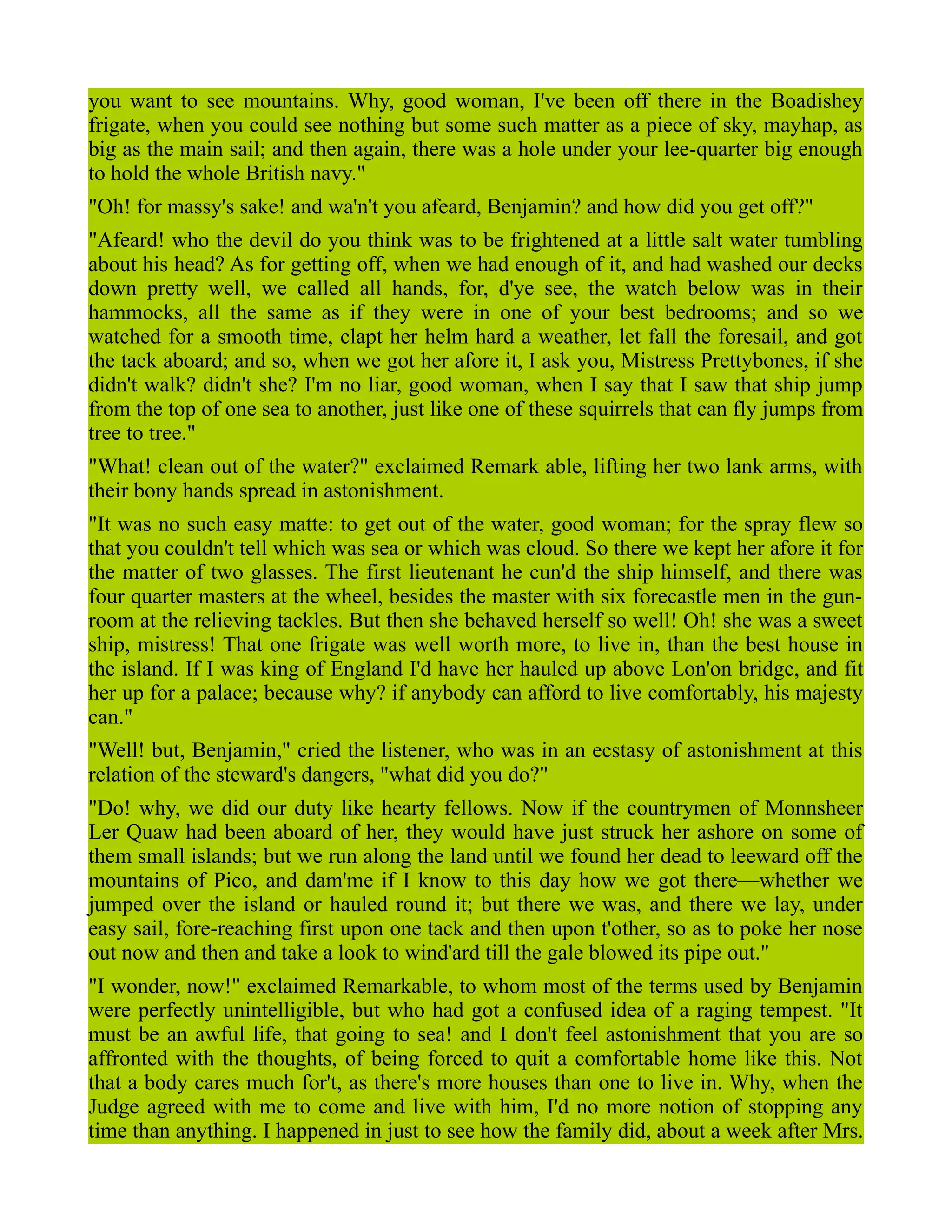 you want to see mountains. Why, good woman, I've been off there in the Boadishey
frigate, when you could see nothing but some such matter as a piece of sky, mayhap, as
big as the main sail; and then again, there was a hole under your lee-quarter big enough
to hold the whole British navy."
"Oh! for massy's sake! and wa'n't you afeard, Benjamin? and how did you get off?"
"Afeard! who the devil do you think was to be frightened at a little salt water tumbling
about his head? As for getting off, when we had enough of it, and had washed our decks
down pretty well, we called all hands, for, d'ye see, the watch below was in their
hammocks, all the same as if they were in one of your best bedrooms; and so we
watched for a smooth time, clapt her helm hard a weather, let fall the foresail, and got
the tack aboard; and so, when we got her afore it, I ask you, Mistress Prettybones, if she
didn't walk? didn't she? I'm no liar, good woman, when I say that I saw that ship jump
from the top of one sea to another, just like one of these squirrels that can fly jumps from
tree to tree."
"What! clean out of the water?" exclaimed Remark able, lifting her two lank arms, with
their bony hands spread in astonishment.
"It was no such easy matte: to get out of the water, good woman; for the spray flew so
that you couldn't tell which was sea or which was cloud. So there we kept her afore it for
the matter of two glasses. The first lieutenant he cun'd the ship himself, and there was
four quarter masters at the wheel, besides the master with six forecastle men in the gun-
room at the relieving tackles. But then she behaved herself so well! Oh! she was a sweet
ship, mistress! That one frigate was well worth more, to live in, than the best house in
the island. If I was king of England I'd have her hauled up above Lon'on bridge, and fit
her up for a palace; because why? if anybody can afford to live comfortably, his majesty
can."
"Well! but, Benjamin," cried the listener, who was in an ecstasy of astonishment at this
relation of the steward's dangers, "what did you do?"
"Do! why, we did our duty like hearty fellows. Now if the countrymen of Monnsheer
Ler Quaw had been aboard of her, they would have just struck her ashore on some of
them small islands; but we run along the land until we found her dead to leeward off the
mountains of Pico, and dam'me if I know to this day how we got there—whether we
jumped over the island or hauled round it; but there we was, and there we lay, under
easy sail, fore-reaching first upon one tack and then upon t'other, so as to poke her nose
out now and then and take a look to wind'ard till the gale blowed its pipe out."
"I wonder, now!" exclaimed Remarkable, to whom most of the terms used by Benjamin
were perfectly unintelligible, but who had got a confused idea of a raging tempest. "It
must be an awful life, that going to sea! and I don't feel astonishment that you are so
affronted with the thoughts, of being forced to quit a comfortable home like this. Not
that a body cares much for't, as there's more houses than one to live in. Why, when the
Judge agreed with me to come and live with him, I'd no more notion of stopping any
time than anything. I happened in just to see how the family did, about a week after Mrs.
 