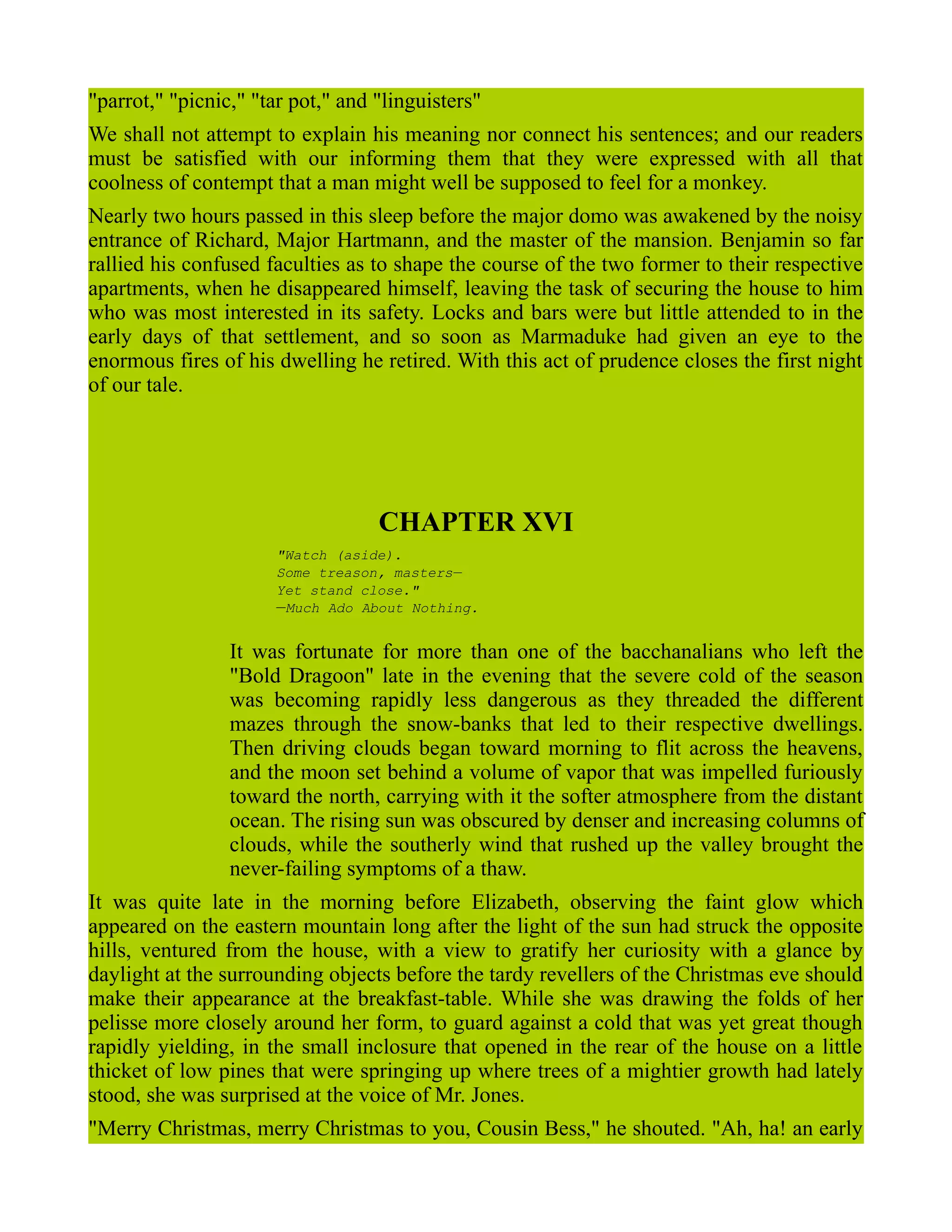 "parrot," "picnic," "tar pot," and "linguisters"
We shall not attempt to explain his meaning nor connect his sentences; and our readers
must be satisfied with our informing them that they were expressed with all that
coolness of contempt that a man might well be supposed to feel for a monkey.
Nearly two hours passed in this sleep before the major domo was awakened by the noisy
entrance of Richard, Major Hartmann, and the master of the mansion. Benjamin so far
rallied his confused faculties as to shape the course of the two former to their respective
apartments, when he disappeared himself, leaving the task of securing the house to him
who was most interested in its safety. Locks and bars were but little attended to in the
early days of that settlement, and so soon as Marmaduke had given an eye to the
enormous fires of his dwelling he retired. With this act of prudence closes the first night
of our tale.
CHAPTER XVI
"Watch (aside).
Some treason, masters—
Yet stand close."
—Much Ado About Nothing.
It was fortunate for more than one of the bacchanalians who left the
"Bold Dragoon" late in the evening that the severe cold of the season
was becoming rapidly less dangerous as they threaded the different
mazes through the snow-banks that led to their respective dwellings.
Then driving clouds began toward morning to flit across the heavens,
and the moon set behind a volume of vapor that was impelled furiously
toward the north, carrying with it the softer atmosphere from the distant
ocean. The rising sun was obscured by denser and increasing columns of
clouds, while the southerly wind that rushed up the valley brought the
never-failing symptoms of a thaw.
It was quite late in the morning before Elizabeth, observing the faint glow which
appeared on the eastern mountain long after the light of the sun had struck the opposite
hills, ventured from the house, with a view to gratify her curiosity with a glance by
daylight at the surrounding objects before the tardy revellers of the Christmas eve should
make their appearance at the breakfast-table. While she was drawing the folds of her
pelisse more closely around her form, to guard against a cold that was yet great though
rapidly yielding, in the small inclosure that opened in the rear of the house on a little
thicket of low pines that were springing up where trees of a mightier growth had lately
stood, she was surprised at the voice of Mr. Jones.
"Merry Christmas, merry Christmas to you, Cousin Bess," he shouted. "Ah, ha! an early
 