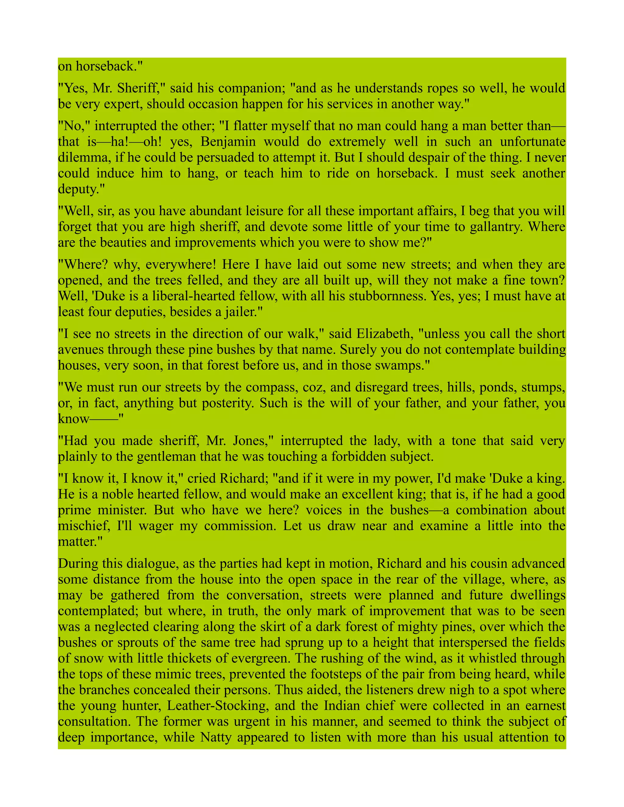 on horseback."
"Yes, Mr. Sheriff," said his companion; "and as he understands ropes so well, he would
be very expert, should occasion happen for his services in another way."
"No," interrupted the other; "I flatter myself that no man could hang a man better than—
that is—ha!—oh! yes, Benjamin would do extremely well in such an unfortunate
dilemma, if he could be persuaded to attempt it. But I should despair of the thing. I never
could induce him to hang, or teach him to ride on horseback. I must seek another
deputy."
"Well, sir, as you have abundant leisure for all these important affairs, I beg that you will
forget that you are high sheriff, and devote some little of your time to gallantry. Where
are the beauties and improvements which you were to show me?"
"Where? why, everywhere! Here I have laid out some new streets; and when they are
opened, and the trees felled, and they are all built up, will they not make a fine town?
Well, 'Duke is a liberal-hearted fellow, with all his stubbornness. Yes, yes; I must have at
least four deputies, besides a jailer."
"I see no streets in the direction of our walk," said Elizabeth, "unless you call the short
avenues through these pine bushes by that name. Surely you do not contemplate building
houses, very soon, in that forest before us, and in those swamps."
"We must run our streets by the compass, coz, and disregard trees, hills, ponds, stumps,
or, in fact, anything but posterity. Such is the will of your father, and your father, you
know——"
"Had you made sheriff, Mr. Jones," interrupted the lady, with a tone that said very
plainly to the gentleman that he was touching a forbidden subject.
"I know it, I know it," cried Richard; "and if it were in my power, I'd make 'Duke a king.
He is a noble hearted fellow, and would make an excellent king; that is, if he had a good
prime minister. But who have we here? voices in the bushes—a combination about
mischief, I'll wager my commission. Let us draw near and examine a little into the
matter."
During this dialogue, as the parties had kept in motion, Richard and his cousin advanced
some distance from the house into the open space in the rear of the village, where, as
may be gathered from the conversation, streets were planned and future dwellings
contemplated; but where, in truth, the only mark of improvement that was to be seen
was a neglected clearing along the skirt of a dark forest of mighty pines, over which the
bushes or sprouts of the same tree had sprung up to a height that interspersed the fields
of snow with little thickets of evergreen. The rushing of the wind, as it whistled through
the tops of these mimic trees, prevented the footsteps of the pair from being heard, while
the branches concealed their persons. Thus aided, the listeners drew nigh to a spot where
the young hunter, Leather-Stocking, and the Indian chief were collected in an earnest
consultation. The former was urgent in his manner, and seemed to think the subject of
deep importance, while Natty appeared to listen with more than his usual attention to
 