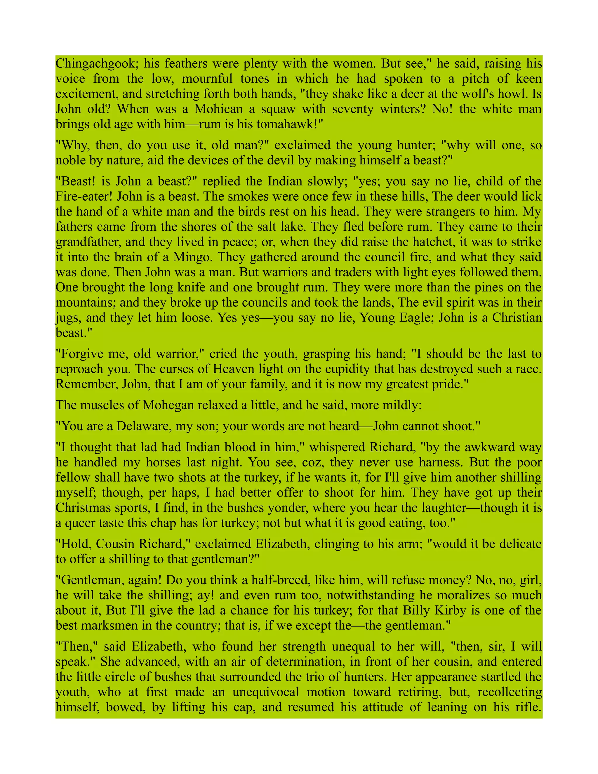 Chingachgook; his feathers were plenty with the women. But see," he said, raising his
voice from the low, mournful tones in which he had spoken to a pitch of keen
excitement, and stretching forth both hands, "they shake like a deer at the wolf's howl. Is
John old? When was a Mohican a squaw with seventy winters? No! the white man
brings old age with him—rum is his tomahawk!"
"Why, then, do you use it, old man?" exclaimed the young hunter; "why will one, so
noble by nature, aid the devices of the devil by making himself a beast?"
"Beast! is John a beast?" replied the Indian slowly; "yes; you say no lie, child of the
Fire-eater! John is a beast. The smokes were once few in these hills, The deer would lick
the hand of a white man and the birds rest on his head. They were strangers to him. My
fathers came from the shores of the salt lake. They fled before rum. They came to their
grandfather, and they lived in peace; or, when they did raise the hatchet, it was to strike
it into the brain of a Mingo. They gathered around the council fire, and what they said
was done. Then John was a man. But warriors and traders with light eyes followed them.
One brought the long knife and one brought rum. They were more than the pines on the
mountains; and they broke up the councils and took the lands, The evil spirit was in their
jugs, and they let him loose. Yes yes—you say no lie, Young Eagle; John is a Christian
beast."
"Forgive me, old warrior," cried the youth, grasping his hand; "I should be the last to
reproach you. The curses of Heaven light on the cupidity that has destroyed such a race.
Remember, John, that I am of your family, and it is now my greatest pride."
The muscles of Mohegan relaxed a little, and he said, more mildly:
"You are a Delaware, my son; your words are not heard—John cannot shoot."
"I thought that lad had Indian blood in him," whispered Richard, "by the awkward way
he handled my horses last night. You see, coz, they never use harness. But the poor
fellow shall have two shots at the turkey, if he wants it, for I'll give him another shilling
myself; though, per haps, I had better offer to shoot for him. They have got up their
Christmas sports, I find, in the bushes yonder, where you hear the laughter—though it is
a queer taste this chap has for turkey; not but what it is good eating, too."
"Hold, Cousin Richard," exclaimed Elizabeth, clinging to his arm; "would it be delicate
to offer a shilling to that gentleman?"
"Gentleman, again! Do you think a half-breed, like him, will refuse money? No, no, girl,
he will take the shilling; ay! and even rum too, notwithstanding he moralizes so much
about it, But I'll give the lad a chance for his turkey; for that Billy Kirby is one of the
best marksmen in the country; that is, if we except the—the gentleman."
"Then," said Elizabeth, who found her strength unequal to her will, "then, sir, I will
speak." She advanced, with an air of determination, in front of her cousin, and entered
the little circle of bushes that surrounded the trio of hunters. Her appearance startled the
youth, who at first made an unequivocal motion toward retiring, but, recollecting
himself, bowed, by lifting his cap, and resumed his attitude of leaning on his rifle.
 