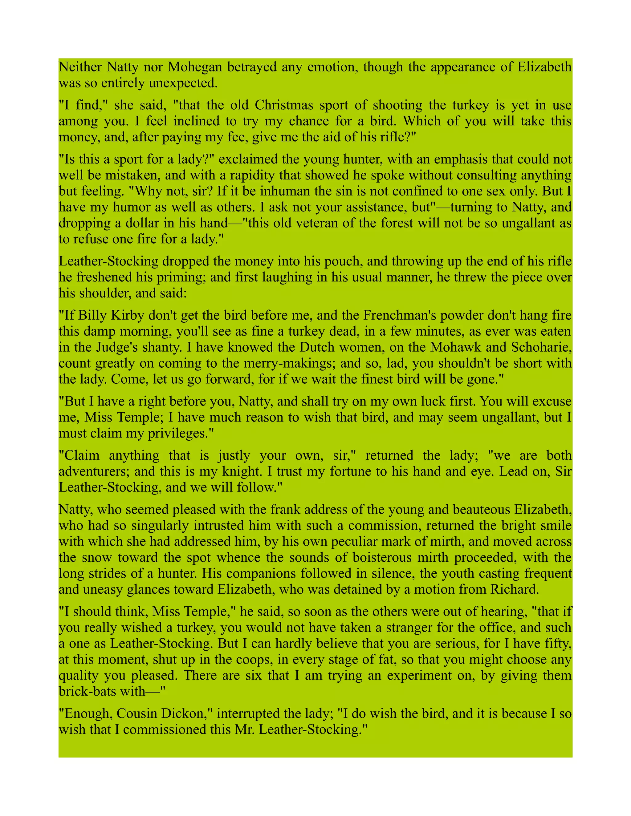 Neither Natty nor Mohegan betrayed any emotion, though the appearance of Elizabeth
was so entirely unexpected.
"I find," she said, "that the old Christmas sport of shooting the turkey is yet in use
among you. I feel inclined to try my chance for a bird. Which of you will take this
money, and, after paying my fee, give me the aid of his rifle?"
"Is this a sport for a lady?" exclaimed the young hunter, with an emphasis that could not
well be mistaken, and with a rapidity that showed he spoke without consulting anything
but feeling. "Why not, sir? If it be inhuman the sin is not confined to one sex only. But I
have my humor as well as others. I ask not your assistance, but"—turning to Natty, and
dropping a dollar in his hand—"this old veteran of the forest will not be so ungallant as
to refuse one fire for a lady."
Leather-Stocking dropped the money into his pouch, and throwing up the end of his rifle
he freshened his priming; and first laughing in his usual manner, he threw the piece over
his shoulder, and said:
"If Billy Kirby don't get the bird before me, and the Frenchman's powder don't hang fire
this damp morning, you'll see as fine a turkey dead, in a few minutes, as ever was eaten
in the Judge's shanty. I have knowed the Dutch women, on the Mohawk and Schoharie,
count greatly on coming to the merry-makings; and so, lad, you shouldn't be short with
the lady. Come, let us go forward, for if we wait the finest bird will be gone."
"But I have a right before you, Natty, and shall try on my own luck first. You will excuse
me, Miss Temple; I have much reason to wish that bird, and may seem ungallant, but I
must claim my privileges."
"Claim anything that is justly your own, sir," returned the lady; "we are both
adventurers; and this is my knight. I trust my fortune to his hand and eye. Lead on, Sir
Leather-Stocking, and we will follow."
Natty, who seemed pleased with the frank address of the young and beauteous Elizabeth,
who had so singularly intrusted him with such a commission, returned the bright smile
with which she had addressed him, by his own peculiar mark of mirth, and moved across
the snow toward the spot whence the sounds of boisterous mirth proceeded, with the
long strides of a hunter. His companions followed in silence, the youth casting frequent
and uneasy glances toward Elizabeth, who was detained by a motion from Richard.
"I should think, Miss Temple," he said, so soon as the others were out of hearing, "that if
you really wished a turkey, you would not have taken a stranger for the office, and such
a one as Leather-Stocking. But I can hardly believe that you are serious, for I have fifty,
at this moment, shut up in the coops, in every stage of fat, so that you might choose any
quality you pleased. There are six that I am trying an experiment on, by giving them
brick-bats with—"
"Enough, Cousin Dickon," interrupted the lady; "I do wish the bird, and it is because I so
wish that I commissioned this Mr. Leather-Stocking."
 
