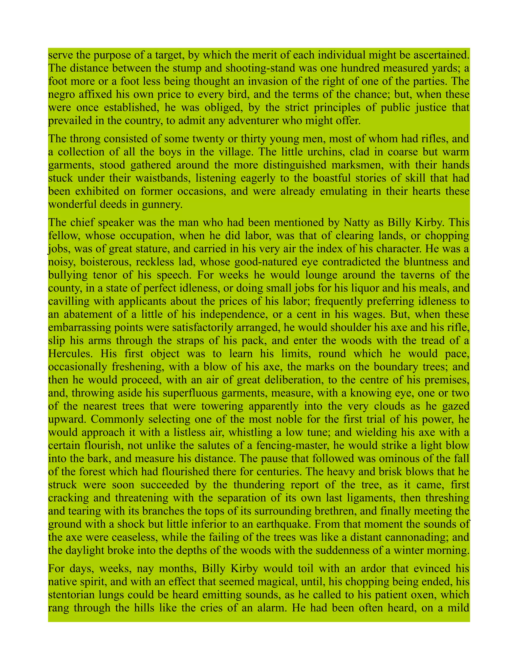 serve the purpose of a target, by which the merit of each individual might be ascertained.
The distance between the stump and shooting-stand was one hundred measured yards; a
foot more or a foot less being thought an invasion of the right of one of the parties. The
negro affixed his own price to every bird, and the terms of the chance; but, when these
were once established, he was obliged, by the strict principles of public justice that
prevailed in the country, to admit any adventurer who might offer.
The throng consisted of some twenty or thirty young men, most of whom had rifles, and
a collection of all the boys in the village. The little urchins, clad in coarse but warm
garments, stood gathered around the more distinguished marksmen, with their hands
stuck under their waistbands, listening eagerly to the boastful stories of skill that had
been exhibited on former occasions, and were already emulating in their hearts these
wonderful deeds in gunnery.
The chief speaker was the man who had been mentioned by Natty as Billy Kirby. This
fellow, whose occupation, when he did labor, was that of clearing lands, or chopping
jobs, was of great stature, and carried in his very air the index of his character. He was a
noisy, boisterous, reckless lad, whose good-natured eye contradicted the bluntness and
bullying tenor of his speech. For weeks he would lounge around the taverns of the
county, in a state of perfect idleness, or doing small jobs for his liquor and his meals, and
cavilling with applicants about the prices of his labor; frequently preferring idleness to
an abatement of a little of his independence, or a cent in his wages. But, when these
embarrassing points were satisfactorily arranged, he would shoulder his axe and his rifle,
slip his arms through the straps of his pack, and enter the woods with the tread of a
Hercules. His first object was to learn his limits, round which he would pace,
occasionally freshening, with a blow of his axe, the marks on the boundary trees; and
then he would proceed, with an air of great deliberation, to the centre of his premises,
and, throwing aside his superfluous garments, measure, with a knowing eye, one or two
of the nearest trees that were towering apparently into the very clouds as he gazed
upward. Commonly selecting one of the most noble for the first trial of his power, he
would approach it with a listless air, whistling a low tune; and wielding his axe with a
certain flourish, not unlike the salutes of a fencing-master, he would strike a light blow
into the bark, and measure his distance. The pause that followed was ominous of the fall
of the forest which had flourished there for centuries. The heavy and brisk blows that he
struck were soon succeeded by the thundering report of the tree, as it came, first
cracking and threatening with the separation of its own last ligaments, then threshing
and tearing with its branches the tops of its surrounding brethren, and finally meeting the
ground with a shock but little inferior to an earthquake. From that moment the sounds of
the axe were ceaseless, while the failing of the trees was like a distant cannonading; and
the daylight broke into the depths of the woods with the suddenness of a winter morning.
For days, weeks, nay months, Billy Kirby would toil with an ardor that evinced his
native spirit, and with an effect that seemed magical, until, his chopping being ended, his
stentorian lungs could be heard emitting sounds, as he called to his patient oxen, which
rang through the hills like the cries of an alarm. He had been often heard, on a mild
 