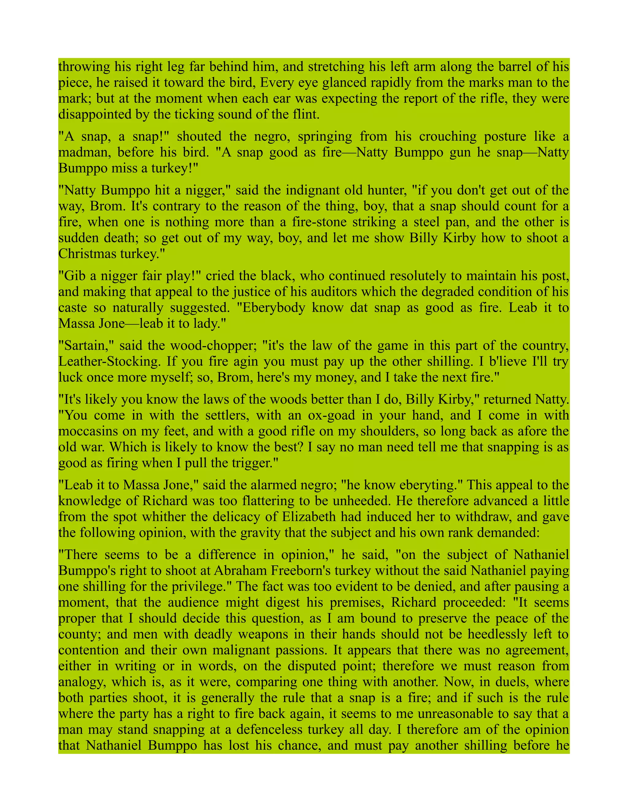 throwing his right leg far behind him, and stretching his left arm along the barrel of his
piece, he raised it toward the bird, Every eye glanced rapidly from the marks man to the
mark; but at the moment when each ear was expecting the report of the rifle, they were
disappointed by the ticking sound of the flint.
"A snap, a snap!" shouted the negro, springing from his crouching posture like a
madman, before his bird. "A snap good as fire—Natty Bumppo gun he snap—Natty
Bumppo miss a turkey!"
"Natty Bumppo hit a nigger," said the indignant old hunter, "if you don't get out of the
way, Brom. It's contrary to the reason of the thing, boy, that a snap should count for a
fire, when one is nothing more than a fire-stone striking a steel pan, and the other is
sudden death; so get out of my way, boy, and let me show Billy Kirby how to shoot a
Christmas turkey."
"Gib a nigger fair play!" cried the black, who continued resolutely to maintain his post,
and making that appeal to the justice of his auditors which the degraded condition of his
caste so naturally suggested. "Eberybody know dat snap as good as fire. Leab it to
Massa Jone—leab it to lady."
"Sartain," said the wood-chopper; "it's the law of the game in this part of the country,
Leather-Stocking. If you fire agin you must pay up the other shilling. I b'lieve I'll try
luck once more myself; so, Brom, here's my money, and I take the next fire."
"It's likely you know the laws of the woods better than I do, Billy Kirby," returned Natty.
"You come in with the settlers, with an ox-goad in your hand, and I come in with
moccasins on my feet, and with a good rifle on my shoulders, so long back as afore the
old war. Which is likely to know the best? I say no man need tell me that snapping is as
good as firing when I pull the trigger."
"Leab it to Massa Jone," said the alarmed negro; "he know eberyting." This appeal to the
knowledge of Richard was too flattering to be unheeded. He therefore advanced a little
from the spot whither the delicacy of Elizabeth had induced her to withdraw, and gave
the following opinion, with the gravity that the subject and his own rank demanded:
"There seems to be a difference in opinion," he said, "on the subject of Nathaniel
Bumppo's right to shoot at Abraham Freeborn's turkey without the said Nathaniel paying
one shilling for the privilege." The fact was too evident to be denied, and after pausing a
moment, that the audience might digest his premises, Richard proceeded: "It seems
proper that I should decide this question, as I am bound to preserve the peace of the
county; and men with deadly weapons in their hands should not be heedlessly left to
contention and their own malignant passions. It appears that there was no agreement,
either in writing or in words, on the disputed point; therefore we must reason from
analogy, which is, as it were, comparing one thing with another. Now, in duels, where
both parties shoot, it is generally the rule that a snap is a fire; and if such is the rule
where the party has a right to fire back again, it seems to me unreasonable to say that a
man may stand snapping at a defenceless turkey all day. I therefore am of the opinion
that Nathaniel Bumppo has lost his chance, and must pay another shilling before he
 