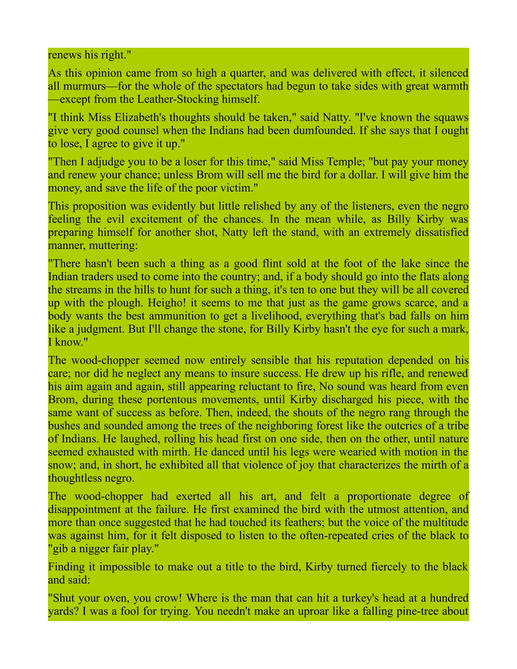 renews his right."
As this opinion came from so high a quarter, and was delivered with effect, it silenced
all murmurs—for the whole of the spectators had begun to take sides with great warmth
—except from the Leather-Stocking himself.
"I think Miss Elizabeth's thoughts should be taken," said Natty. "I've known the squaws
give very good counsel when the Indians had been dumfounded. If she says that I ought
to lose, I agree to give it up."
"Then I adjudge you to be a loser for this time," said Miss Temple; "but pay your money
and renew your chance; unless Brom will sell me the bird for a dollar. I will give him the
money, and save the life of the poor victim."
This proposition was evidently but little relished by any of the listeners, even the negro
feeling the evil excitement of the chances. In the mean while, as Billy Kirby was
preparing himself for another shot, Natty left the stand, with an extremely dissatisfied
manner, muttering:
"There hasn't been such a thing as a good flint sold at the foot of the lake since the
Indian traders used to come into the country; and, if a body should go into the flats along
the streams in the hills to hunt for such a thing, it's ten to one but they will be all covered
up with the plough. Heigho! it seems to me that just as the game grows scarce, and a
body wants the best ammunition to get a livelihood, everything that's bad falls on him
like a judgment. But I'll change the stone, for Billy Kirby hasn't the eye for such a mark,
I know."
The wood-chopper seemed now entirely sensible that his reputation depended on his
care; nor did he neglect any means to insure success. He drew up his rifle, and renewed
his aim again and again, still appearing reluctant to fire, No sound was heard from even
Brom, during these portentous movements, until Kirby discharged his piece, with the
same want of success as before. Then, indeed, the shouts of the negro rang through the
bushes and sounded among the trees of the neighboring forest like the outcries of a tribe
of Indians. He laughed, rolling his head first on one side, then on the other, until nature
seemed exhausted with mirth. He danced until his legs were wearied with motion in the
snow; and, in short, he exhibited all that violence of joy that characterizes the mirth of a
thoughtless negro.
The wood-chopper had exerted all his art, and felt a proportionate degree of
disappointment at the failure. He first examined the bird with the utmost attention, and
more than once suggested that he had touched its feathers; but the voice of the multitude
was against him, for it felt disposed to listen to the often-repeated cries of the black to
"gib a nigger fair play."
Finding it impossible to make out a title to the bird, Kirby turned fiercely to the black
and said:
"Shut your oven, you crow! Where is the man that can hit a turkey's head at a hundred
yards? I was a fool for trying. You needn't make an uproar like a falling pine-tree about
 