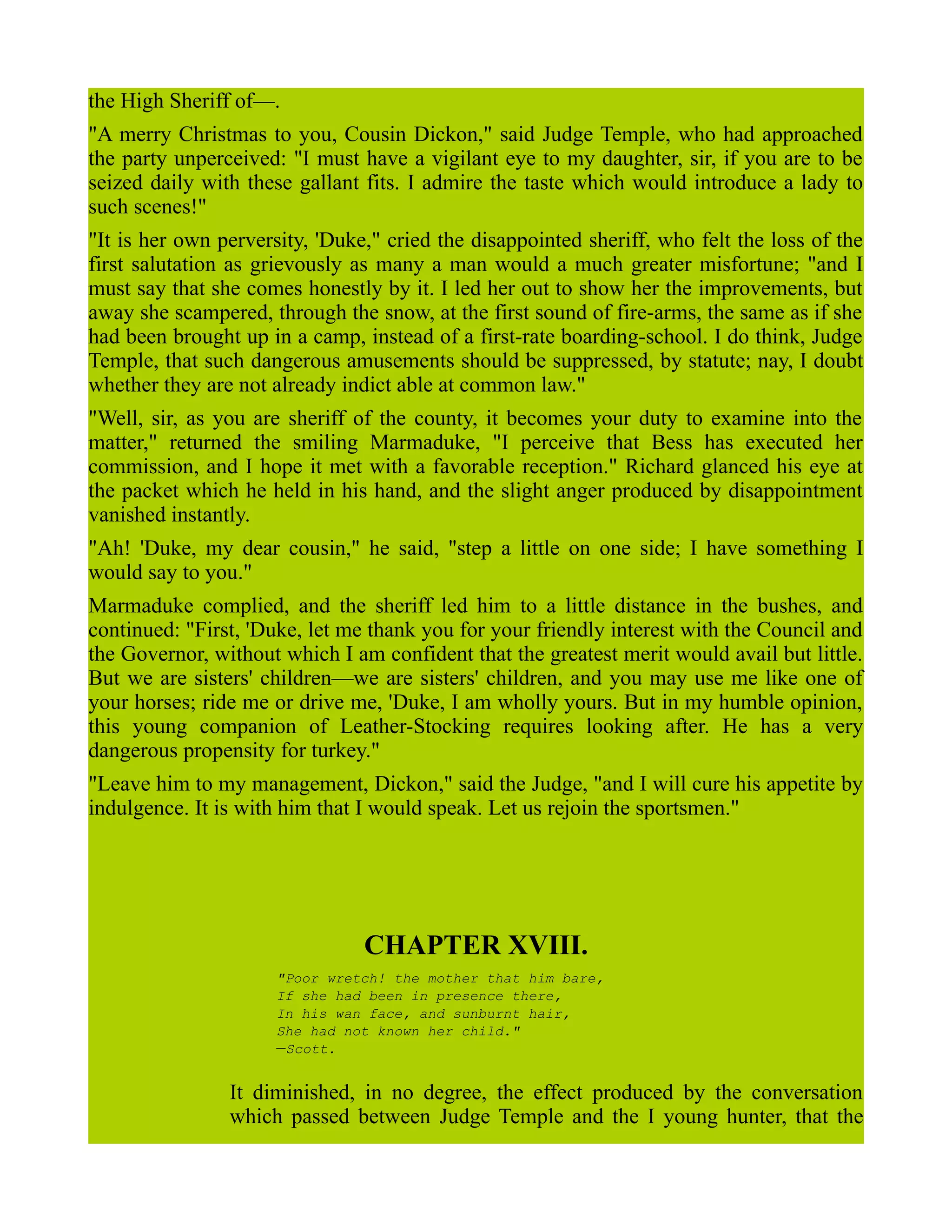 the High Sheriff of—.
"A merry Christmas to you, Cousin Dickon," said Judge Temple, who had approached
the party unperceived: "I must have a vigilant eye to my daughter, sir, if you are to be
seized daily with these gallant fits. I admire the taste which would introduce a lady to
such scenes!"
"It is her own perversity, 'Duke," cried the disappointed sheriff, who felt the loss of the
first salutation as grievously as many a man would a much greater misfortune; "and I
must say that she comes honestly by it. I led her out to show her the improvements, but
away she scampered, through the snow, at the first sound of fire-arms, the same as if she
had been brought up in a camp, instead of a first-rate boarding-school. I do think, Judge
Temple, that such dangerous amusements should be suppressed, by statute; nay, I doubt
whether they are not already indict able at common law."
"Well, sir, as you are sheriff of the county, it becomes your duty to examine into the
matter," returned the smiling Marmaduke, "I perceive that Bess has executed her
commission, and I hope it met with a favorable reception." Richard glanced his eye at
the packet which he held in his hand, and the slight anger produced by disappointment
vanished instantly.
"Ah! 'Duke, my dear cousin," he said, "step a little on one side; I have something I
would say to you."
Marmaduke complied, and the sheriff led him to a little distance in the bushes, and
continued: "First, 'Duke, let me thank you for your friendly interest with the Council and
the Governor, without which I am confident that the greatest merit would avail but little.
But we are sisters' children—we are sisters' children, and you may use me like one of
your horses; ride me or drive me, 'Duke, I am wholly yours. But in my humble opinion,
this young companion of Leather-Stocking requires looking after. He has a very
dangerous propensity for turkey."
"Leave him to my management, Dickon," said the Judge, "and I will cure his appetite by
indulgence. It is with him that I would speak. Let us rejoin the sportsmen."
CHAPTER XVIII.
"Poor wretch! the mother that him bare,
If she had been in presence there,
In his wan face, and sunburnt hair,
She had not known her child."
—Scott.
It diminished, in no degree, the effect produced by the conversation
which passed between Judge Temple and the I young hunter, that the
 