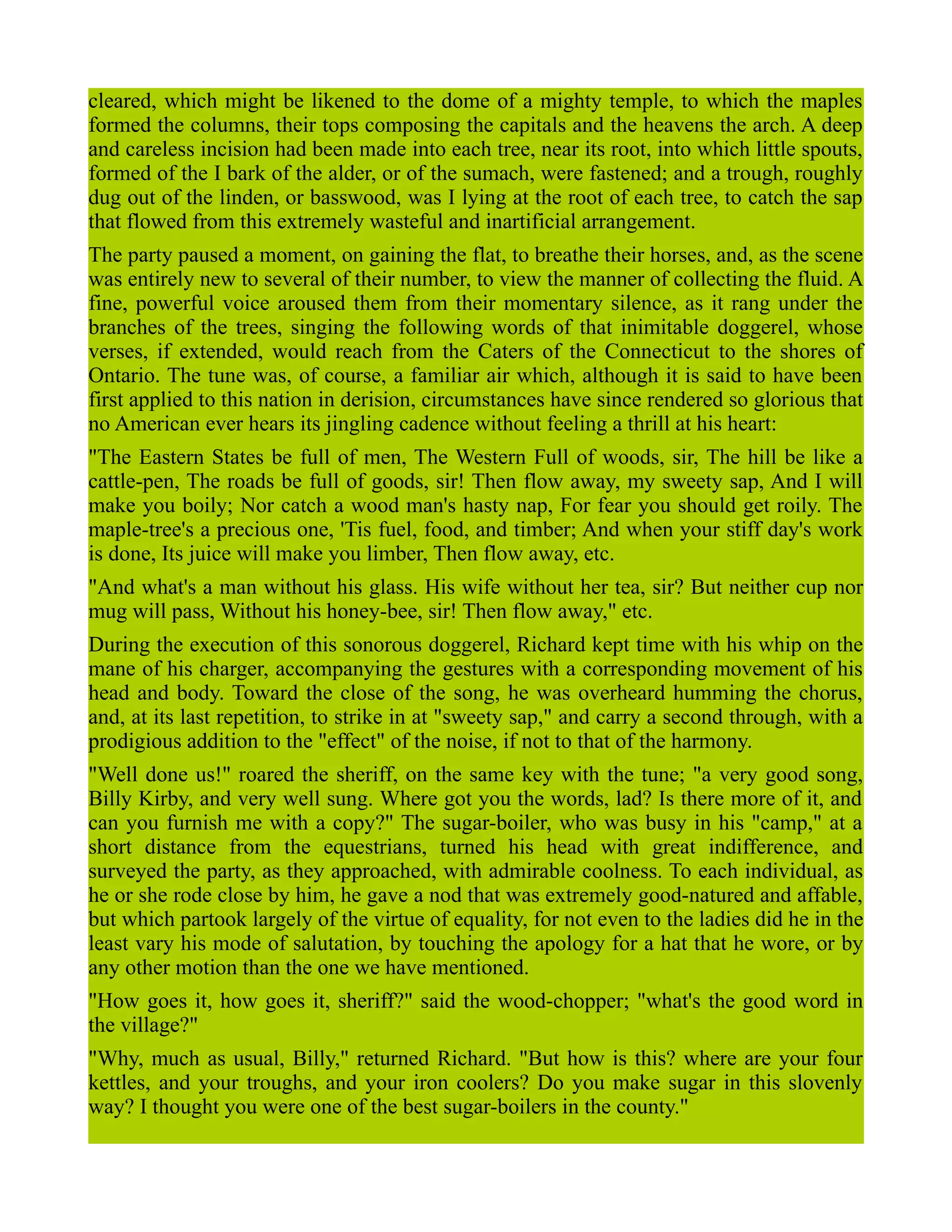 cleared, which might be likened to the dome of a mighty temple, to which the maples
formed the columns, their tops composing the capitals and the heavens the arch. A deep
and careless incision had been made into each tree, near its root, into which little spouts,
formed of the I bark of the alder, or of the sumach, were fastened; and a trough, roughly
dug out of the linden, or basswood, was I lying at the root of each tree, to catch the sap
that flowed from this extremely wasteful and inartificial arrangement.
The party paused a moment, on gaining the flat, to breathe their horses, and, as the scene
was entirely new to several of their number, to view the manner of collecting the fluid. A
fine, powerful voice aroused them from their momentary silence, as it rang under the
branches of the trees, singing the following words of that inimitable doggerel, whose
verses, if extended, would reach from the Caters of the Connecticut to the shores of
Ontario. The tune was, of course, a familiar air which, although it is said to have been
first applied to this nation in derision, circumstances have since rendered so glorious that
no American ever hears its jingling cadence without feeling a thrill at his heart:
"The Eastern States be full of men, The Western Full of woods, sir, The hill be like a
cattle-pen, The roads be full of goods, sir! Then flow away, my sweety sap, And I will
make you boily; Nor catch a wood man's hasty nap, For fear you should get roily. The
maple-tree's a precious one, 'Tis fuel, food, and timber; And when your stiff day's work
is done, Its juice will make you limber, Then flow away, etc.
"And what's a man without his glass. His wife without her tea, sir? But neither cup nor
mug will pass, Without his honey-bee, sir! Then flow away," etc.
During the execution of this sonorous doggerel, Richard kept time with his whip on the
mane of his charger, accompanying the gestures with a corresponding movement of his
head and body. Toward the close of the song, he was overheard humming the chorus,
and, at its last repetition, to strike in at "sweety sap," and carry a second through, with a
prodigious addition to the "effect" of the noise, if not to that of the harmony.
"Well done us!" roared the sheriff, on the same key with the tune; "a very good song,
Billy Kirby, and very well sung. Where got you the words, lad? Is there more of it, and
can you furnish me with a copy?" The sugar-boiler, who was busy in his "camp," at a
short distance from the equestrians, turned his head with great indifference, and
surveyed the party, as they approached, with admirable coolness. To each individual, as
he or she rode close by him, he gave a nod that was extremely good-natured and affable,
but which partook largely of the virtue of equality, for not even to the ladies did he in the
least vary his mode of salutation, by touching the apology for a hat that he wore, or by
any other motion than the one we have mentioned.
"How goes it, how goes it, sheriff?" said the wood-chopper; "what's the good word in
the village?"
"Why, much as usual, Billy," returned Richard. "But how is this? where are your four
kettles, and your troughs, and your iron coolers? Do you make sugar in this slovenly
way? I thought you were one of the best sugar-boilers in the county."
 