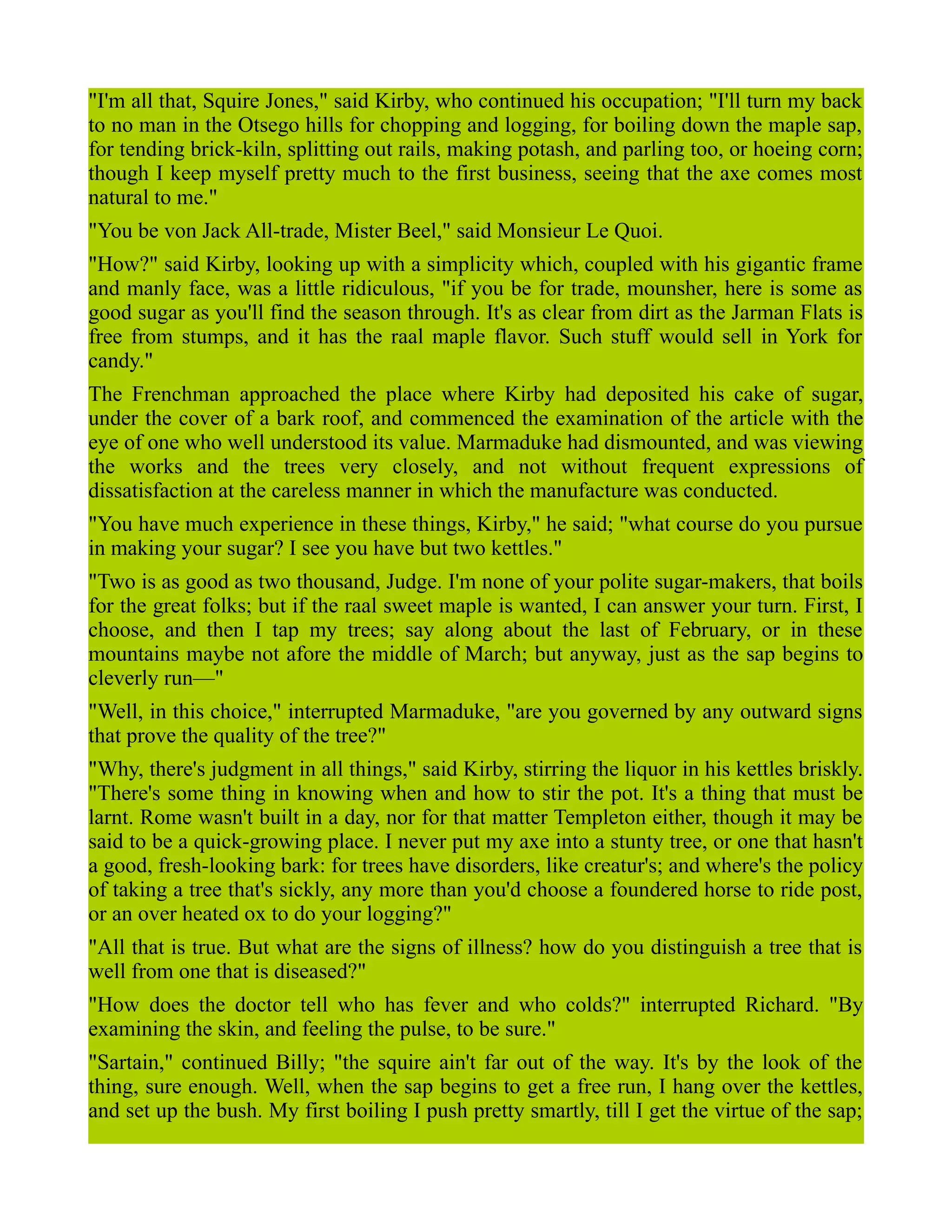 "I'm all that, Squire Jones," said Kirby, who continued his occupation; "I'll turn my back
to no man in the Otsego hills for chopping and logging, for boiling down the maple sap,
for tending brick-kiln, splitting out rails, making potash, and parling too, or hoeing corn;
though I keep myself pretty much to the first business, seeing that the axe comes most
natural to me."
"You be von Jack All-trade, Mister Beel," said Monsieur Le Quoi.
"How?" said Kirby, looking up with a simplicity which, coupled with his gigantic frame
and manly face, was a little ridiculous, "if you be for trade, mounsher, here is some as
good sugar as you'll find the season through. It's as clear from dirt as the Jarman Flats is
free from stumps, and it has the raal maple flavor. Such stuff would sell in York for
candy."
The Frenchman approached the place where Kirby had deposited his cake of sugar,
under the cover of a bark roof, and commenced the examination of the article with the
eye of one who well understood its value. Marmaduke had dismounted, and was viewing
the works and the trees very closely, and not without frequent expressions of
dissatisfaction at the careless manner in which the manufacture was conducted.
"You have much experience in these things, Kirby," he said; "what course do you pursue
in making your sugar? I see you have but two kettles."
"Two is as good as two thousand, Judge. I'm none of your polite sugar-makers, that boils
for the great folks; but if the raal sweet maple is wanted, I can answer your turn. First, I
choose, and then I tap my trees; say along about the last of February, or in these
mountains maybe not afore the middle of March; but anyway, just as the sap begins to
cleverly run—"
"Well, in this choice," interrupted Marmaduke, "are you governed by any outward signs
that prove the quality of the tree?"
"Why, there's judgment in all things," said Kirby, stirring the liquor in his kettles briskly.
"There's some thing in knowing when and how to stir the pot. It's a thing that must be
larnt. Rome wasn't built in a day, nor for that matter Templeton either, though it may be
said to be a quick-growing place. I never put my axe into a stunty tree, or one that hasn't
a good, fresh-looking bark: for trees have disorders, like creatur's; and where's the policy
of taking a tree that's sickly, any more than you'd choose a foundered horse to ride post,
or an over heated ox to do your logging?"
"All that is true. But what are the signs of illness? how do you distinguish a tree that is
well from one that is diseased?"
"How does the doctor tell who has fever and who colds?" interrupted Richard. "By
examining the skin, and feeling the pulse, to be sure."
"Sartain," continued Billy; "the squire ain't far out of the way. It's by the look of the
thing, sure enough. Well, when the sap begins to get a free run, I hang over the kettles,
and set up the bush. My first boiling I push pretty smartly, till I get the virtue of the sap;
 