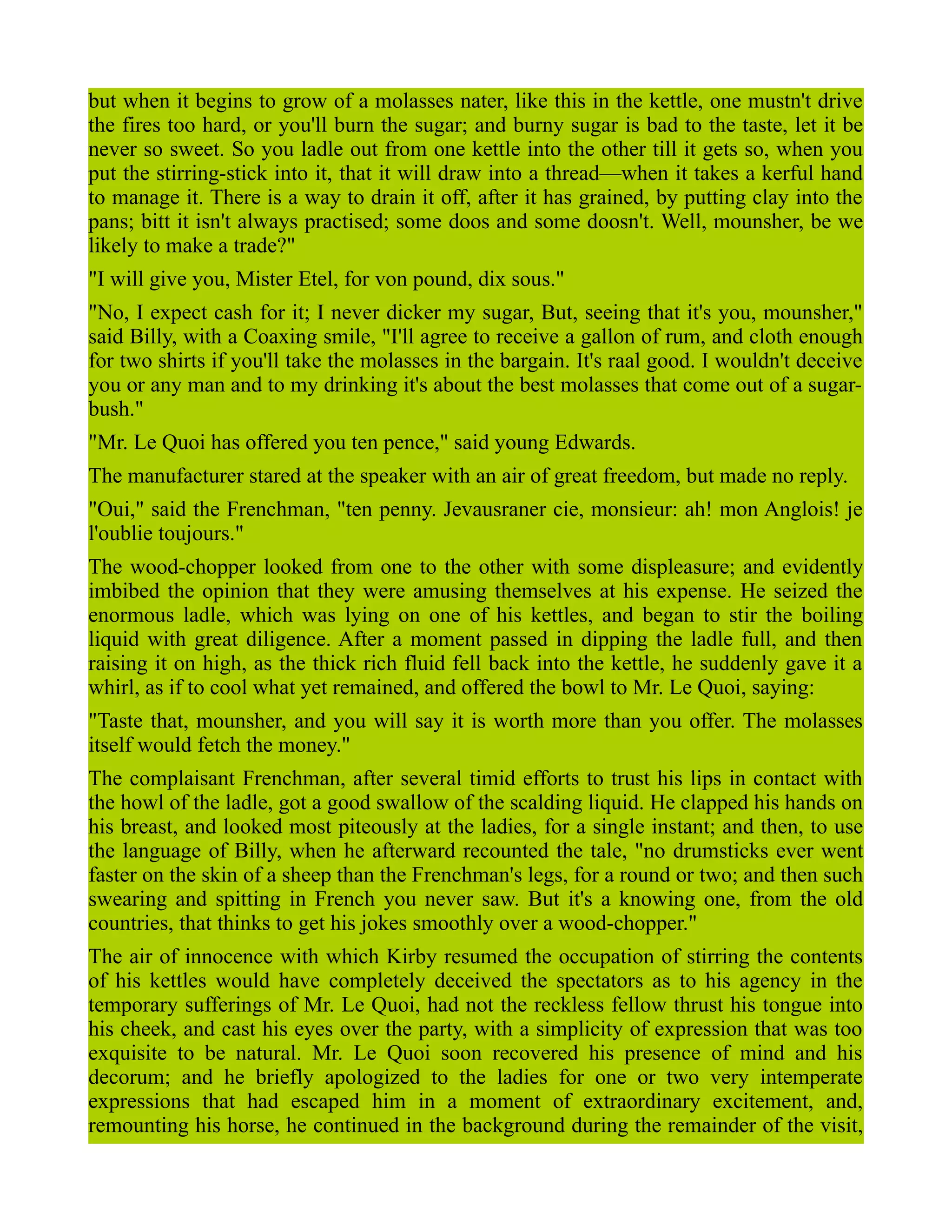 but when it begins to grow of a molasses nater, like this in the kettle, one mustn't drive
the fires too hard, or you'll burn the sugar; and burny sugar is bad to the taste, let it be
never so sweet. So you ladle out from one kettle into the other till it gets so, when you
put the stirring-stick into it, that it will draw into a thread—when it takes a kerful hand
to manage it. There is a way to drain it off, after it has grained, by putting clay into the
pans; bitt it isn't always practised; some doos and some doosn't. Well, mounsher, be we
likely to make a trade?"
"I will give you, Mister Etel, for von pound, dix sous."
"No, I expect cash for it; I never dicker my sugar, But, seeing that it's you, mounsher,"
said Billy, with a Coaxing smile, "I'll agree to receive a gallon of rum, and cloth enough
for two shirts if you'll take the molasses in the bargain. It's raal good. I wouldn't deceive
you or any man and to my drinking it's about the best molasses that come out of a sugar-
bush."
"Mr. Le Quoi has offered you ten pence," said young Edwards.
The manufacturer stared at the speaker with an air of great freedom, but made no reply.
"Oui," said the Frenchman, "ten penny. Jevausraner cie, monsieur: ah! mon Anglois! je
l'oublie toujours."
The wood-chopper looked from one to the other with some displeasure; and evidently
imbibed the opinion that they were amusing themselves at his expense. He seized the
enormous ladle, which was lying on one of his kettles, and began to stir the boiling
liquid with great diligence. After a moment passed in dipping the ladle full, and then
raising it on high, as the thick rich fluid fell back into the kettle, he suddenly gave it a
whirl, as if to cool what yet remained, and offered the bowl to Mr. Le Quoi, saying:
"Taste that, mounsher, and you will say it is worth more than you offer. The molasses
itself would fetch the money."
The complaisant Frenchman, after several timid efforts to trust his lips in contact with
the howl of the ladle, got a good swallow of the scalding liquid. He clapped his hands on
his breast, and looked most piteously at the ladies, for a single instant; and then, to use
the language of Billy, when he afterward recounted the tale, "no drumsticks ever went
faster on the skin of a sheep than the Frenchman's legs, for a round or two; and then such
swearing and spitting in French you never saw. But it's a knowing one, from the old
countries, that thinks to get his jokes smoothly over a wood-chopper."
The air of innocence with which Kirby resumed the occupation of stirring the contents
of his kettles would have completely deceived the spectators as to his agency in the
temporary sufferings of Mr. Le Quoi, had not the reckless fellow thrust his tongue into
his cheek, and cast his eyes over the party, with a simplicity of expression that was too
exquisite to be natural. Mr. Le Quoi soon recovered his presence of mind and his
decorum; and he briefly apologized to the ladies for one or two very intemperate
expressions that had escaped him in a moment of extraordinary excitement, and,
remounting his horse, he continued in the background during the remainder of the visit,
 