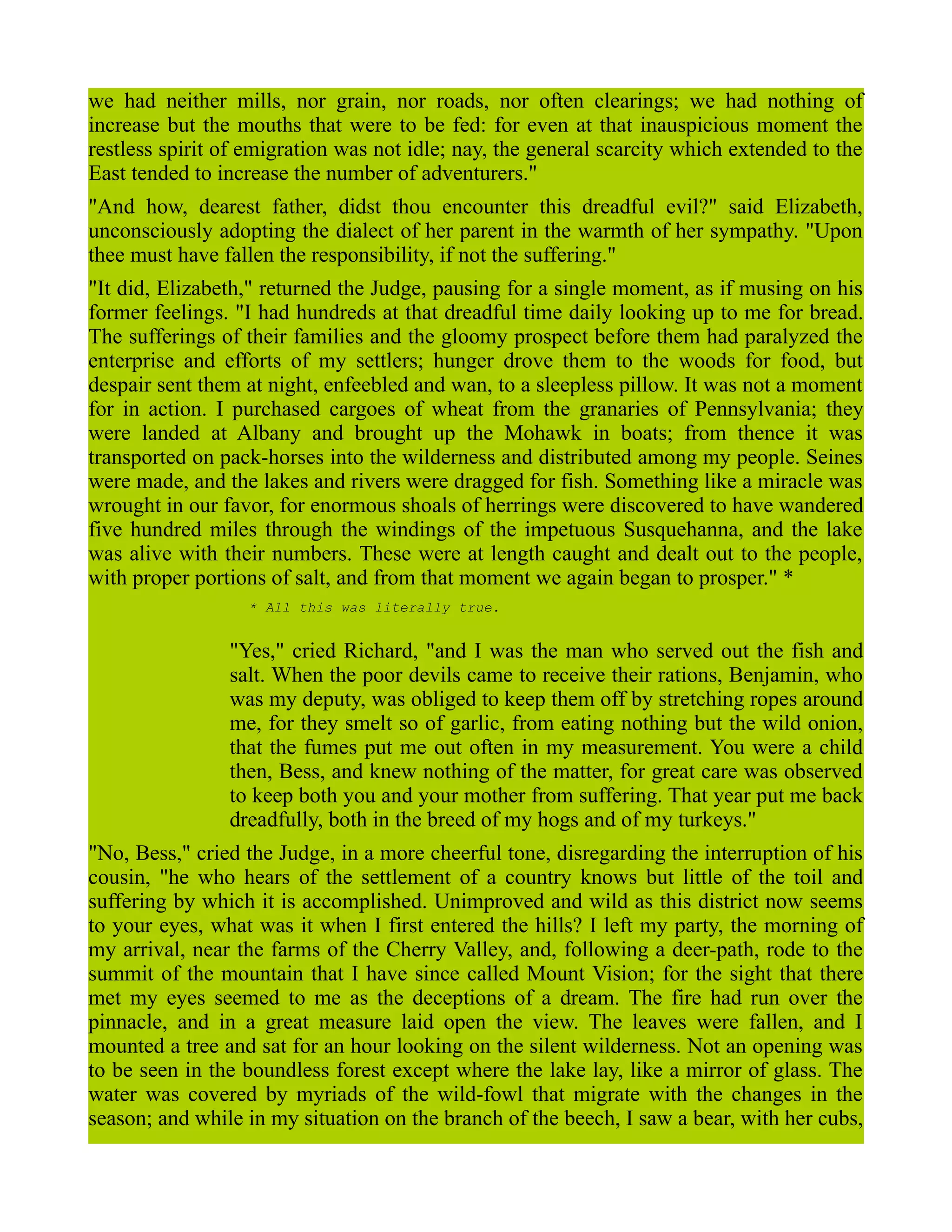 we had neither mills, nor grain, nor roads, nor often clearings; we had nothing of
increase but the mouths that were to be fed: for even at that inauspicious moment the
restless spirit of emigration was not idle; nay, the general scarcity which extended to the
East tended to increase the number of adventurers."
"And how, dearest father, didst thou encounter this dreadful evil?" said Elizabeth,
unconsciously adopting the dialect of her parent in the warmth of her sympathy. "Upon
thee must have fallen the responsibility, if not the suffering."
"It did, Elizabeth," returned the Judge, pausing for a single moment, as if musing on his
former feelings. "I had hundreds at that dreadful time daily looking up to me for bread.
The sufferings of their families and the gloomy prospect before them had paralyzed the
enterprise and efforts of my settlers; hunger drove them to the woods for food, but
despair sent them at night, enfeebled and wan, to a sleepless pillow. It was not a moment
for in action. I purchased cargoes of wheat from the granaries of Pennsylvania; they
were landed at Albany and brought up the Mohawk in boats; from thence it was
transported on pack-horses into the wilderness and distributed among my people. Seines
were made, and the lakes and rivers were dragged for fish. Something like a miracle was
wrought in our favor, for enormous shoals of herrings were discovered to have wandered
five hundred miles through the windings of the impetuous Susquehanna, and the lake
was alive with their numbers. These were at length caught and dealt out to the people,
with proper portions of salt, and from that moment we again began to prosper." *
* All this was literally true.
"Yes," cried Richard, "and I was the man who served out the fish and
salt. When the poor devils came to receive their rations, Benjamin, who
was my deputy, was obliged to keep them off by stretching ropes around
me, for they smelt so of garlic, from eating nothing but the wild onion,
that the fumes put me out often in my measurement. You were a child
then, Bess, and knew nothing of the matter, for great care was observed
to keep both you and your mother from suffering. That year put me back
dreadfully, both in the breed of my hogs and of my turkeys."
"No, Bess," cried the Judge, in a more cheerful tone, disregarding the interruption of his
cousin, "he who hears of the settlement of a country knows but little of the toil and
suffering by which it is accomplished. Unimproved and wild as this district now seems
to your eyes, what was it when I first entered the hills? I left my party, the morning of
my arrival, near the farms of the Cherry Valley, and, following a deer-path, rode to the
summit of the mountain that I have since called Mount Vision; for the sight that there
met my eyes seemed to me as the deceptions of a dream. The fire had run over the
pinnacle, and in a great measure laid open the view. The leaves were fallen, and I
mounted a tree and sat for an hour looking on the silent wilderness. Not an opening was
to be seen in the boundless forest except where the lake lay, like a mirror of glass. The
water was covered by myriads of the wild-fowl that migrate with the changes in the
season; and while in my situation on the branch of the beech, I saw a bear, with her cubs,
 