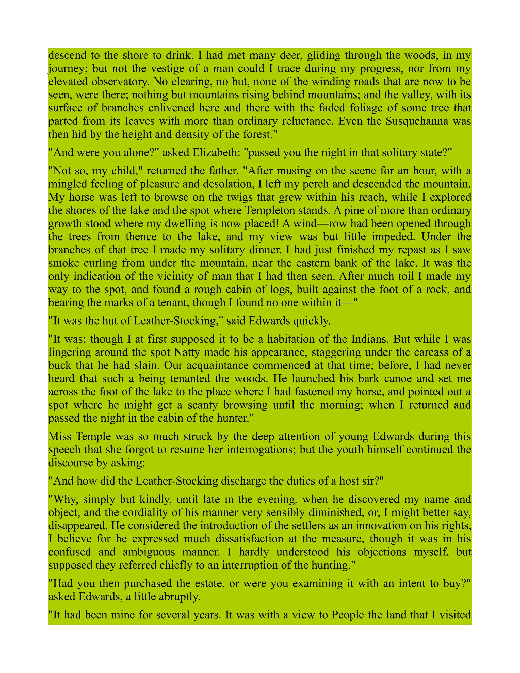 descend to the shore to drink. I had met many deer, gliding through the woods, in my
journey; but not the vestige of a man could I trace during my progress, nor from my
elevated observatory. No clearing, no hut, none of the winding roads that are now to be
seen, were there; nothing but mountains rising behind mountains; and the valley, with its
surface of branches enlivened here and there with the faded foliage of some tree that
parted from its leaves with more than ordinary reluctance. Even the Susquehanna was
then hid by the height and density of the forest."
"And were you alone?" asked Elizabeth: "passed you the night in that solitary state?"
"Not so, my child," returned the father. "After musing on the scene for an hour, with a
mingled feeling of pleasure and desolation, I left my perch and descended the mountain.
My horse was left to browse on the twigs that grew within his reach, while I explored
the shores of the lake and the spot where Templeton stands. A pine of more than ordinary
growth stood where my dwelling is now placed! A wind—row had been opened through
the trees from thence to the lake, and my view was but little impeded. Under the
branches of that tree I made my solitary dinner. I had just finished my repast as I saw
smoke curling from under the mountain, near the eastern bank of the lake. It was the
only indication of the vicinity of man that I had then seen. After much toil I made my
way to the spot, and found a rough cabin of logs, built against the foot of a rock, and
bearing the marks of a tenant, though I found no one within it—"
"It was the hut of Leather-Stocking," said Edwards quickly.
"It was; though I at first supposed it to be a habitation of the Indians. But while I was
lingering around the spot Natty made his appearance, staggering under the carcass of a
buck that he had slain. Our acquaintance commenced at that time; before, I had never
heard that such a being tenanted the woods. He launched his bark canoe and set me
across the foot of the lake to the place where I had fastened my horse, and pointed out a
spot where he might get a scanty browsing until the morning; when I returned and
passed the night in the cabin of the hunter."
Miss Temple was so much struck by the deep attention of young Edwards during this
speech that she forgot to resume her interrogations; but the youth himself continued the
discourse by asking:
"And how did the Leather-Stocking discharge the duties of a host sir?"
"Why, simply but kindly, until late in the evening, when he discovered my name and
object, and the cordiality of his manner very sensibly diminished, or, I might better say,
disappeared. He considered the introduction of the settlers as an innovation on his rights,
I believe for he expressed much dissatisfaction at the measure, though it was in his
confused and ambiguous manner. I hardly understood his objections myself, but
supposed they referred chiefly to an interruption of the hunting."
"Had you then purchased the estate, or were you examining it with an intent to buy?"
asked Edwards, a little abruptly.
"It had been mine for several years. It was with a view to People the land that I visited
 