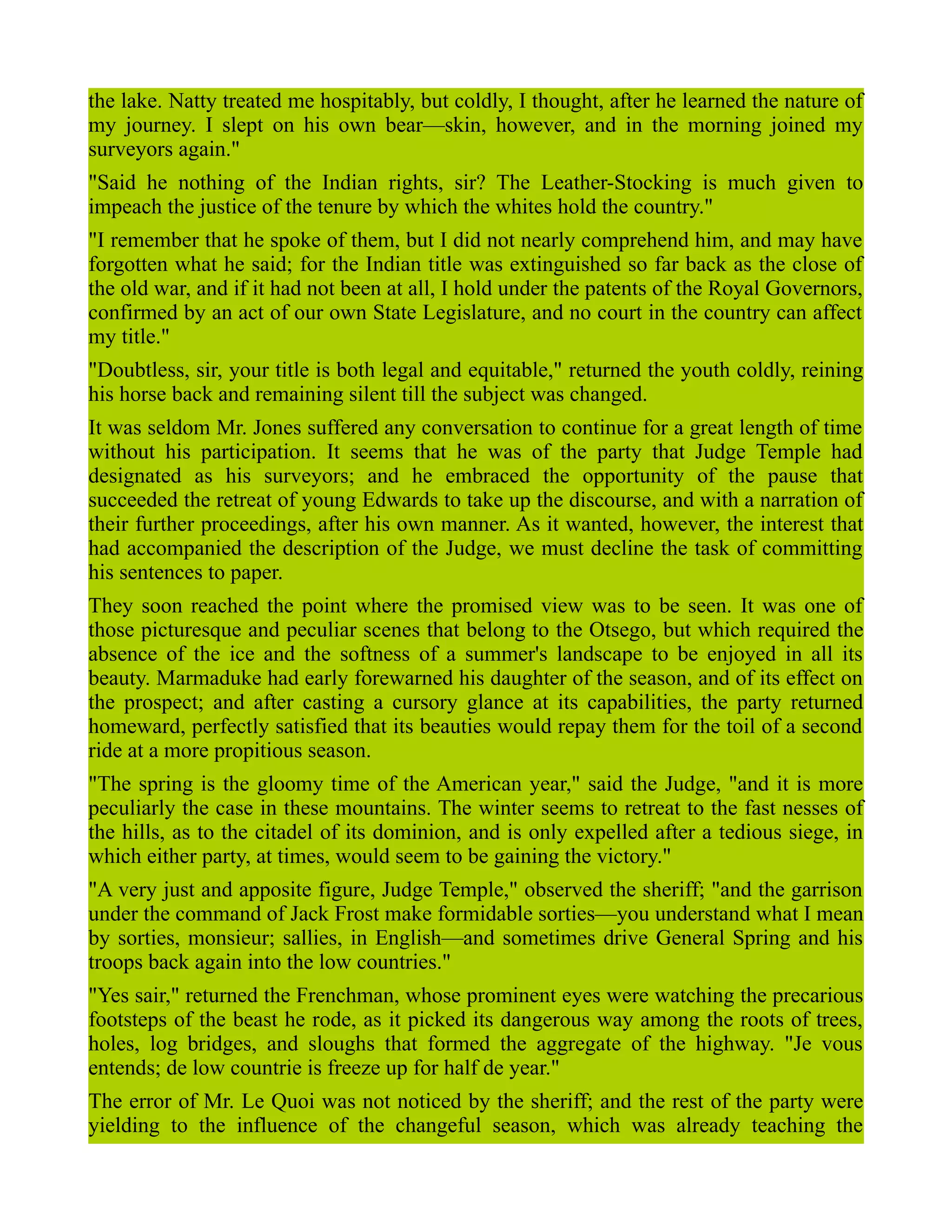 the lake. Natty treated me hospitably, but coldly, I thought, after he learned the nature of
my journey. I slept on his own bear—skin, however, and in the morning joined my
surveyors again."
"Said he nothing of the Indian rights, sir? The Leather-Stocking is much given to
impeach the justice of the tenure by which the whites hold the country."
"I remember that he spoke of them, but I did not nearly comprehend him, and may have
forgotten what he said; for the Indian title was extinguished so far back as the close of
the old war, and if it had not been at all, I hold under the patents of the Royal Governors,
confirmed by an act of our own State Legislature, and no court in the country can affect
my title."
"Doubtless, sir, your title is both legal and equitable," returned the youth coldly, reining
his horse back and remaining silent till the subject was changed.
It was seldom Mr. Jones suffered any conversation to continue for a great length of time
without his participation. It seems that he was of the party that Judge Temple had
designated as his surveyors; and he embraced the opportunity of the pause that
succeeded the retreat of young Edwards to take up the discourse, and with a narration of
their further proceedings, after his own manner. As it wanted, however, the interest that
had accompanied the description of the Judge, we must decline the task of committing
his sentences to paper.
They soon reached the point where the promised view was to be seen. It was one of
those picturesque and peculiar scenes that belong to the Otsego, but which required the
absence of the ice and the softness of a summer's landscape to be enjoyed in all its
beauty. Marmaduke had early forewarned his daughter of the season, and of its effect on
the prospect; and after casting a cursory glance at its capabilities, the party returned
homeward, perfectly satisfied that its beauties would repay them for the toil of a second
ride at a more propitious season.
"The spring is the gloomy time of the American year," said the Judge, "and it is more
peculiarly the case in these mountains. The winter seems to retreat to the fast nesses of
the hills, as to the citadel of its dominion, and is only expelled after a tedious siege, in
which either party, at times, would seem to be gaining the victory."
"A very just and apposite figure, Judge Temple," observed the sheriff; "and the garrison
under the command of Jack Frost make formidable sorties—you understand what I mean
by sorties, monsieur; sallies, in English—and sometimes drive General Spring and his
troops back again into the low countries."
"Yes sair," returned the Frenchman, whose prominent eyes were watching the precarious
footsteps of the beast he rode, as it picked its dangerous way among the roots of trees,
holes, log bridges, and sloughs that formed the aggregate of the highway. "Je vous
entends; de low countrie is freeze up for half de year."
The error of Mr. Le Quoi was not noticed by the sheriff; and the rest of the party were
yielding to the influence of the changeful season, which was already teaching the
 