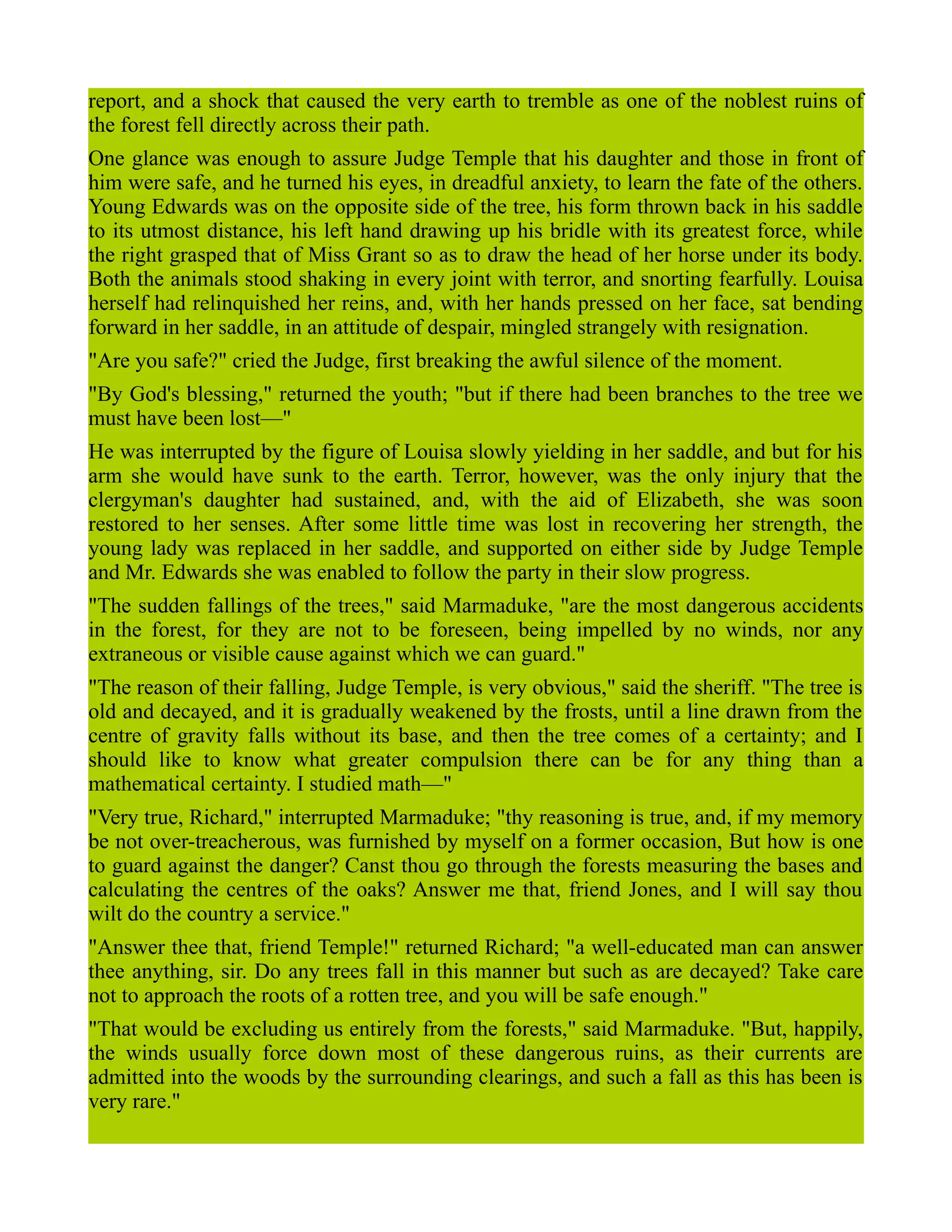 report, and a shock that caused the very earth to tremble as one of the noblest ruins of
the forest fell directly across their path.
One glance was enough to assure Judge Temple that his daughter and those in front of
him were safe, and he turned his eyes, in dreadful anxiety, to learn the fate of the others.
Young Edwards was on the opposite side of the tree, his form thrown back in his saddle
to its utmost distance, his left hand drawing up his bridle with its greatest force, while
the right grasped that of Miss Grant so as to draw the head of her horse under its body.
Both the animals stood shaking in every joint with terror, and snorting fearfully. Louisa
herself had relinquished her reins, and, with her hands pressed on her face, sat bending
forward in her saddle, in an attitude of despair, mingled strangely with resignation.
"Are you safe?" cried the Judge, first breaking the awful silence of the moment.
"By God's blessing," returned the youth; "but if there had been branches to the tree we
must have been lost—"
He was interrupted by the figure of Louisa slowly yielding in her saddle, and but for his
arm she would have sunk to the earth. Terror, however, was the only injury that the
clergyman's daughter had sustained, and, with the aid of Elizabeth, she was soon
restored to her senses. After some little time was lost in recovering her strength, the
young lady was replaced in her saddle, and supported on either side by Judge Temple
and Mr. Edwards she was enabled to follow the party in their slow progress.
"The sudden fallings of the trees," said Marmaduke, "are the most dangerous accidents
in the forest, for they are not to be foreseen, being impelled by no winds, nor any
extraneous or visible cause against which we can guard."
"The reason of their falling, Judge Temple, is very obvious," said the sheriff. "The tree is
old and decayed, and it is gradually weakened by the frosts, until a line drawn from the
centre of gravity falls without its base, and then the tree comes of a certainty; and I
should like to know what greater compulsion there can be for any thing than a
mathematical certainty. I studied math—"
"Very true, Richard," interrupted Marmaduke; "thy reasoning is true, and, if my memory
be not over-treacherous, was furnished by myself on a former occasion, But how is one
to guard against the danger? Canst thou go through the forests measuring the bases and
calculating the centres of the oaks? Answer me that, friend Jones, and I will say thou
wilt do the country a service."
"Answer thee that, friend Temple!" returned Richard; "a well-educated man can answer
thee anything, sir. Do any trees fall in this manner but such as are decayed? Take care
not to approach the roots of a rotten tree, and you will be safe enough."
"That would be excluding us entirely from the forests," said Marmaduke. "But, happily,
the winds usually force down most of these dangerous ruins, as their currents are
admitted into the woods by the surrounding clearings, and such a fall as this has been is
very rare."
 
