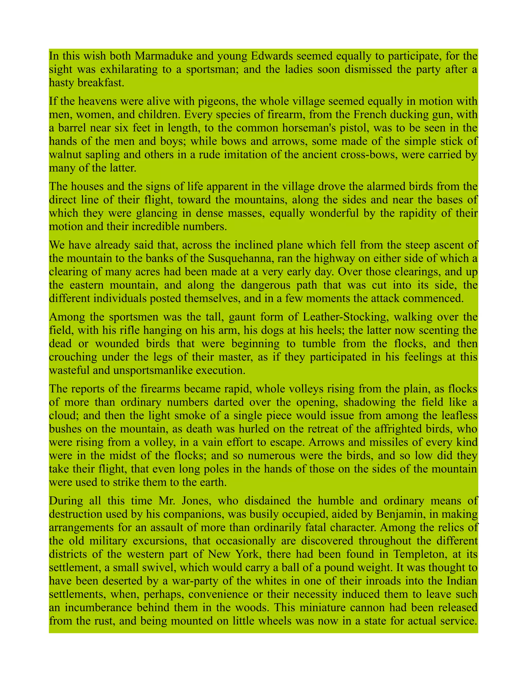 In this wish both Marmaduke and young Edwards seemed equally to participate, for the
sight was exhilarating to a sportsman; and the ladies soon dismissed the party after a
hasty breakfast.
If the heavens were alive with pigeons, the whole village seemed equally in motion with
men, women, and children. Every species of firearm, from the French ducking gun, with
a barrel near six feet in length, to the common horseman's pistol, was to be seen in the
hands of the men and boys; while bows and arrows, some made of the simple stick of
walnut sapling and others in a rude imitation of the ancient cross-bows, were carried by
many of the latter.
The houses and the signs of life apparent in the village drove the alarmed birds from the
direct line of their flight, toward the mountains, along the sides and near the bases of
which they were glancing in dense masses, equally wonderful by the rapidity of their
motion and their incredible numbers.
We have already said that, across the inclined plane which fell from the steep ascent of
the mountain to the banks of the Susquehanna, ran the highway on either side of which a
clearing of many acres had been made at a very early day. Over those clearings, and up
the eastern mountain, and along the dangerous path that was cut into its side, the
different individuals posted themselves, and in a few moments the attack commenced.
Among the sportsmen was the tall, gaunt form of Leather-Stocking, walking over the
field, with his rifle hanging on his arm, his dogs at his heels; the latter now scenting the
dead or wounded birds that were beginning to tumble from the flocks, and then
crouching under the legs of their master, as if they participated in his feelings at this
wasteful and unsportsmanlike execution.
The reports of the firearms became rapid, whole volleys rising from the plain, as flocks
of more than ordinary numbers darted over the opening, shadowing the field like a
cloud; and then the light smoke of a single piece would issue from among the leafless
bushes on the mountain, as death was hurled on the retreat of the affrighted birds, who
were rising from a volley, in a vain effort to escape. Arrows and missiles of every kind
were in the midst of the flocks; and so numerous were the birds, and so low did they
take their flight, that even long poles in the hands of those on the sides of the mountain
were used to strike them to the earth.
During all this time Mr. Jones, who disdained the humble and ordinary means of
destruction used by his companions, was busily occupied, aided by Benjamin, in making
arrangements for an assault of more than ordinarily fatal character. Among the relics of
the old military excursions, that occasionally are discovered throughout the different
districts of the western part of New York, there had been found in Templeton, at its
settlement, a small swivel, which would carry a ball of a pound weight. It was thought to
have been deserted by a war-party of the whites in one of their inroads into the Indian
settlements, when, perhaps, convenience or their necessity induced them to leave such
an incumberance behind them in the woods. This miniature cannon had been released
from the rust, and being mounted on little wheels was now in a state for actual service.
 