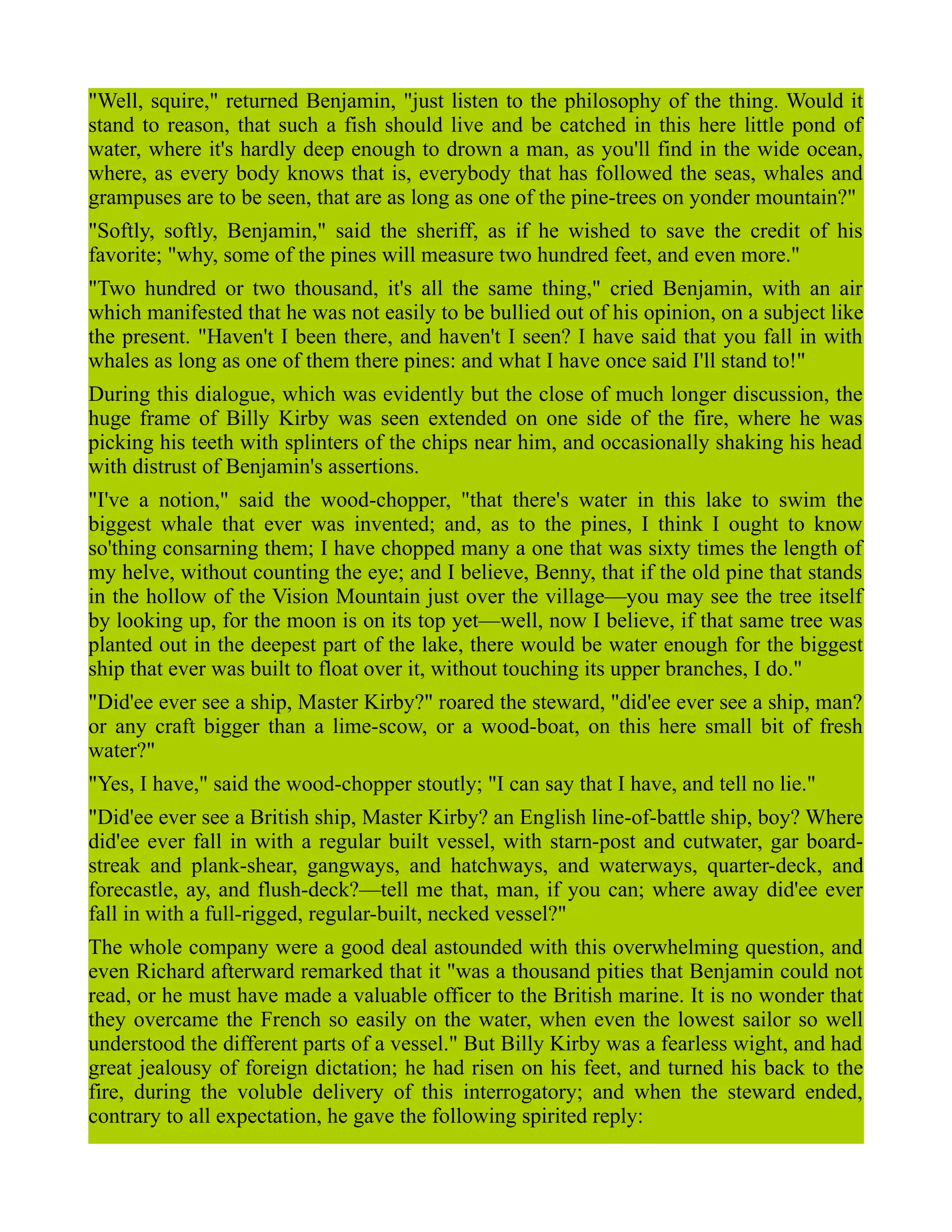 "Well, squire," returned Benjamin, "just listen to the philosophy of the thing. Would it
stand to reason, that such a fish should live and be catched in this here little pond of
water, where it's hardly deep enough to drown a man, as you'll find in the wide ocean,
where, as every body knows that is, everybody that has followed the seas, whales and
grampuses are to be seen, that are as long as one of the pine-trees on yonder mountain?"
"Softly, softly, Benjamin," said the sheriff, as if he wished to save the credit of his
favorite; "why, some of the pines will measure two hundred feet, and even more."
"Two hundred or two thousand, it's all the same thing," cried Benjamin, with an air
which manifested that he was not easily to be bullied out of his opinion, on a subject like
the present. "Haven't I been there, and haven't I seen? I have said that you fall in with
whales as long as one of them there pines: and what I have once said I'll stand to!"
During this dialogue, which was evidently but the close of much longer discussion, the
huge frame of Billy Kirby was seen extended on one side of the fire, where he was
picking his teeth with splinters of the chips near him, and occasionally shaking his head
with distrust of Benjamin's assertions.
"I've a notion," said the wood-chopper, "that there's water in this lake to swim the
biggest whale that ever was invented; and, as to the pines, I think I ought to know
so'thing consarning them; I have chopped many a one that was sixty times the length of
my helve, without counting the eye; and I believe, Benny, that if the old pine that stands
in the hollow of the Vision Mountain just over the village—you may see the tree itself
by looking up, for the moon is on its top yet—well, now I believe, if that same tree was
planted out in the deepest part of the lake, there would be water enough for the biggest
ship that ever was built to float over it, without touching its upper branches, I do."
"Did'ee ever see a ship, Master Kirby?" roared the steward, "did'ee ever see a ship, man?
or any craft bigger than a lime-scow, or a wood-boat, on this here small bit of fresh
water?"
"Yes, I have," said the wood-chopper stoutly; "I can say that I have, and tell no lie."
"Did'ee ever see a British ship, Master Kirby? an English line-of-battle ship, boy? Where
did'ee ever fall in with a regular built vessel, with starn-post and cutwater, gar board-
streak and plank-shear, gangways, and hatchways, and waterways, quarter-deck, and
forecastle, ay, and flush-deck?—tell me that, man, if you can; where away did'ee ever
fall in with a full-rigged, regular-built, necked vessel?"
The whole company were a good deal astounded with this overwhelming question, and
even Richard afterward remarked that it "was a thousand pities that Benjamin could not
read, or he must have made a valuable officer to the British marine. It is no wonder that
they overcame the French so easily on the water, when even the lowest sailor so well
understood the different parts of a vessel." But Billy Kirby was a fearless wight, and had
great jealousy of foreign dictation; he had risen on his feet, and turned his back to the
fire, during the voluble delivery of this interrogatory; and when the steward ended,
contrary to all expectation, he gave the following spirited reply:
 