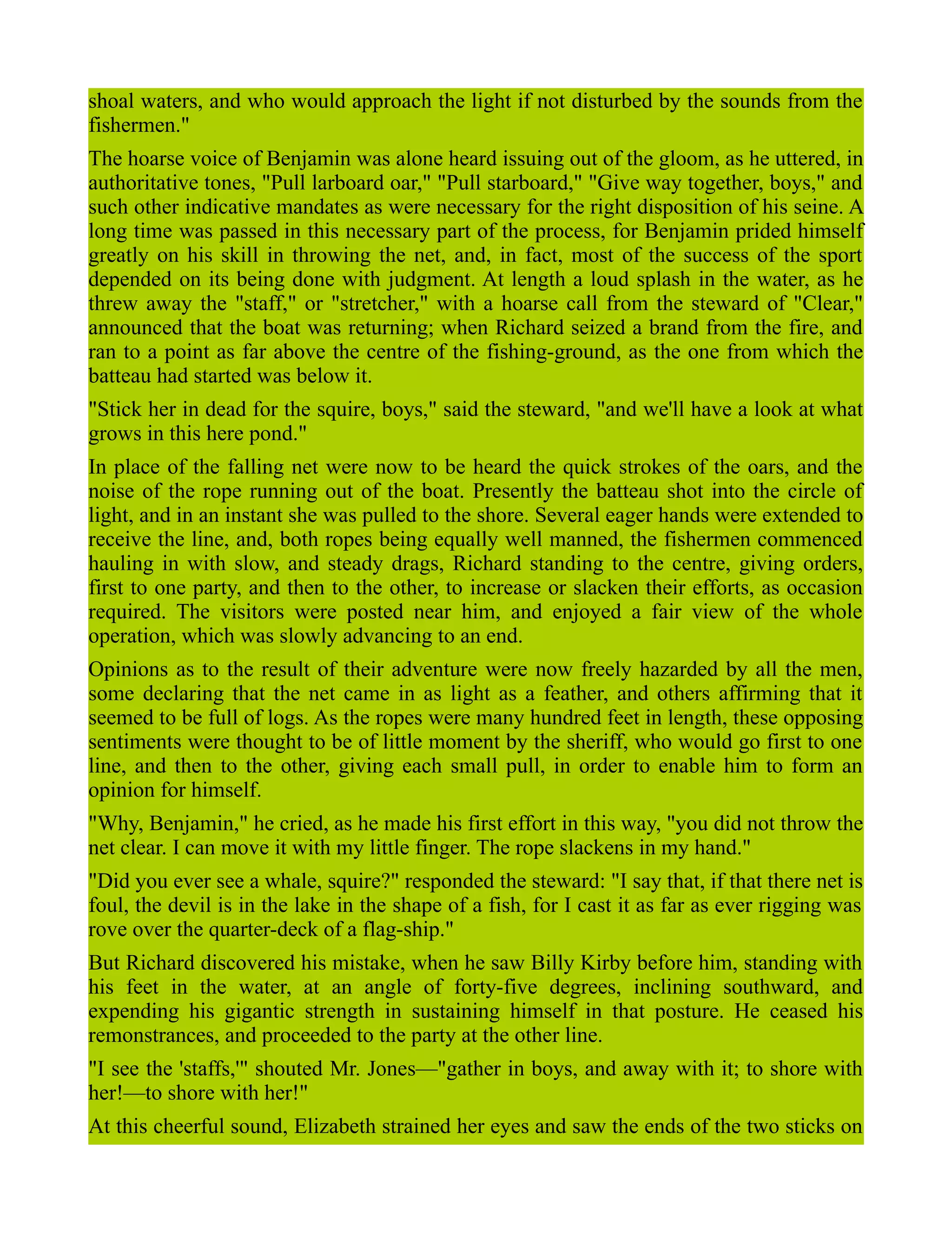 shoal waters, and who would approach the light if not disturbed by the sounds from the
fishermen."
The hoarse voice of Benjamin was alone heard issuing out of the gloom, as he uttered, in
authoritative tones, "Pull larboard oar," "Pull starboard," "Give way together, boys," and
such other indicative mandates as were necessary for the right disposition of his seine. A
long time was passed in this necessary part of the process, for Benjamin prided himself
greatly on his skill in throwing the net, and, in fact, most of the success of the sport
depended on its being done with judgment. At length a loud splash in the water, as he
threw away the "staff," or "stretcher," with a hoarse call from the steward of "Clear,"
announced that the boat was returning; when Richard seized a brand from the fire, and
ran to a point as far above the centre of the fishing-ground, as the one from which the
batteau had started was below it.
"Stick her in dead for the squire, boys," said the steward, "and we'll have a look at what
grows in this here pond."
In place of the falling net were now to be heard the quick strokes of the oars, and the
noise of the rope running out of the boat. Presently the batteau shot into the circle of
light, and in an instant she was pulled to the shore. Several eager hands were extended to
receive the line, and, both ropes being equally well manned, the fishermen commenced
hauling in with slow, and steady drags, Richard standing to the centre, giving orders,
first to one party, and then to the other, to increase or slacken their efforts, as occasion
required. The visitors were posted near him, and enjoyed a fair view of the whole
operation, which was slowly advancing to an end.
Opinions as to the result of their adventure were now freely hazarded by all the men,
some declaring that the net came in as light as a feather, and others affirming that it
seemed to be full of logs. As the ropes were many hundred feet in length, these opposing
sentiments were thought to be of little moment by the sheriff, who would go first to one
line, and then to the other, giving each small pull, in order to enable him to form an
opinion for himself.
"Why, Benjamin," he cried, as he made his first effort in this way, "you did not throw the
net clear. I can move it with my little finger. The rope slackens in my hand."
"Did you ever see a whale, squire?" responded the steward: "I say that, if that there net is
foul, the devil is in the lake in the shape of a fish, for I cast it as far as ever rigging was
rove over the quarter-deck of a flag-ship."
But Richard discovered his mistake, when he saw Billy Kirby before him, standing with
his feet in the water, at an angle of forty-five degrees, inclining southward, and
expending his gigantic strength in sustaining himself in that posture. He ceased his
remonstrances, and proceeded to the party at the other line.
"I see the 'staffs,'" shouted Mr. Jones—"gather in boys, and away with it; to shore with
her!—to shore with her!"
At this cheerful sound, Elizabeth strained her eyes and saw the ends of the two sticks on
 