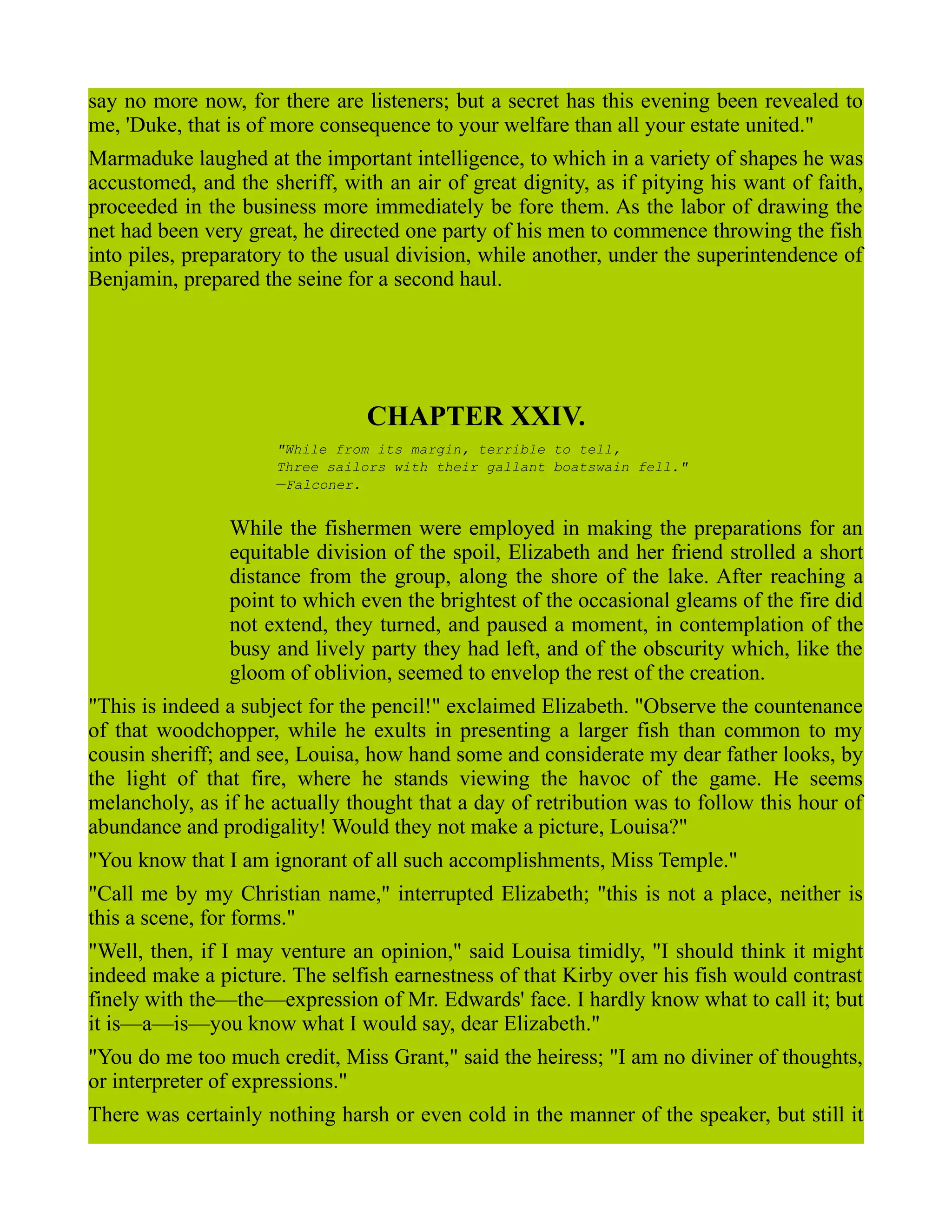 say no more now, for there are listeners; but a secret has this evening been revealed to
me, 'Duke, that is of more consequence to your welfare than all your estate united."
Marmaduke laughed at the important intelligence, to which in a variety of shapes he was
accustomed, and the sheriff, with an air of great dignity, as if pitying his want of faith,
proceeded in the business more immediately be fore them. As the labor of drawing the
net had been very great, he directed one party of his men to commence throwing the fish
into piles, preparatory to the usual division, while another, under the superintendence of
Benjamin, prepared the seine for a second haul.
CHAPTER XXIV.
"While from its margin, terrible to tell,
Three sailors with their gallant boatswain fell."
—Falconer.
While the fishermen were employed in making the preparations for an
equitable division of the spoil, Elizabeth and her friend strolled a short
distance from the group, along the shore of the lake. After reaching a
point to which even the brightest of the occasional gleams of the fire did
not extend, they turned, and paused a moment, in contemplation of the
busy and lively party they had left, and of the obscurity which, like the
gloom of oblivion, seemed to envelop the rest of the creation.
"This is indeed a subject for the pencil!" exclaimed Elizabeth. "Observe the countenance
of that woodchopper, while he exults in presenting a larger fish than common to my
cousin sheriff; and see, Louisa, how hand some and considerate my dear father looks, by
the light of that fire, where he stands viewing the havoc of the game. He seems
melancholy, as if he actually thought that a day of retribution was to follow this hour of
abundance and prodigality! Would they not make a picture, Louisa?"
"You know that I am ignorant of all such accomplishments, Miss Temple."
"Call me by my Christian name," interrupted Elizabeth; "this is not a place, neither is
this a scene, for forms."
"Well, then, if I may venture an opinion," said Louisa timidly, "I should think it might
indeed make a picture. The selfish earnestness of that Kirby over his fish would contrast
finely with the—the—expression of Mr. Edwards' face. I hardly know what to call it; but
it is—a—is—you know what I would say, dear Elizabeth."
"You do me too much credit, Miss Grant," said the heiress; "I am no diviner of thoughts,
or interpreter of expressions."
There was certainly nothing harsh or even cold in the manner of the speaker, but still it
 