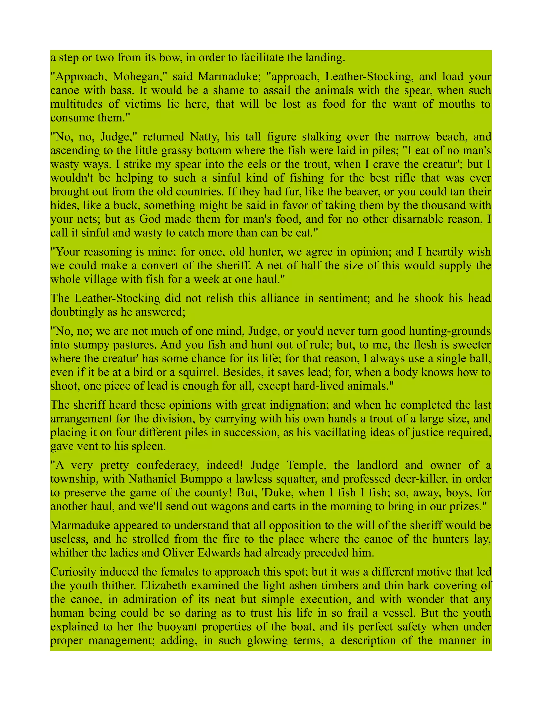 a step or two from its bow, in order to facilitate the landing.
"Approach, Mohegan," said Marmaduke; "approach, Leather-Stocking, and load your
canoe with bass. It would be a shame to assail the animals with the spear, when such
multitudes of victims lie here, that will be lost as food for the want of mouths to
consume them."
"No, no, Judge," returned Natty, his tall figure stalking over the narrow beach, and
ascending to the little grassy bottom where the fish were laid in piles; "I eat of no man's
wasty ways. I strike my spear into the eels or the trout, when I crave the creatur'; but I
wouldn't be helping to such a sinful kind of fishing for the best rifle that was ever
brought out from the old countries. If they had fur, like the beaver, or you could tan their
hides, like a buck, something might be said in favor of taking them by the thousand with
your nets; but as God made them for man's food, and for no other disarnable reason, I
call it sinful and wasty to catch more than can be eat."
"Your reasoning is mine; for once, old hunter, we agree in opinion; and I heartily wish
we could make a convert of the sheriff. A net of half the size of this would supply the
whole village with fish for a week at one haul."
The Leather-Stocking did not relish this alliance in sentiment; and he shook his head
doubtingly as he answered;
"No, no; we are not much of one mind, Judge, or you'd never turn good hunting-grounds
into stumpy pastures. And you fish and hunt out of rule; but, to me, the flesh is sweeter
where the creatur' has some chance for its life; for that reason, I always use a single ball,
even if it be at a bird or a squirrel. Besides, it saves lead; for, when a body knows how to
shoot, one piece of lead is enough for all, except hard-lived animals."
The sheriff heard these opinions with great indignation; and when he completed the last
arrangement for the division, by carrying with his own hands a trout of a large size, and
placing it on four different piles in succession, as his vacillating ideas of justice required,
gave vent to his spleen.
"A very pretty confederacy, indeed! Judge Temple, the landlord and owner of a
township, with Nathaniel Bumppo a lawless squatter, and professed deer-killer, in order
to preserve the game of the county! But, 'Duke, when I fish I fish; so, away, boys, for
another haul, and we'll send out wagons and carts in the morning to bring in our prizes."
Marmaduke appeared to understand that all opposition to the will of the sheriff would be
useless, and he strolled from the fire to the place where the canoe of the hunters lay,
whither the ladies and Oliver Edwards had already preceded him.
Curiosity induced the females to approach this spot; but it was a different motive that led
the youth thither. Elizabeth examined the light ashen timbers and thin bark covering of
the canoe, in admiration of its neat but simple execution, and with wonder that any
human being could be so daring as to trust his life in so frail a vessel. But the youth
explained to her the buoyant properties of the boat, and its perfect safety when under
proper management; adding, in such glowing terms, a description of the manner in
 