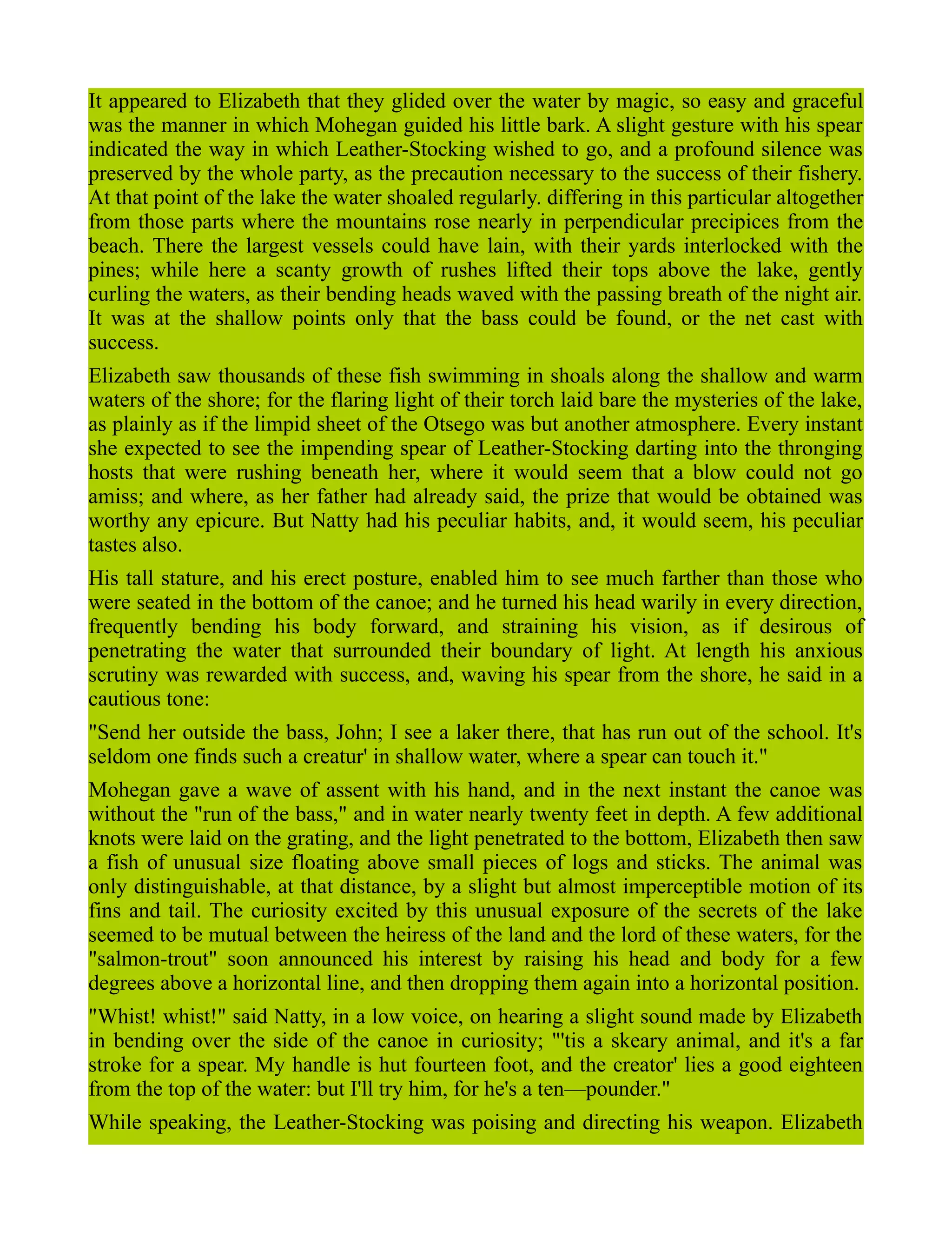 It appeared to Elizabeth that they glided over the water by magic, so easy and graceful
was the manner in which Mohegan guided his little bark. A slight gesture with his spear
indicated the way in which Leather-Stocking wished to go, and a profound silence was
preserved by the whole party, as the precaution necessary to the success of their fishery.
At that point of the lake the water shoaled regularly. differing in this particular altogether
from those parts where the mountains rose nearly in perpendicular precipices from the
beach. There the largest vessels could have lain, with their yards interlocked with the
pines; while here a scanty growth of rushes lifted their tops above the lake, gently
curling the waters, as their bending heads waved with the passing breath of the night air.
It was at the shallow points only that the bass could be found, or the net cast with
success.
Elizabeth saw thousands of these fish swimming in shoals along the shallow and warm
waters of the shore; for the flaring light of their torch laid bare the mysteries of the lake,
as plainly as if the limpid sheet of the Otsego was but another atmosphere. Every instant
she expected to see the impending spear of Leather-Stocking darting into the thronging
hosts that were rushing beneath her, where it would seem that a blow could not go
amiss; and where, as her father had already said, the prize that would be obtained was
worthy any epicure. But Natty had his peculiar habits, and, it would seem, his peculiar
tastes also.
His tall stature, and his erect posture, enabled him to see much farther than those who
were seated in the bottom of the canoe; and he turned his head warily in every direction,
frequently bending his body forward, and straining his vision, as if desirous of
penetrating the water that surrounded their boundary of light. At length his anxious
scrutiny was rewarded with success, and, waving his spear from the shore, he said in a
cautious tone:
"Send her outside the bass, John; I see a laker there, that has run out of the school. It's
seldom one finds such a creatur' in shallow water, where a spear can touch it."
Mohegan gave a wave of assent with his hand, and in the next instant the canoe was
without the "run of the bass," and in water nearly twenty feet in depth. A few additional
knots were laid on the grating, and the light penetrated to the bottom, Elizabeth then saw
a fish of unusual size floating above small pieces of logs and sticks. The animal was
only distinguishable, at that distance, by a slight but almost imperceptible motion of its
fins and tail. The curiosity excited by this unusual exposure of the secrets of the lake
seemed to be mutual between the heiress of the land and the lord of these waters, for the
"salmon-trout" soon announced his interest by raising his head and body for a few
degrees above a horizontal line, and then dropping them again into a horizontal position.
"Whist! whist!" said Natty, in a low voice, on hearing a slight sound made by Elizabeth
in bending over the side of the canoe in curiosity; "'tis a skeary animal, and it's a far
stroke for a spear. My handle is hut fourteen foot, and the creator' lies a good eighteen
from the top of the water: but I'll try him, for he's a ten—pounder."
While speaking, the Leather-Stocking was poising and directing his weapon. Elizabeth
 