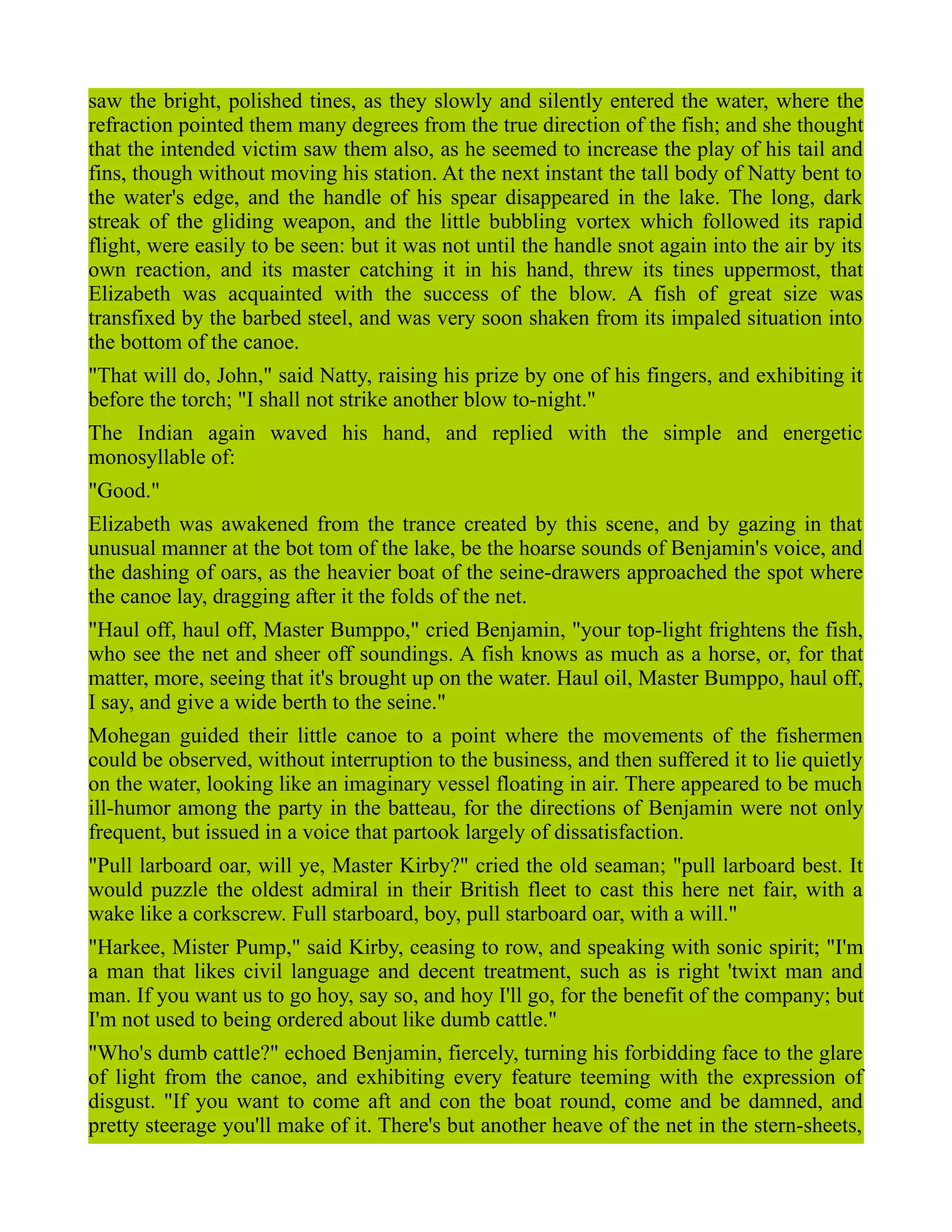 saw the bright, polished tines, as they slowly and silently entered the water, where the
refraction pointed them many degrees from the true direction of the fish; and she thought
that the intended victim saw them also, as he seemed to increase the play of his tail and
fins, though without moving his station. At the next instant the tall body of Natty bent to
the water's edge, and the handle of his spear disappeared in the lake. The long, dark
streak of the gliding weapon, and the little bubbling vortex which followed its rapid
flight, were easily to be seen: but it was not until the handle snot again into the air by its
own reaction, and its master catching it in his hand, threw its tines uppermost, that
Elizabeth was acquainted with the success of the blow. A fish of great size was
transfixed by the barbed steel, and was very soon shaken from its impaled situation into
the bottom of the canoe.
"That will do, John," said Natty, raising his prize by one of his fingers, and exhibiting it
before the torch; "I shall not strike another blow to-night."
The Indian again waved his hand, and replied with the simple and energetic
monosyllable of:
"Good."
Elizabeth was awakened from the trance created by this scene, and by gazing in that
unusual manner at the bot tom of the lake, be the hoarse sounds of Benjamin's voice, and
the dashing of oars, as the heavier boat of the seine-drawers approached the spot where
the canoe lay, dragging after it the folds of the net.
"Haul off, haul off, Master Bumppo," cried Benjamin, "your top-light frightens the fish,
who see the net and sheer off soundings. A fish knows as much as a horse, or, for that
matter, more, seeing that it's brought up on the water. Haul oil, Master Bumppo, haul off,
I say, and give a wide berth to the seine."
Mohegan guided their little canoe to a point where the movements of the fishermen
could be observed, without interruption to the business, and then suffered it to lie quietly
on the water, looking like an imaginary vessel floating in air. There appeared to be much
ill-humor among the party in the batteau, for the directions of Benjamin were not only
frequent, but issued in a voice that partook largely of dissatisfaction.
"Pull larboard oar, will ye, Master Kirby?" cried the old seaman; "pull larboard best. It
would puzzle the oldest admiral in their British fleet to cast this here net fair, with a
wake like a corkscrew. Full starboard, boy, pull starboard oar, with a will."
"Harkee, Mister Pump," said Kirby, ceasing to row, and speaking with sonic spirit; "I'm
a man that likes civil language and decent treatment, such as is right 'twixt man and
man. If you want us to go hoy, say so, and hoy I'll go, for the benefit of the company; but
I'm not used to being ordered about like dumb cattle."
"Who's dumb cattle?" echoed Benjamin, fiercely, turning his forbidding face to the glare
of light from the canoe, and exhibiting every feature teeming with the expression of
disgust. "If you want to come aft and con the boat round, come and be damned, and
pretty steerage you'll make of it. There's but another heave of the net in the stern-sheets,
 
