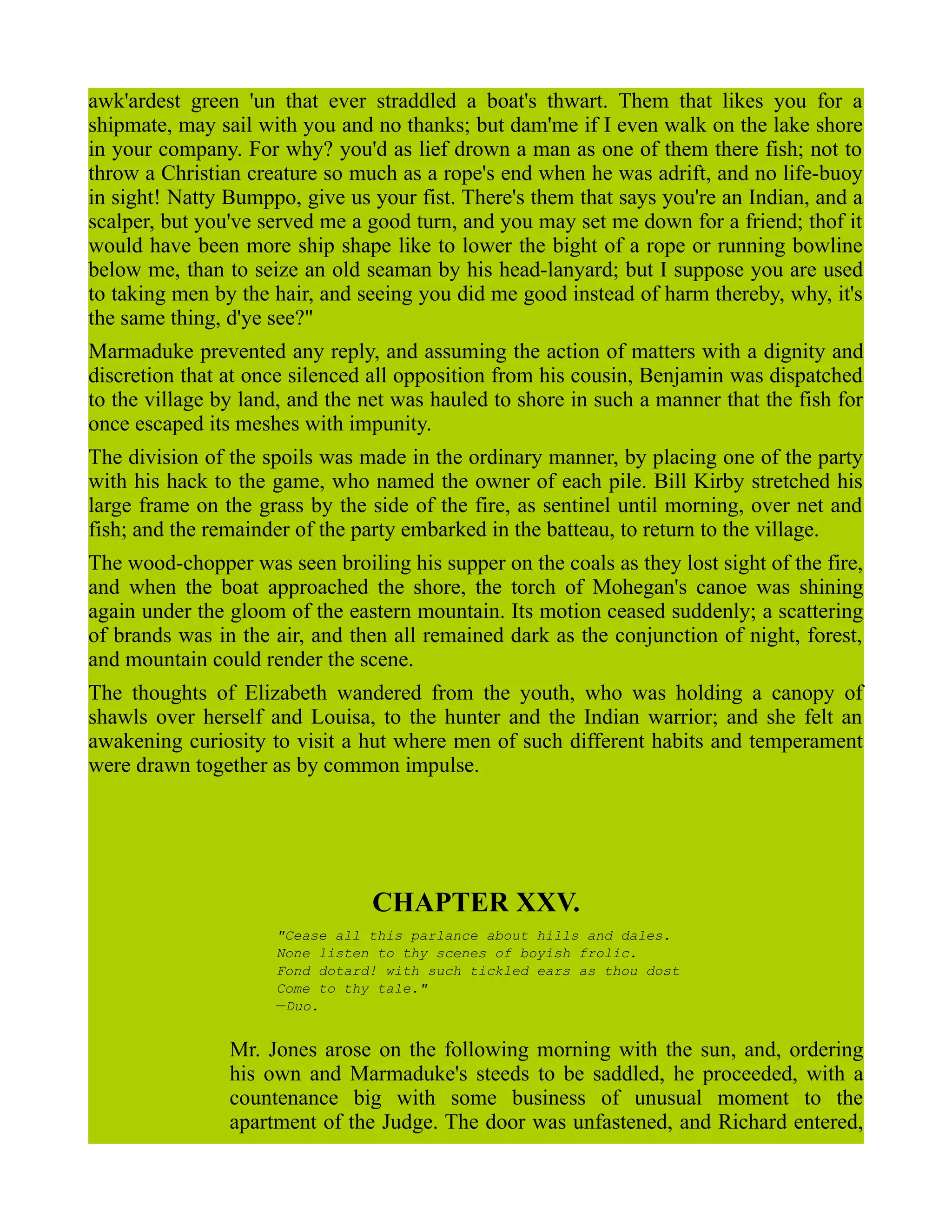 awk'ardest green 'un that ever straddled a boat's thwart. Them that likes you for a
shipmate, may sail with you and no thanks; but dam'me if I even walk on the lake shore
in your company. For why? you'd as lief drown a man as one of them there fish; not to
throw a Christian creature so much as a rope's end when he was adrift, and no life-buoy
in sight! Natty Bumppo, give us your fist. There's them that says you're an Indian, and a
scalper, but you've served me a good turn, and you may set me down for a friend; thof it
would have been more ship shape like to lower the bight of a rope or running bowline
below me, than to seize an old seaman by his head-lanyard; but I suppose you are used
to taking men by the hair, and seeing you did me good instead of harm thereby, why, it's
the same thing, d'ye see?"
Marmaduke prevented any reply, and assuming the action of matters with a dignity and
discretion that at once silenced all opposition from his cousin, Benjamin was dispatched
to the village by land, and the net was hauled to shore in such a manner that the fish for
once escaped its meshes with impunity.
The division of the spoils was made in the ordinary manner, by placing one of the party
with his hack to the game, who named the owner of each pile. Bill Kirby stretched his
large frame on the grass by the side of the fire, as sentinel until morning, over net and
fish; and the remainder of the party embarked in the batteau, to return to the village.
The wood-chopper was seen broiling his supper on the coals as they lost sight of the fire,
and when the boat approached the shore, the torch of Mohegan's canoe was shining
again under the gloom of the eastern mountain. Its motion ceased suddenly; a scattering
of brands was in the air, and then all remained dark as the conjunction of night, forest,
and mountain could render the scene.
The thoughts of Elizabeth wandered from the youth, who was holding a canopy of
shawls over herself and Louisa, to the hunter and the Indian warrior; and she felt an
awakening curiosity to visit a hut where men of such different habits and temperament
were drawn together as by common impulse.
CHAPTER XXV.
"Cease all this parlance about hills and dales.
None listen to thy scenes of boyish frolic.
Fond dotard! with such tickled ears as thou dost
Come to thy tale."
—Duo.
Mr. Jones arose on the following morning with the sun, and, ordering
his own and Marmaduke's steeds to be saddled, he proceeded, with a
countenance big with some business of unusual moment to the
apartment of the Judge. The door was unfastened, and Richard entered,
 
