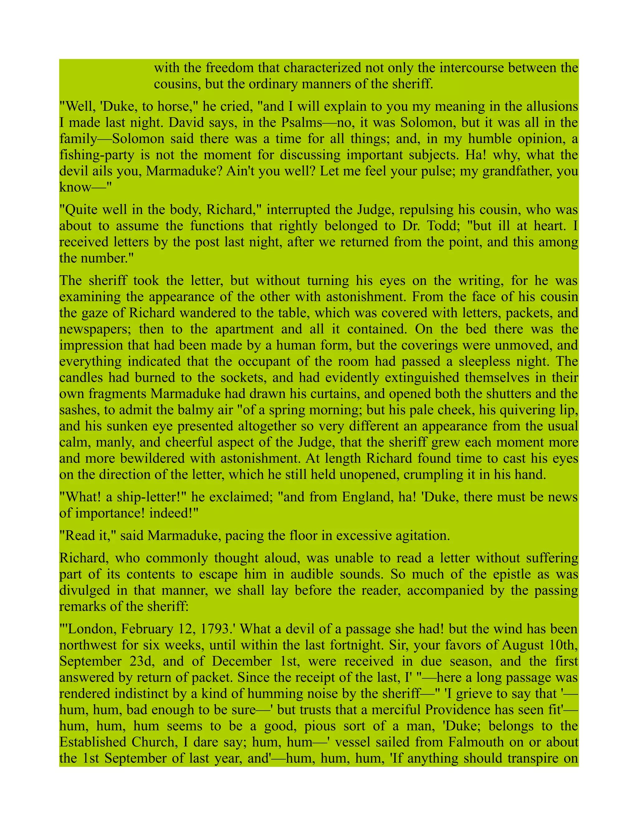 with the freedom that characterized not only the intercourse between the
cousins, but the ordinary manners of the sheriff.
"Well, 'Duke, to horse," he cried, "and I will explain to you my meaning in the allusions
I made last night. David says, in the Psalms—no, it was Solomon, but it was all in the
family—Solomon said there was a time for all things; and, in my humble opinion, a
fishing-party is not the moment for discussing important subjects. Ha! why, what the
devil ails you, Marmaduke? Ain't you well? Let me feel your pulse; my grandfather, you
know—"
"Quite well in the body, Richard," interrupted the Judge, repulsing his cousin, who was
about to assume the functions that rightly belonged to Dr. Todd; "but ill at heart. I
received letters by the post last night, after we returned from the point, and this among
the number."
The sheriff took the letter, but without turning his eyes on the writing, for he was
examining the appearance of the other with astonishment. From the face of his cousin
the gaze of Richard wandered to the table, which was covered with letters, packets, and
newspapers; then to the apartment and all it contained. On the bed there was the
impression that had been made by a human form, but the coverings were unmoved, and
everything indicated that the occupant of the room had passed a sleepless night. The
candles had burned to the sockets, and had evidently extinguished themselves in their
own fragments Marmaduke had drawn his curtains, and opened both the shutters and the
sashes, to admit the balmy air "of a spring morning; but his pale cheek, his quivering lip,
and his sunken eye presented altogether so very different an appearance from the usual
calm, manly, and cheerful aspect of the Judge, that the sheriff grew each moment more
and more bewildered with astonishment. At length Richard found time to cast his eyes
on the direction of the letter, which he still held unopened, crumpling it in his hand.
"What! a ship-letter!" he exclaimed; "and from England, ha! 'Duke, there must be news
of importance! indeed!"
"Read it," said Marmaduke, pacing the floor in excessive agitation.
Richard, who commonly thought aloud, was unable to read a letter without suffering
part of its contents to escape him in audible sounds. So much of the epistle as was
divulged in that manner, we shall lay before the reader, accompanied by the passing
remarks of the sheriff:
"'London, February 12, 1793.' What a devil of a passage she had! but the wind has been
northwest for six weeks, until within the last fortnight. Sir, your favors of August 10th,
September 23d, and of December 1st, were received in due season, and the first
answered by return of packet. Since the receipt of the last, I' "—here a long passage was
rendered indistinct by a kind of humming noise by the sheriff—" 'I grieve to say that '—
hum, hum, bad enough to be sure—' but trusts that a merciful Providence has seen fit'—
hum, hum, hum seems to be a good, pious sort of a man, 'Duke; belongs to the
Established Church, I dare say; hum, hum—' vessel sailed from Falmouth on or about
the 1st September of last year, and'—hum, hum, hum, 'If anything should transpire on
 