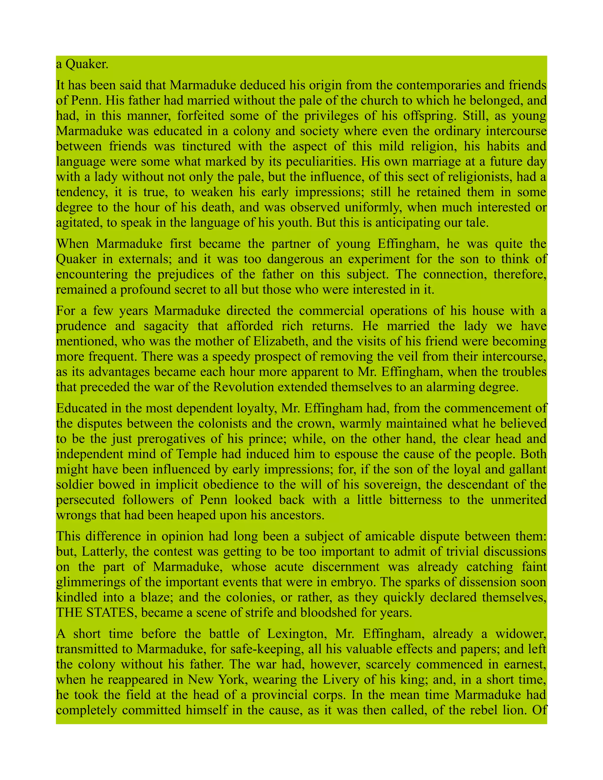 a Quaker.
It has been said that Marmaduke deduced his origin from the contemporaries and friends
of Penn. His father had married without the pale of the church to which he belonged, and
had, in this manner, forfeited some of the privileges of his offspring. Still, as young
Marmaduke was educated in a colony and society where even the ordinary intercourse
between friends was tinctured with the aspect of this mild religion, his habits and
language were some what marked by its peculiarities. His own marriage at a future day
with a lady without not only the pale, but the influence, of this sect of religionists, had a
tendency, it is true, to weaken his early impressions; still he retained them in some
degree to the hour of his death, and was observed uniformly, when much interested or
agitated, to speak in the language of his youth. But this is anticipating our tale.
When Marmaduke first became the partner of young Effingham, he was quite the
Quaker in externals; and it was too dangerous an experiment for the son to think of
encountering the prejudices of the father on this subject. The connection, therefore,
remained a profound secret to all but those who were interested in it.
For a few years Marmaduke directed the commercial operations of his house with a
prudence and sagacity that afforded rich returns. He married the lady we have
mentioned, who was the mother of Elizabeth, and the visits of his friend were becoming
more frequent. There was a speedy prospect of removing the veil from their intercourse,
as its advantages became each hour more apparent to Mr. Effingham, when the troubles
that preceded the war of the Revolution extended themselves to an alarming degree.
Educated in the most dependent loyalty, Mr. Effingham had, from the commencement of
the disputes between the colonists and the crown, warmly maintained what he believed
to be the just prerogatives of his prince; while, on the other hand, the clear head and
independent mind of Temple had induced him to espouse the cause of the people. Both
might have been influenced by early impressions; for, if the son of the loyal and gallant
soldier bowed in implicit obedience to the will of his sovereign, the descendant of the
persecuted followers of Penn looked back with a little bitterness to the unmerited
wrongs that had been heaped upon his ancestors.
This difference in opinion had long been a subject of amicable dispute between them:
but, Latterly, the contest was getting to be too important to admit of trivial discussions
on the part of Marmaduke, whose acute discernment was already catching faint
glimmerings of the important events that were in embryo. The sparks of dissension soon
kindled into a blaze; and the colonies, or rather, as they quickly declared themselves,
THE STATES, became a scene of strife and bloodshed for years.
A short time before the battle of Lexington, Mr. Effingham, already a widower,
transmitted to Marmaduke, for safe-keeping, all his valuable effects and papers; and left
the colony without his father. The war had, however, scarcely commenced in earnest,
when he reappeared in New York, wearing the Livery of his king; and, in a short time,
he took the field at the head of a provincial corps. In the mean time Marmaduke had
completely committed himself in the cause, as it was then called, of the rebel lion. Of
 