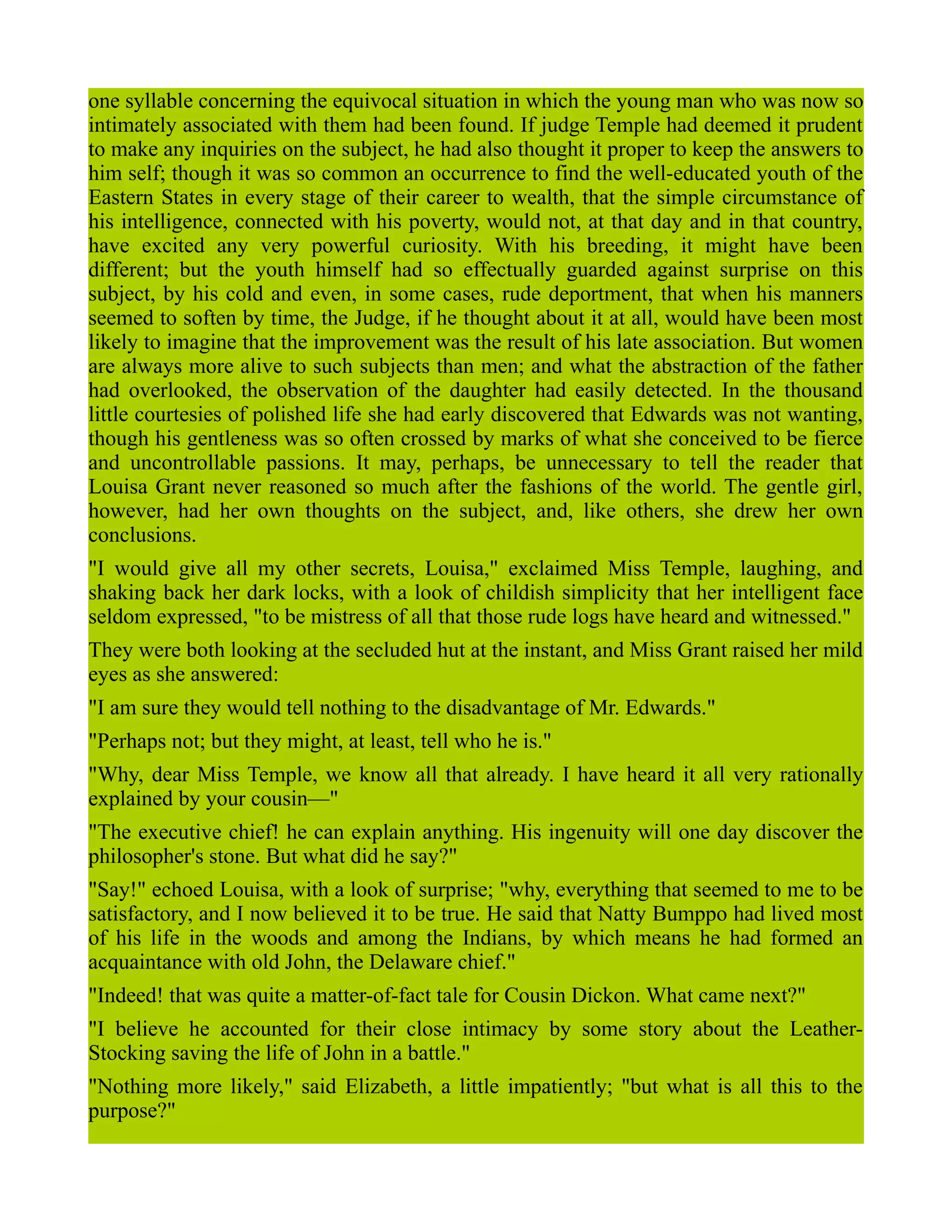 one syllable concerning the equivocal situation in which the young man who was now so
intimately associated with them had been found. If judge Temple had deemed it prudent
to make any inquiries on the subject, he had also thought it proper to keep the answers to
him self; though it was so common an occurrence to find the well-educated youth of the
Eastern States in every stage of their career to wealth, that the simple circumstance of
his intelligence, connected with his poverty, would not, at that day and in that country,
have excited any very powerful curiosity. With his breeding, it might have been
different; but the youth himself had so effectually guarded against surprise on this
subject, by his cold and even, in some cases, rude deportment, that when his manners
seemed to soften by time, the Judge, if he thought about it at all, would have been most
likely to imagine that the improvement was the result of his late association. But women
are always more alive to such subjects than men; and what the abstraction of the father
had overlooked, the observation of the daughter had easily detected. In the thousand
little courtesies of polished life she had early discovered that Edwards was not wanting,
though his gentleness was so often crossed by marks of what she conceived to be fierce
and uncontrollable passions. It may, perhaps, be unnecessary to tell the reader that
Louisa Grant never reasoned so much after the fashions of the world. The gentle girl,
however, had her own thoughts on the subject, and, like others, she drew her own
conclusions.
"I would give all my other secrets, Louisa," exclaimed Miss Temple, laughing, and
shaking back her dark locks, with a look of childish simplicity that her intelligent face
seldom expressed, "to be mistress of all that those rude logs have heard and witnessed."
They were both looking at the secluded hut at the instant, and Miss Grant raised her mild
eyes as she answered:
"I am sure they would tell nothing to the disadvantage of Mr. Edwards."
"Perhaps not; but they might, at least, tell who he is."
"Why, dear Miss Temple, we know all that already. I have heard it all very rationally
explained by your cousin—"
"The executive chief! he can explain anything. His ingenuity will one day discover the
philosopher's stone. But what did he say?"
"Say!" echoed Louisa, with a look of surprise; "why, everything that seemed to me to be
satisfactory, and I now believed it to be true. He said that Natty Bumppo had lived most
of his life in the woods and among the Indians, by which means he had formed an
acquaintance with old John, the Delaware chief."
"Indeed! that was quite a matter-of-fact tale for Cousin Dickon. What came next?"
"I believe he accounted for their close intimacy by some story about the Leather-
Stocking saving the life of John in a battle."
"Nothing more likely," said Elizabeth, a little impatiently; "but what is all this to the
purpose?"
 