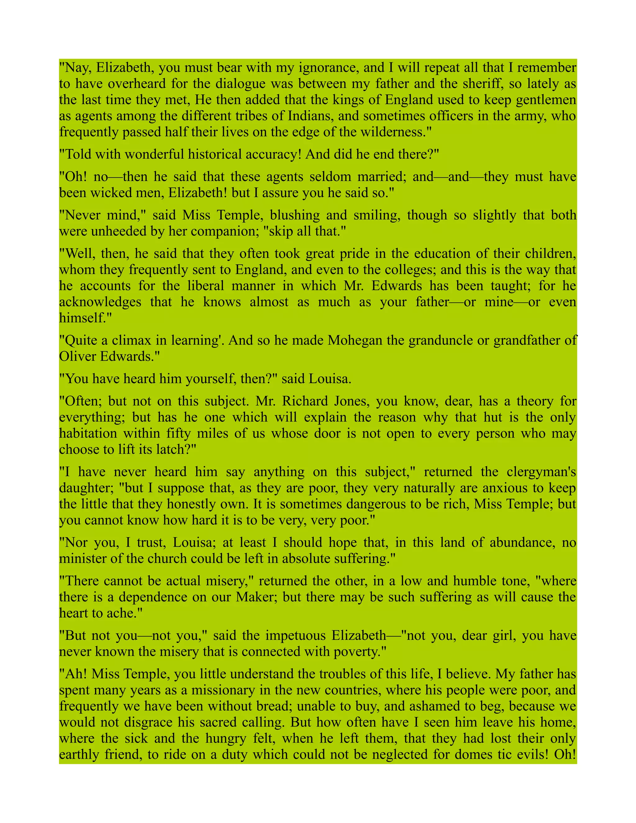 "Nay, Elizabeth, you must bear with my ignorance, and I will repeat all that I remember
to have overheard for the dialogue was between my father and the sheriff, so lately as
the last time they met, He then added that the kings of England used to keep gentlemen
as agents among the different tribes of Indians, and sometimes officers in the army, who
frequently passed half their lives on the edge of the wilderness."
"Told with wonderful historical accuracy! And did he end there?"
"Oh! no—then he said that these agents seldom married; and—and—they must have
been wicked men, Elizabeth! but I assure you he said so."
"Never mind," said Miss Temple, blushing and smiling, though so slightly that both
were unheeded by her companion; "skip all that."
"Well, then, he said that they often took great pride in the education of their children,
whom they frequently sent to England, and even to the colleges; and this is the way that
he accounts for the liberal manner in which Mr. Edwards has been taught; for he
acknowledges that he knows almost as much as your father—or mine—or even
himself."
"Quite a climax in learning'. And so he made Mohegan the granduncle or grandfather of
Oliver Edwards."
"You have heard him yourself, then?" said Louisa.
"Often; but not on this subject. Mr. Richard Jones, you know, dear, has a theory for
everything; but has he one which will explain the reason why that hut is the only
habitation within fifty miles of us whose door is not open to every person who may
choose to lift its latch?"
"I have never heard him say anything on this subject," returned the clergyman's
daughter; "but I suppose that, as they are poor, they very naturally are anxious to keep
the little that they honestly own. It is sometimes dangerous to be rich, Miss Temple; but
you cannot know how hard it is to be very, very poor."
"Nor you, I trust, Louisa; at least I should hope that, in this land of abundance, no
minister of the church could be left in absolute suffering."
"There cannot be actual misery," returned the other, in a low and humble tone, "where
there is a dependence on our Maker; but there may be such suffering as will cause the
heart to ache."
"But not you—not you," said the impetuous Elizabeth—"not you, dear girl, you have
never known the misery that is connected with poverty."
"Ah! Miss Temple, you little understand the troubles of this life, I believe. My father has
spent many years as a missionary in the new countries, where his people were poor, and
frequently we have been without bread; unable to buy, and ashamed to beg, because we
would not disgrace his sacred calling. But how often have I seen him leave his home,
where the sick and the hungry felt, when he left them, that they had lost their only
earthly friend, to ride on a duty which could not be neglected for domes tic evils! Oh!
 