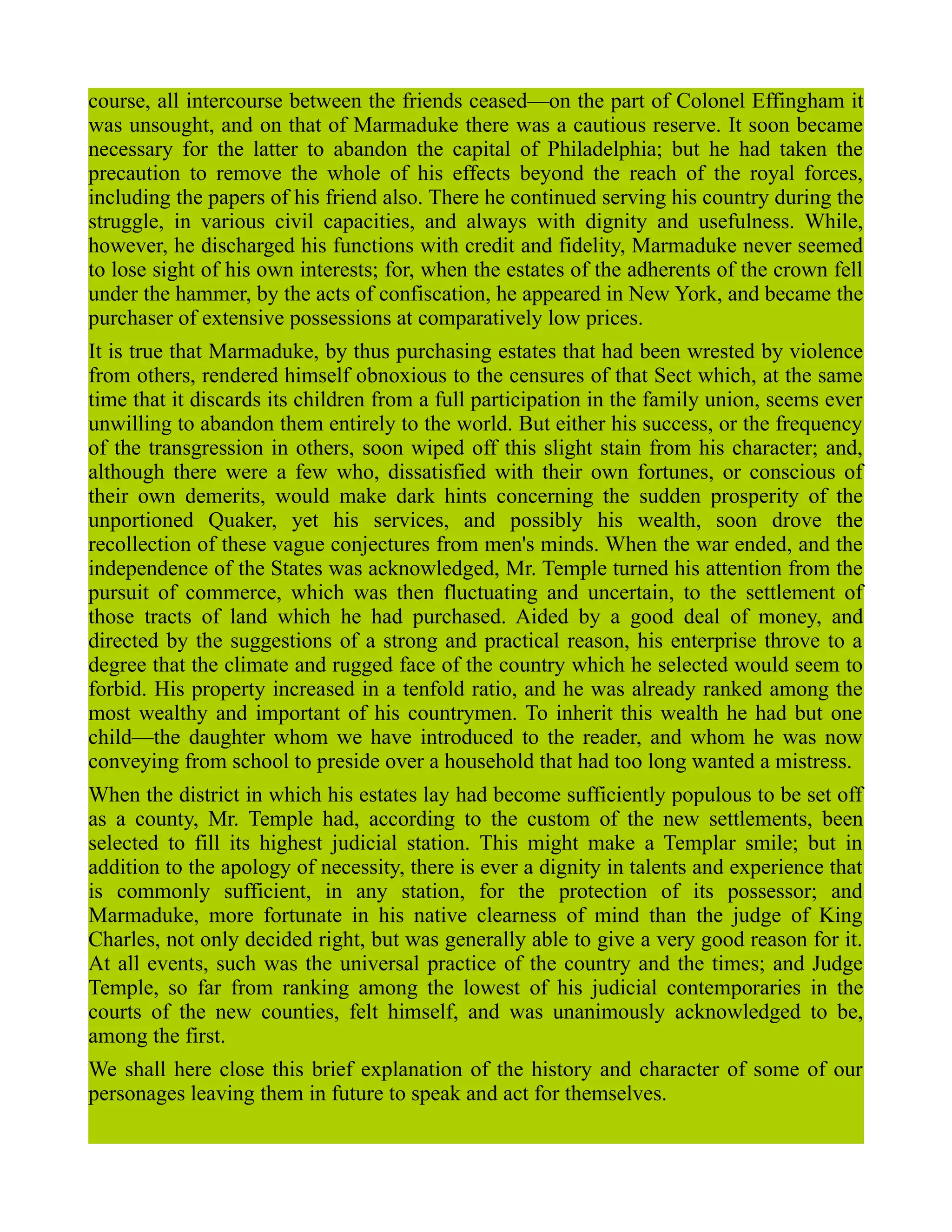 course, all intercourse between the friends ceased—on the part of Colonel Effingham it
was unsought, and on that of Marmaduke there was a cautious reserve. It soon became
necessary for the latter to abandon the capital of Philadelphia; but he had taken the
precaution to remove the whole of his effects beyond the reach of the royal forces,
including the papers of his friend also. There he continued serving his country during the
struggle, in various civil capacities, and always with dignity and usefulness. While,
however, he discharged his functions with credit and fidelity, Marmaduke never seemed
to lose sight of his own interests; for, when the estates of the adherents of the crown fell
under the hammer, by the acts of confiscation, he appeared in New York, and became the
purchaser of extensive possessions at comparatively low prices.
It is true that Marmaduke, by thus purchasing estates that had been wrested by violence
from others, rendered himself obnoxious to the censures of that Sect which, at the same
time that it discards its children from a full participation in the family union, seems ever
unwilling to abandon them entirely to the world. But either his success, or the frequency
of the transgression in others, soon wiped off this slight stain from his character; and,
although there were a few who, dissatisfied with their own fortunes, or conscious of
their own demerits, would make dark hints concerning the sudden prosperity of the
unportioned Quaker, yet his services, and possibly his wealth, soon drove the
recollection of these vague conjectures from men's minds. When the war ended, and the
independence of the States was acknowledged, Mr. Temple turned his attention from the
pursuit of commerce, which was then fluctuating and uncertain, to the settlement of
those tracts of land which he had purchased. Aided by a good deal of money, and
directed by the suggestions of a strong and practical reason, his enterprise throve to a
degree that the climate and rugged face of the country which he selected would seem to
forbid. His property increased in a tenfold ratio, and he was already ranked among the
most wealthy and important of his countrymen. To inherit this wealth he had but one
child—the daughter whom we have introduced to the reader, and whom he was now
conveying from school to preside over a household that had too long wanted a mistress.
When the district in which his estates lay had become sufficiently populous to be set off
as a county, Mr. Temple had, according to the custom of the new settlements, been
selected to fill its highest judicial station. This might make a Templar smile; but in
addition to the apology of necessity, there is ever a dignity in talents and experience that
is commonly sufficient, in any station, for the protection of its possessor; and
Marmaduke, more fortunate in his native clearness of mind than the judge of King
Charles, not only decided right, but was generally able to give a very good reason for it.
At all events, such was the universal practice of the country and the times; and Judge
Temple, so far from ranking among the lowest of his judicial contemporaries in the
courts of the new counties, felt himself, and was unanimously acknowledged to be,
among the first.
We shall here close this brief explanation of the history and character of some of our
personages leaving them in future to speak and act for themselves.
 