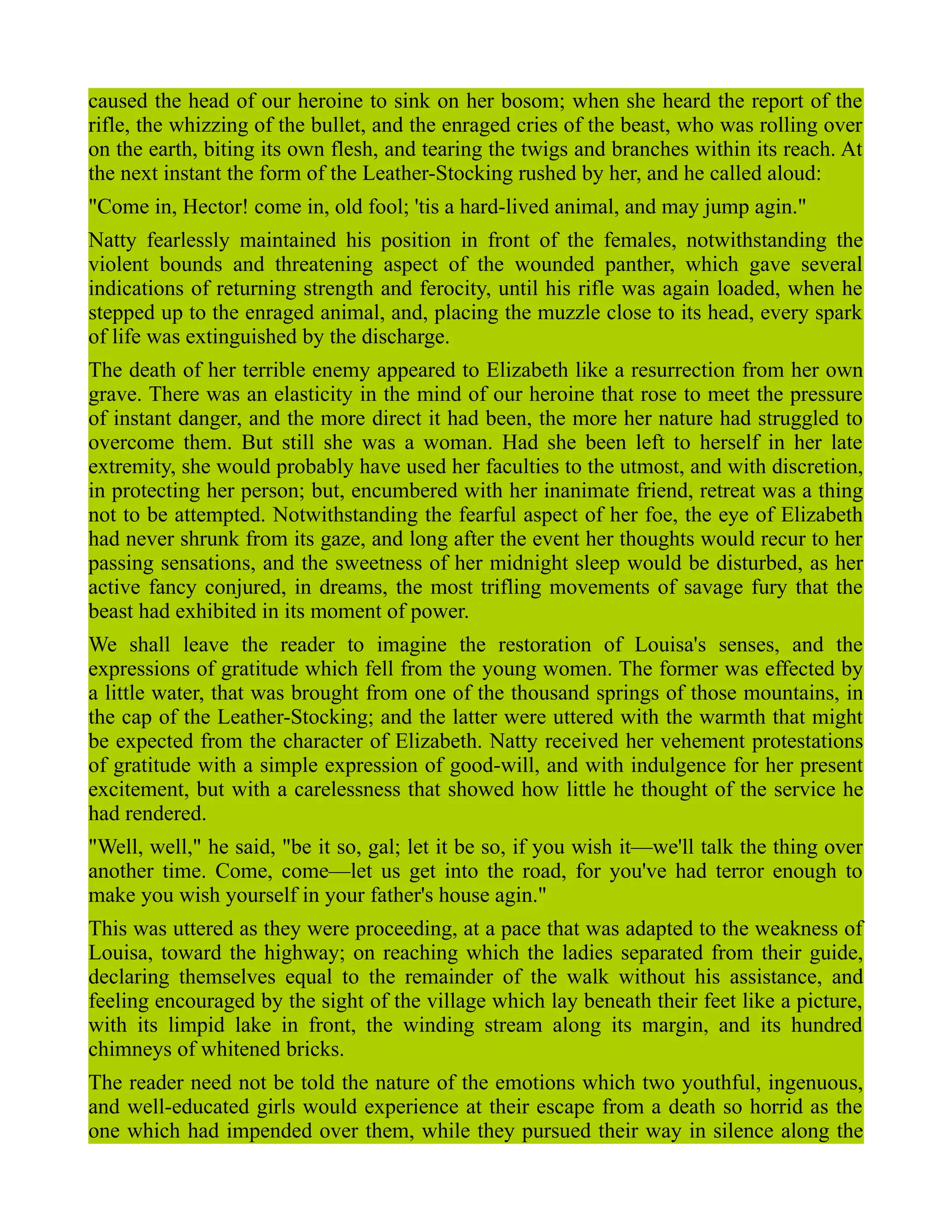 caused the head of our heroine to sink on her bosom; when she heard the report of the
rifle, the whizzing of the bullet, and the enraged cries of the beast, who was rolling over
on the earth, biting its own flesh, and tearing the twigs and branches within its reach. At
the next instant the form of the Leather-Stocking rushed by her, and he called aloud:
"Come in, Hector! come in, old fool; 'tis a hard-lived animal, and may jump agin."
Natty fearlessly maintained his position in front of the females, notwithstanding the
violent bounds and threatening aspect of the wounded panther, which gave several
indications of returning strength and ferocity, until his rifle was again loaded, when he
stepped up to the enraged animal, and, placing the muzzle close to its head, every spark
of life was extinguished by the discharge.
The death of her terrible enemy appeared to Elizabeth like a resurrection from her own
grave. There was an elasticity in the mind of our heroine that rose to meet the pressure
of instant danger, and the more direct it had been, the more her nature had struggled to
overcome them. But still she was a woman. Had she been left to herself in her late
extremity, she would probably have used her faculties to the utmost, and with discretion,
in protecting her person; but, encumbered with her inanimate friend, retreat was a thing
not to be attempted. Notwithstanding the fearful aspect of her foe, the eye of Elizabeth
had never shrunk from its gaze, and long after the event her thoughts would recur to her
passing sensations, and the sweetness of her midnight sleep would be disturbed, as her
active fancy conjured, in dreams, the most trifling movements of savage fury that the
beast had exhibited in its moment of power.
We shall leave the reader to imagine the restoration of Louisa's senses, and the
expressions of gratitude which fell from the young women. The former was effected by
a little water, that was brought from one of the thousand springs of those mountains, in
the cap of the Leather-Stocking; and the latter were uttered with the warmth that might
be expected from the character of Elizabeth. Natty received her vehement protestations
of gratitude with a simple expression of good-will, and with indulgence for her present
excitement, but with a carelessness that showed how little he thought of the service he
had rendered.
"Well, well," he said, "be it so, gal; let it be so, if you wish it—we'll talk the thing over
another time. Come, come—let us get into the road, for you've had terror enough to
make you wish yourself in your father's house agin."
This was uttered as they were proceeding, at a pace that was adapted to the weakness of
Louisa, toward the highway; on reaching which the ladies separated from their guide,
declaring themselves equal to the remainder of the walk without his assistance, and
feeling encouraged by the sight of the village which lay beneath their feet like a picture,
with its limpid lake in front, the winding stream along its margin, and its hundred
chimneys of whitened bricks.
The reader need not be told the nature of the emotions which two youthful, ingenuous,
and well-educated girls would experience at their escape from a death so horrid as the
one which had impended over them, while they pursued their way in silence along the
 
