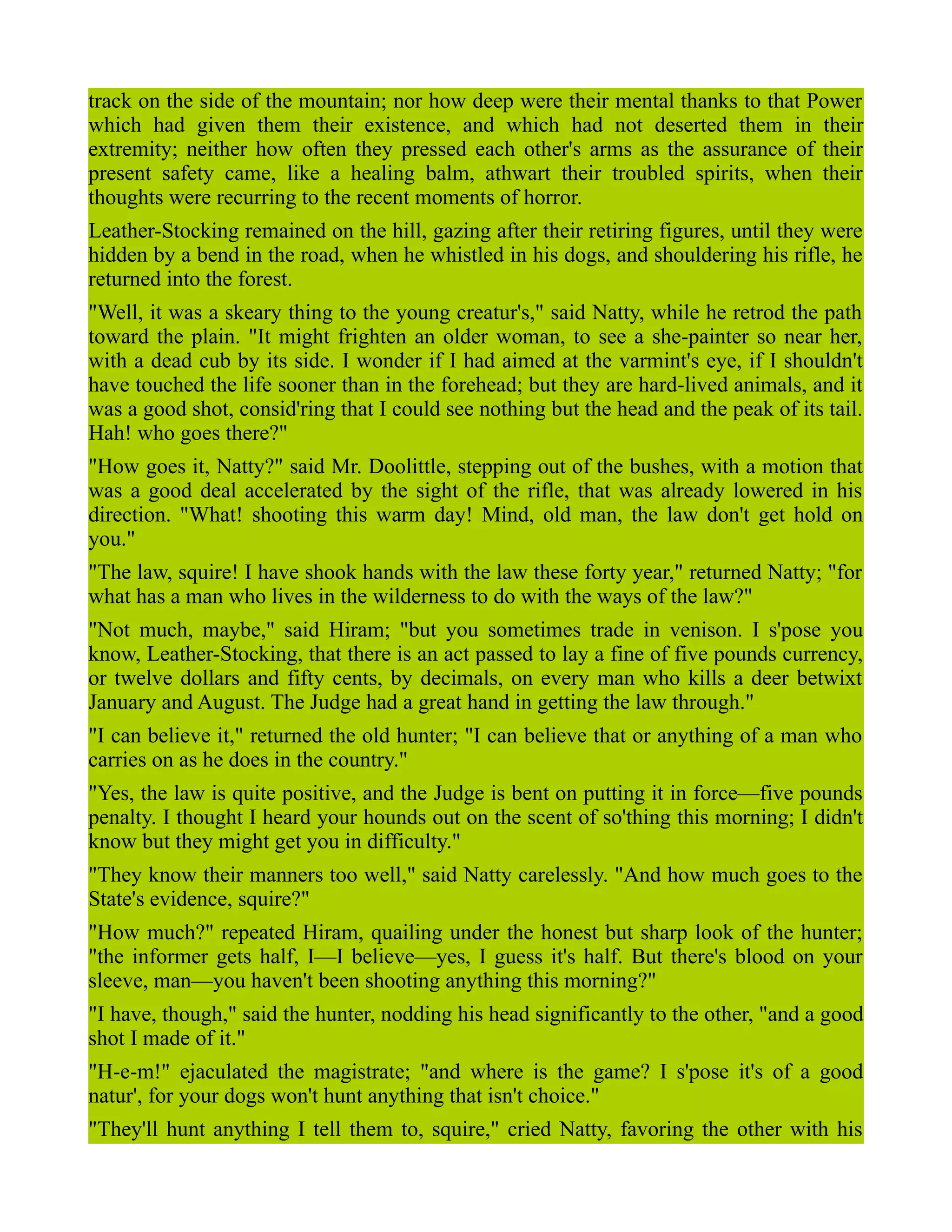 track on the side of the mountain; nor how deep were their mental thanks to that Power
which had given them their existence, and which had not deserted them in their
extremity; neither how often they pressed each other's arms as the assurance of their
present safety came, like a healing balm, athwart their troubled spirits, when their
thoughts were recurring to the recent moments of horror.
Leather-Stocking remained on the hill, gazing after their retiring figures, until they were
hidden by a bend in the road, when he whistled in his dogs, and shouldering his rifle, he
returned into the forest.
"Well, it was a skeary thing to the young creatur's," said Natty, while he retrod the path
toward the plain. "It might frighten an older woman, to see a she-painter so near her,
with a dead cub by its side. I wonder if I had aimed at the varmint's eye, if I shouldn't
have touched the life sooner than in the forehead; but they are hard-lived animals, and it
was a good shot, consid'ring that I could see nothing but the head and the peak of its tail.
Hah! who goes there?"
"How goes it, Natty?" said Mr. Doolittle, stepping out of the bushes, with a motion that
was a good deal accelerated by the sight of the rifle, that was already lowered in his
direction. "What! shooting this warm day! Mind, old man, the law don't get hold on
you."
"The law, squire! I have shook hands with the law these forty year," returned Natty; "for
what has a man who lives in the wilderness to do with the ways of the law?"
"Not much, maybe," said Hiram; "but you sometimes trade in venison. I s'pose you
know, Leather-Stocking, that there is an act passed to lay a fine of five pounds currency,
or twelve dollars and fifty cents, by decimals, on every man who kills a deer betwixt
January and August. The Judge had a great hand in getting the law through."
"I can believe it," returned the old hunter; "I can believe that or anything of a man who
carries on as he does in the country."
"Yes, the law is quite positive, and the Judge is bent on putting it in force—five pounds
penalty. I thought I heard your hounds out on the scent of so'thing this morning; I didn't
know but they might get you in difficulty."
"They know their manners too well," said Natty carelessly. "And how much goes to the
State's evidence, squire?"
"How much?" repeated Hiram, quailing under the honest but sharp look of the hunter;
"the informer gets half, I—I believe—yes, I guess it's half. But there's blood on your
sleeve, man—you haven't been shooting anything this morning?"
"I have, though," said the hunter, nodding his head significantly to the other, "and a good
shot I made of it."
"H-e-m!" ejaculated the magistrate; "and where is the game? I s'pose it's of a good
natur', for your dogs won't hunt anything that isn't choice."
"They'll hunt anything I tell them to, squire," cried Natty, favoring the other with his
 