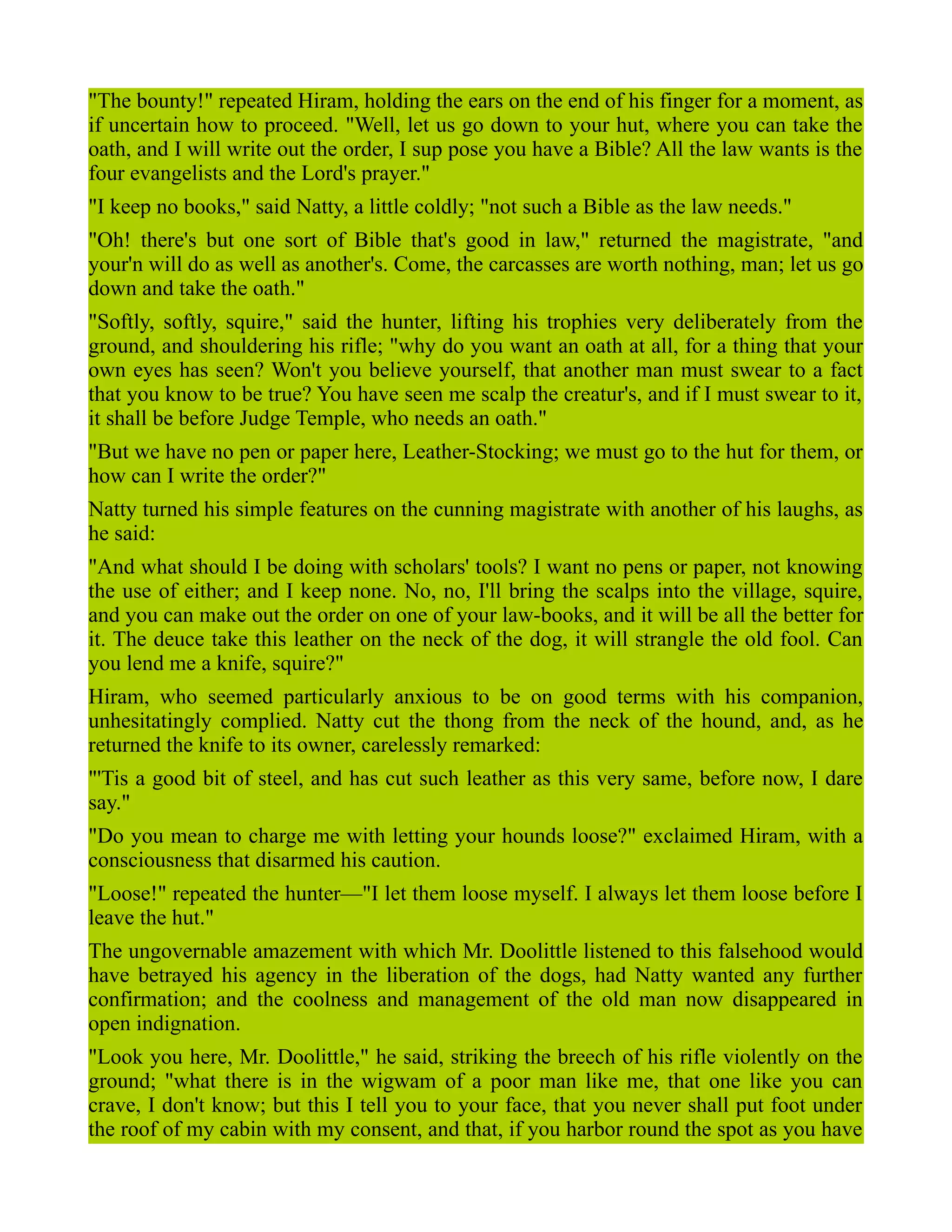 "The bounty!" repeated Hiram, holding the ears on the end of his finger for a moment, as
if uncertain how to proceed. "Well, let us go down to your hut, where you can take the
oath, and I will write out the order, I sup pose you have a Bible? All the law wants is the
four evangelists and the Lord's prayer."
"I keep no books," said Natty, a little coldly; "not such a Bible as the law needs."
"Oh! there's but one sort of Bible that's good in law," returned the magistrate, "and
your'n will do as well as another's. Come, the carcasses are worth nothing, man; let us go
down and take the oath."
"Softly, softly, squire," said the hunter, lifting his trophies very deliberately from the
ground, and shouldering his rifle; "why do you want an oath at all, for a thing that your
own eyes has seen? Won't you believe yourself, that another man must swear to a fact
that you know to be true? You have seen me scalp the creatur's, and if I must swear to it,
it shall be before Judge Temple, who needs an oath."
"But we have no pen or paper here, Leather-Stocking; we must go to the hut for them, or
how can I write the order?"
Natty turned his simple features on the cunning magistrate with another of his laughs, as
he said:
"And what should I be doing with scholars' tools? I want no pens or paper, not knowing
the use of either; and I keep none. No, no, I'll bring the scalps into the village, squire,
and you can make out the order on one of your law-books, and it will be all the better for
it. The deuce take this leather on the neck of the dog, it will strangle the old fool. Can
you lend me a knife, squire?"
Hiram, who seemed particularly anxious to be on good terms with his companion,
unhesitatingly complied. Natty cut the thong from the neck of the hound, and, as he
returned the knife to its owner, carelessly remarked:
"'Tis a good bit of steel, and has cut such leather as this very same, before now, I dare
say."
"Do you mean to charge me with letting your hounds loose?" exclaimed Hiram, with a
consciousness that disarmed his caution.
"Loose!" repeated the hunter—"I let them loose myself. I always let them loose before I
leave the hut."
The ungovernable amazement with which Mr. Doolittle listened to this falsehood would
have betrayed his agency in the liberation of the dogs, had Natty wanted any further
confirmation; and the coolness and management of the old man now disappeared in
open indignation.
"Look you here, Mr. Doolittle," he said, striking the breech of his rifle violently on the
ground; "what there is in the wigwam of a poor man like me, that one like you can
crave, I don't know; but this I tell you to your face, that you never shall put foot under
the roof of my cabin with my consent, and that, if you harbor round the spot as you have
 