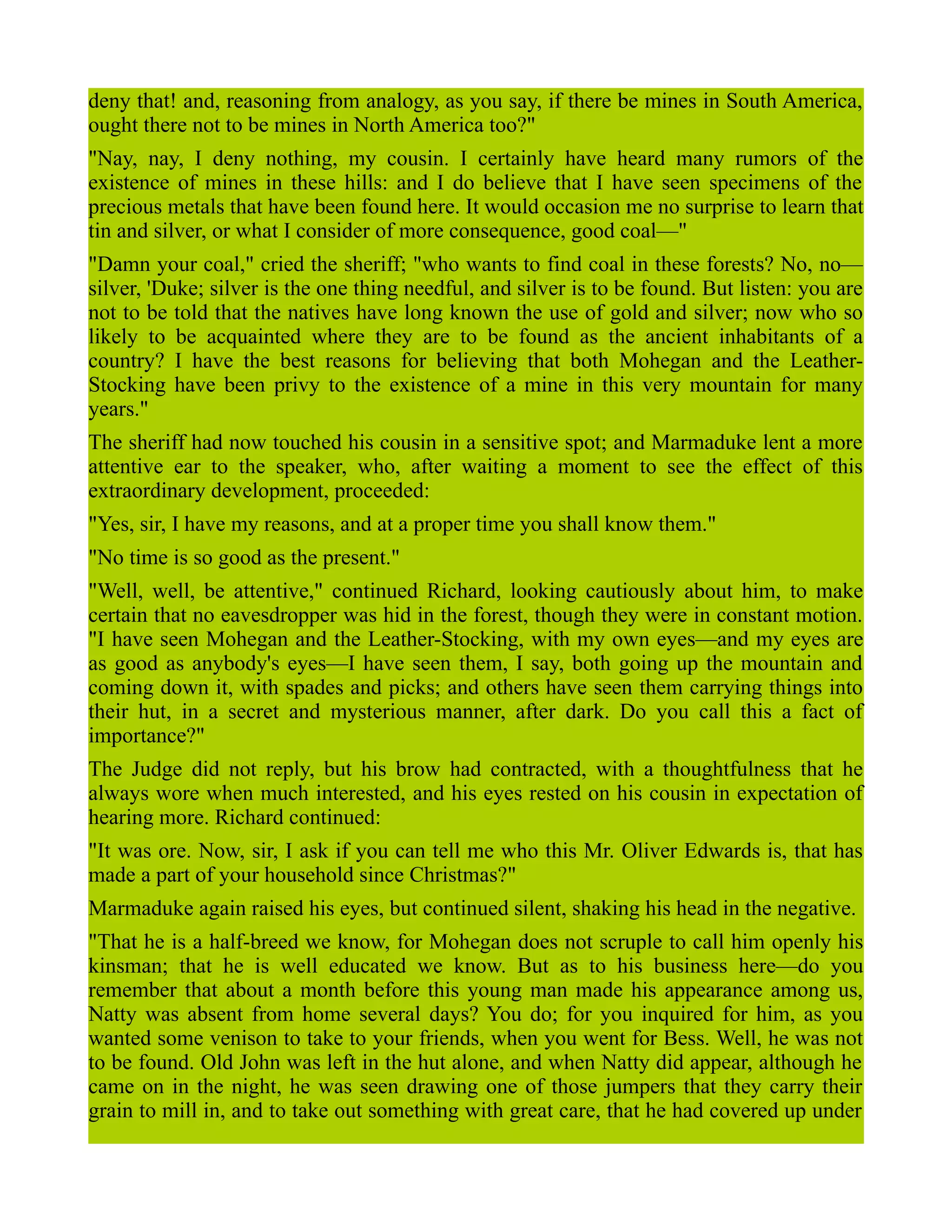 deny that! and, reasoning from analogy, as you say, if there be mines in South America,
ought there not to be mines in North America too?"
"Nay, nay, I deny nothing, my cousin. I certainly have heard many rumors of the
existence of mines in these hills: and I do believe that I have seen specimens of the
precious metals that have been found here. It would occasion me no surprise to learn that
tin and silver, or what I consider of more consequence, good coal—"
"Damn your coal," cried the sheriff; "who wants to find coal in these forests? No, no—
silver, 'Duke; silver is the one thing needful, and silver is to be found. But listen: you are
not to be told that the natives have long known the use of gold and silver; now who so
likely to be acquainted where they are to be found as the ancient inhabitants of a
country? I have the best reasons for believing that both Mohegan and the Leather-
Stocking have been privy to the existence of a mine in this very mountain for many
years."
The sheriff had now touched his cousin in a sensitive spot; and Marmaduke lent a more
attentive ear to the speaker, who, after waiting a moment to see the effect of this
extraordinary development, proceeded:
"Yes, sir, I have my reasons, and at a proper time you shall know them."
"No time is so good as the present."
"Well, well, be attentive," continued Richard, looking cautiously about him, to make
certain that no eavesdropper was hid in the forest, though they were in constant motion.
"I have seen Mohegan and the Leather-Stocking, with my own eyes—and my eyes are
as good as anybody's eyes—I have seen them, I say, both going up the mountain and
coming down it, with spades and picks; and others have seen them carrying things into
their hut, in a secret and mysterious manner, after dark. Do you call this a fact of
importance?"
The Judge did not reply, but his brow had contracted, with a thoughtfulness that he
always wore when much interested, and his eyes rested on his cousin in expectation of
hearing more. Richard continued:
"It was ore. Now, sir, I ask if you can tell me who this Mr. Oliver Edwards is, that has
made a part of your household since Christmas?"
Marmaduke again raised his eyes, but continued silent, shaking his head in the negative.
"That he is a half-breed we know, for Mohegan does not scruple to call him openly his
kinsman; that he is well educated we know. But as to his business here—do you
remember that about a month before this young man made his appearance among us,
Natty was absent from home several days? You do; for you inquired for him, as you
wanted some venison to take to your friends, when you went for Bess. Well, he was not
to be found. Old John was left in the hut alone, and when Natty did appear, although he
came on in the night, he was seen drawing one of those jumpers that they carry their
grain to mill in, and to take out something with great care, that he had covered up under
 