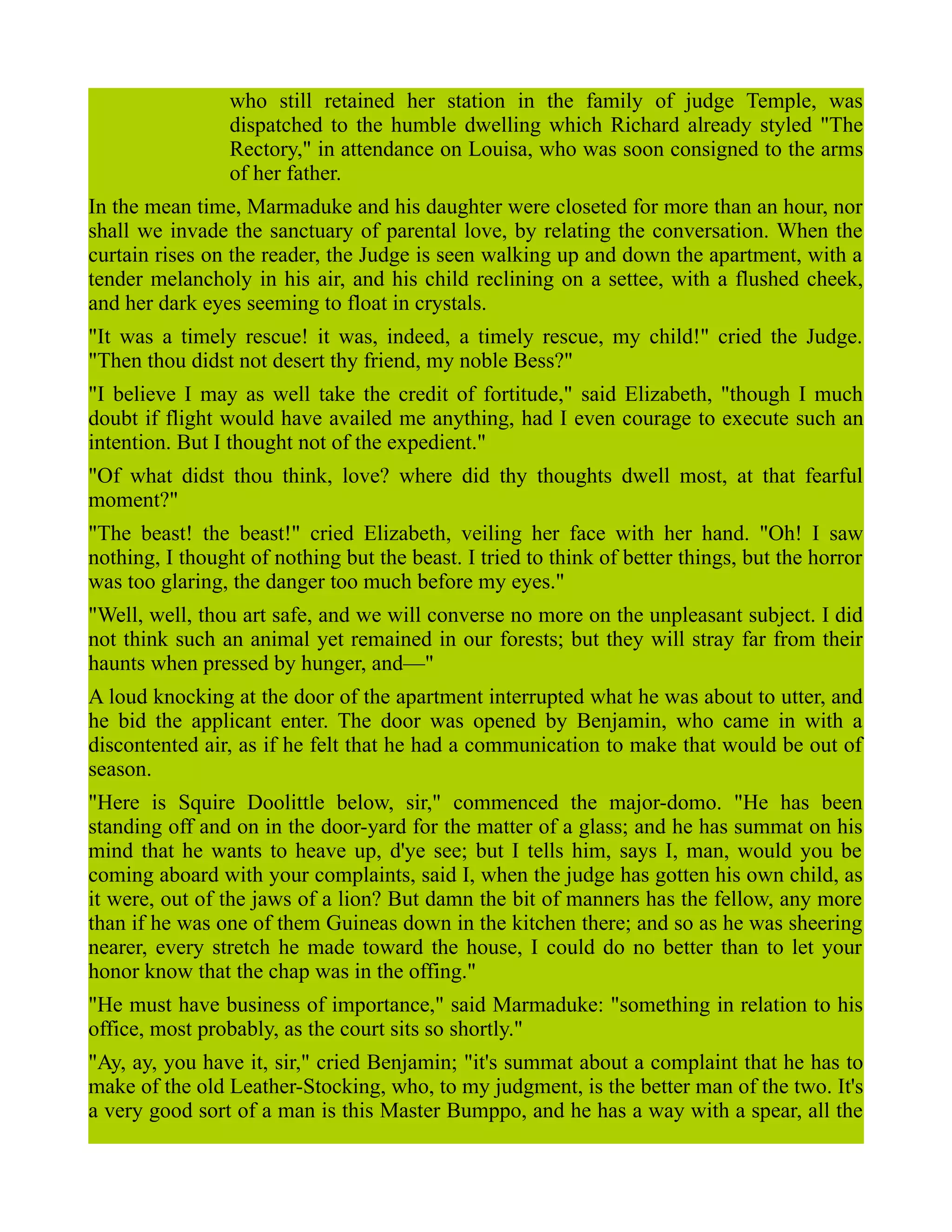 who still retained her station in the family of judge Temple, was
dispatched to the humble dwelling which Richard already styled "The
Rectory," in attendance on Louisa, who was soon consigned to the arms
of her father.
In the mean time, Marmaduke and his daughter were closeted for more than an hour, nor
shall we invade the sanctuary of parental love, by relating the conversation. When the
curtain rises on the reader, the Judge is seen walking up and down the apartment, with a
tender melancholy in his air, and his child reclining on a settee, with a flushed cheek,
and her dark eyes seeming to float in crystals.
"It was a timely rescue! it was, indeed, a timely rescue, my child!" cried the Judge.
"Then thou didst not desert thy friend, my noble Bess?"
"I believe I may as well take the credit of fortitude," said Elizabeth, "though I much
doubt if flight would have availed me anything, had I even courage to execute such an
intention. But I thought not of the expedient."
"Of what didst thou think, love? where did thy thoughts dwell most, at that fearful
moment?"
"The beast! the beast!" cried Elizabeth, veiling her face with her hand. "Oh! I saw
nothing, I thought of nothing but the beast. I tried to think of better things, but the horror
was too glaring, the danger too much before my eyes."
"Well, well, thou art safe, and we will converse no more on the unpleasant subject. I did
not think such an animal yet remained in our forests; but they will stray far from their
haunts when pressed by hunger, and—"
A loud knocking at the door of the apartment interrupted what he was about to utter, and
he bid the applicant enter. The door was opened by Benjamin, who came in with a
discontented air, as if he felt that he had a communication to make that would be out of
season.
"Here is Squire Doolittle below, sir," commenced the major-domo. "He has been
standing off and on in the door-yard for the matter of a glass; and he has summat on his
mind that he wants to heave up, d'ye see; but I tells him, says I, man, would you be
coming aboard with your complaints, said I, when the judge has gotten his own child, as
it were, out of the jaws of a lion? But damn the bit of manners has the fellow, any more
than if he was one of them Guineas down in the kitchen there; and so as he was sheering
nearer, every stretch he made toward the house, I could do no better than to let your
honor know that the chap was in the offing."
"He must have business of importance," said Marmaduke: "something in relation to his
office, most probably, as the court sits so shortly."
"Ay, ay, you have it, sir," cried Benjamin; "it's summat about a complaint that he has to
make of the old Leather-Stocking, who, to my judgment, is the better man of the two. It's
a very good sort of a man is this Master Bumppo, and he has a way with a spear, all the
 