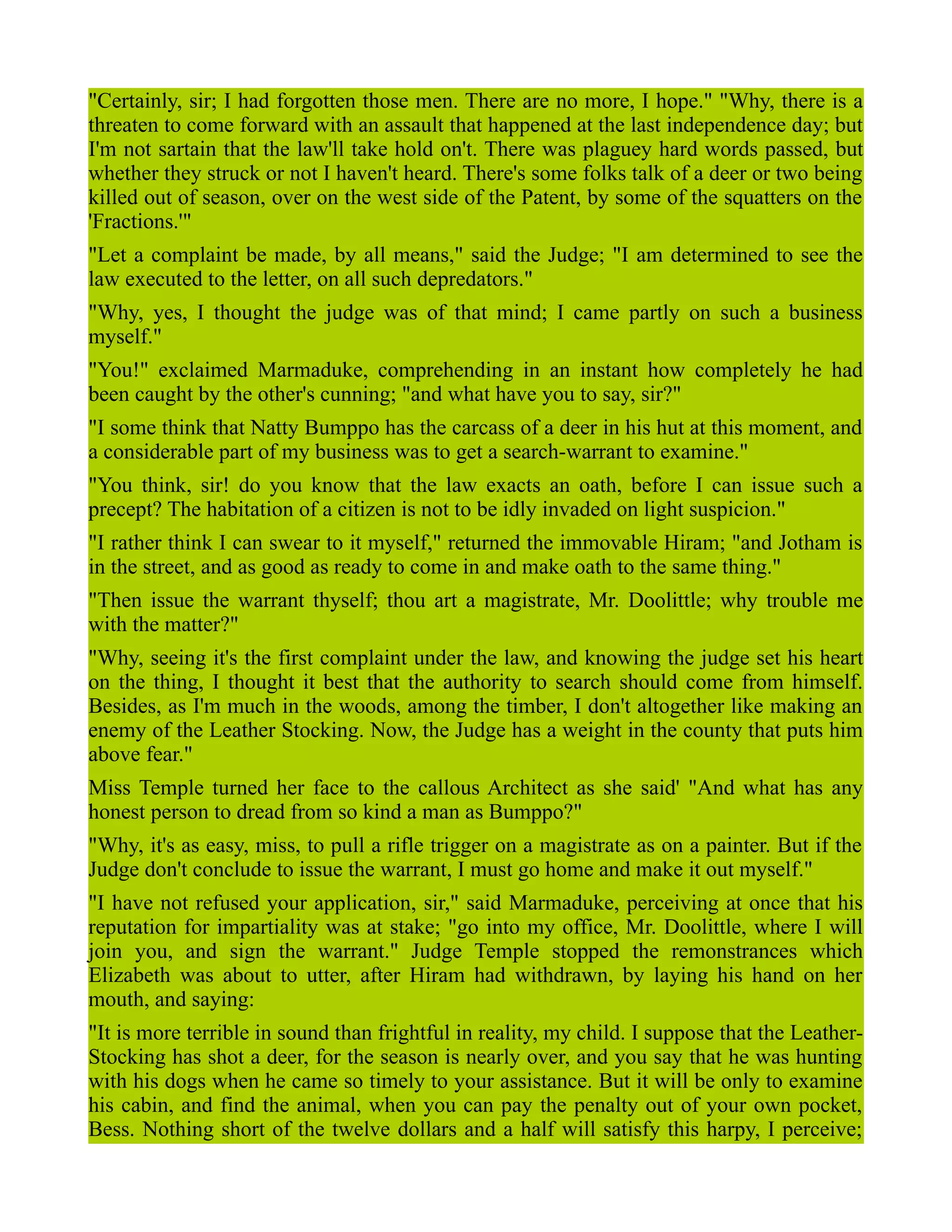 "Certainly, sir; I had forgotten those men. There are no more, I hope." "Why, there is a
threaten to come forward with an assault that happened at the last independence day; but
I'm not sartain that the law'll take hold on't. There was plaguey hard words passed, but
whether they struck or not I haven't heard. There's some folks talk of a deer or two being
killed out of season, over on the west side of the Patent, by some of the squatters on the
'Fractions.'"
"Let a complaint be made, by all means," said the Judge; "I am determined to see the
law executed to the letter, on all such depredators."
"Why, yes, I thought the judge was of that mind; I came partly on such a business
myself."
"You!" exclaimed Marmaduke, comprehending in an instant how completely he had
been caught by the other's cunning; "and what have you to say, sir?"
"I some think that Natty Bumppo has the carcass of a deer in his hut at this moment, and
a considerable part of my business was to get a search-warrant to examine."
"You think, sir! do you know that the law exacts an oath, before I can issue such a
precept? The habitation of a citizen is not to be idly invaded on light suspicion."
"I rather think I can swear to it myself," returned the immovable Hiram; "and Jotham is
in the street, and as good as ready to come in and make oath to the same thing."
"Then issue the warrant thyself; thou art a magistrate, Mr. Doolittle; why trouble me
with the matter?"
"Why, seeing it's the first complaint under the law, and knowing the judge set his heart
on the thing, I thought it best that the authority to search should come from himself.
Besides, as I'm much in the woods, among the timber, I don't altogether like making an
enemy of the Leather Stocking. Now, the Judge has a weight in the county that puts him
above fear."
Miss Temple turned her face to the callous Architect as she said' "And what has any
honest person to dread from so kind a man as Bumppo?"
"Why, it's as easy, miss, to pull a rifle trigger on a magistrate as on a painter. But if the
Judge don't conclude to issue the warrant, I must go home and make it out myself."
"I have not refused your application, sir," said Marmaduke, perceiving at once that his
reputation for impartiality was at stake; "go into my office, Mr. Doolittle, where I will
join you, and sign the warrant." Judge Temple stopped the remonstrances which
Elizabeth was about to utter, after Hiram had withdrawn, by laying his hand on her
mouth, and saying:
"It is more terrible in sound than frightful in reality, my child. I suppose that the Leather-
Stocking has shot a deer, for the season is nearly over, and you say that he was hunting
with his dogs when he came so timely to your assistance. But it will be only to examine
his cabin, and find the animal, when you can pay the penalty out of your own pocket,
Bess. Nothing short of the twelve dollars and a half will satisfy this harpy, I perceive;
 
