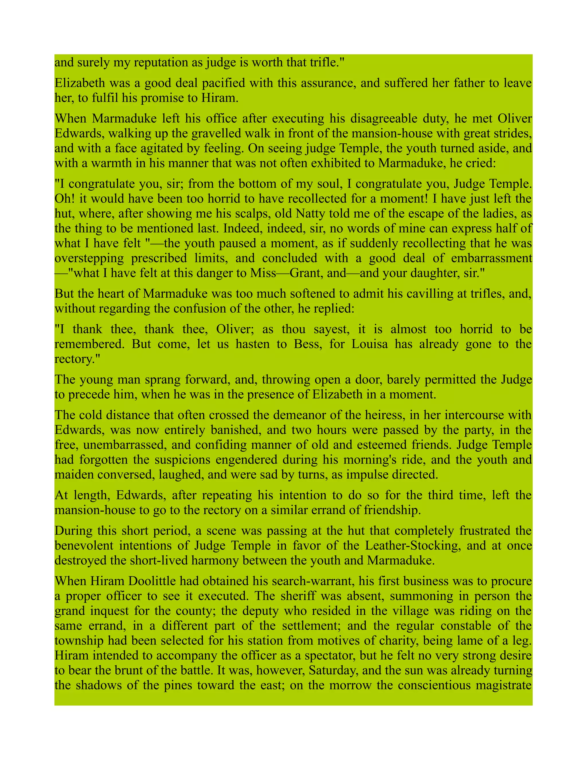 and surely my reputation as judge is worth that trifle."
Elizabeth was a good deal pacified with this assurance, and suffered her father to leave
her, to fulfil his promise to Hiram.
When Marmaduke left his office after executing his disagreeable duty, he met Oliver
Edwards, walking up the gravelled walk in front of the mansion-house with great strides,
and with a face agitated by feeling. On seeing judge Temple, the youth turned aside, and
with a warmth in his manner that was not often exhibited to Marmaduke, he cried:
"I congratulate you, sir; from the bottom of my soul, I congratulate you, Judge Temple.
Oh! it would have been too horrid to have recollected for a moment! I have just left the
hut, where, after showing me his scalps, old Natty told me of the escape of the ladies, as
the thing to be mentioned last. Indeed, indeed, sir, no words of mine can express half of
what I have felt "—the youth paused a moment, as if suddenly recollecting that he was
overstepping prescribed limits, and concluded with a good deal of embarrassment
—"what I have felt at this danger to Miss—Grant, and—and your daughter, sir."
But the heart of Marmaduke was too much softened to admit his cavilling at trifles, and,
without regarding the confusion of the other, he replied:
"I thank thee, thank thee, Oliver; as thou sayest, it is almost too horrid to be
remembered. But come, let us hasten to Bess, for Louisa has already gone to the
rectory."
The young man sprang forward, and, throwing open a door, barely permitted the Judge
to precede him, when he was in the presence of Elizabeth in a moment.
The cold distance that often crossed the demeanor of the heiress, in her intercourse with
Edwards, was now entirely banished, and two hours were passed by the party, in the
free, unembarrassed, and confiding manner of old and esteemed friends. Judge Temple
had forgotten the suspicions engendered during his morning's ride, and the youth and
maiden conversed, laughed, and were sad by turns, as impulse directed.
At length, Edwards, after repeating his intention to do so for the third time, left the
mansion-house to go to the rectory on a similar errand of friendship.
During this short period, a scene was passing at the hut that completely frustrated the
benevolent intentions of Judge Temple in favor of the Leather-Stocking, and at once
destroyed the short-lived harmony between the youth and Marmaduke.
When Hiram Doolittle had obtained his search-warrant, his first business was to procure
a proper officer to see it executed. The sheriff was absent, summoning in person the
grand inquest for the county; the deputy who resided in the village was riding on the
same errand, in a different part of the settlement; and the regular constable of the
township had been selected for his station from motives of charity, being lame of a leg.
Hiram intended to accompany the officer as a spectator, but he felt no very strong desire
to bear the brunt of the battle. It was, however, Saturday, and the sun was already turning
the shadows of the pines toward the east; on the morrow the conscientious magistrate
 