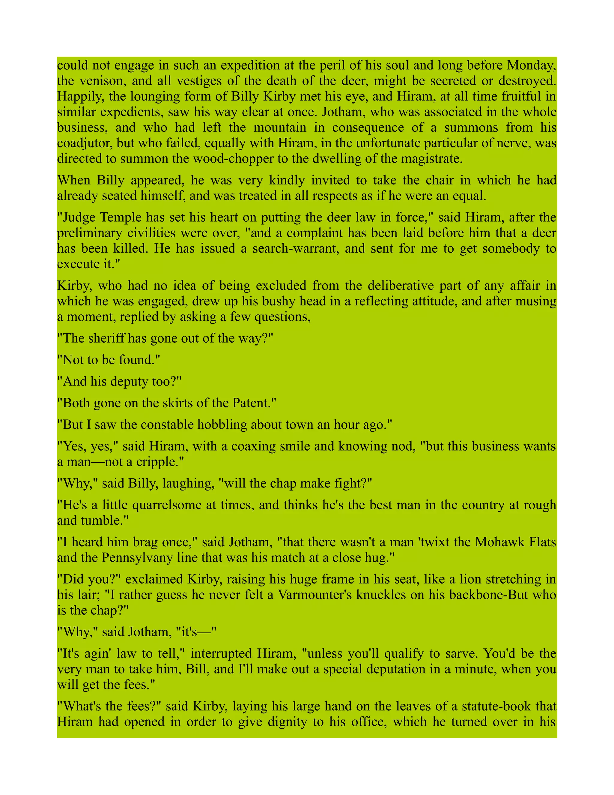 could not engage in such an expedition at the peril of his soul and long before Monday,
the venison, and all vestiges of the death of the deer, might be secreted or destroyed.
Happily, the lounging form of Billy Kirby met his eye, and Hiram, at all time fruitful in
similar expedients, saw his way clear at once. Jotham, who was associated in the whole
business, and who had left the mountain in consequence of a summons from his
coadjutor, but who failed, equally with Hiram, in the unfortunate particular of nerve, was
directed to summon the wood-chopper to the dwelling of the magistrate.
When Billy appeared, he was very kindly invited to take the chair in which he had
already seated himself, and was treated in all respects as if he were an equal.
"Judge Temple has set his heart on putting the deer law in force," said Hiram, after the
preliminary civilities were over, "and a complaint has been laid before him that a deer
has been killed. He has issued a search-warrant, and sent for me to get somebody to
execute it."
Kirby, who had no idea of being excluded from the deliberative part of any affair in
which he was engaged, drew up his bushy head in a reflecting attitude, and after musing
a moment, replied by asking a few questions,
"The sheriff has gone out of the way?"
"Not to be found."
"And his deputy too?"
"Both gone on the skirts of the Patent."
"But I saw the constable hobbling about town an hour ago."
"Yes, yes," said Hiram, with a coaxing smile and knowing nod, "but this business wants
a man—not a cripple."
"Why," said Billy, laughing, "will the chap make fight?"
"He's a little quarrelsome at times, and thinks he's the best man in the country at rough
and tumble."
"I heard him brag once," said Jotham, "that there wasn't a man 'twixt the Mohawk Flats
and the Pennsylvany line that was his match at a close hug."
"Did you?" exclaimed Kirby, raising his huge frame in his seat, like a lion stretching in
his lair; "I rather guess he never felt a Varmounter's knuckles on his backbone-But who
is the chap?"
"Why," said Jotham, "it's—"
"It's agin' law to tell," interrupted Hiram, "unless you'll qualify to sarve. You'd be the
very man to take him, Bill, and I'll make out a special deputation in a minute, when you
will get the fees."
"What's the fees?" said Kirby, laying his large hand on the leaves of a statute-book that
Hiram had opened in order to give dignity to his office, which he turned over in his
 