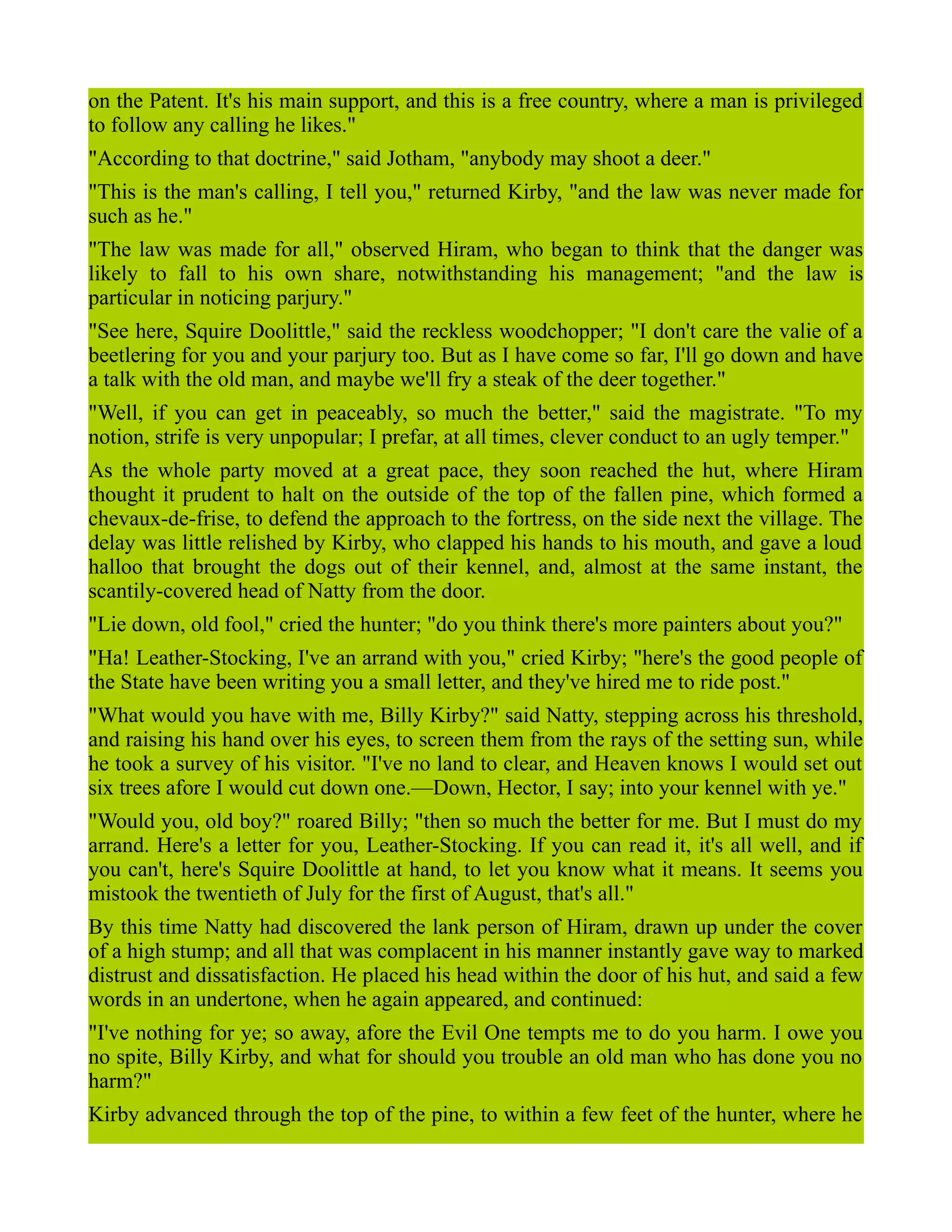 on the Patent. It's his main support, and this is a free country, where a man is privileged
to follow any calling he likes."
"According to that doctrine," said Jotham, "anybody may shoot a deer."
"This is the man's calling, I tell you," returned Kirby, "and the law was never made for
such as he."
"The law was made for all," observed Hiram, who began to think that the danger was
likely to fall to his own share, notwithstanding his management; "and the law is
particular in noticing parjury."
"See here, Squire Doolittle," said the reckless woodchopper; "I don't care the valie of a
beetlering for you and your parjury too. But as I have come so far, I'll go down and have
a talk with the old man, and maybe we'll fry a steak of the deer together."
"Well, if you can get in peaceably, so much the better," said the magistrate. "To my
notion, strife is very unpopular; I prefar, at all times, clever conduct to an ugly temper."
As the whole party moved at a great pace, they soon reached the hut, where Hiram
thought it prudent to halt on the outside of the top of the fallen pine, which formed a
chevaux-de-frise, to defend the approach to the fortress, on the side next the village. The
delay was little relished by Kirby, who clapped his hands to his mouth, and gave a loud
halloo that brought the dogs out of their kennel, and, almost at the same instant, the
scantily-covered head of Natty from the door.
"Lie down, old fool," cried the hunter; "do you think there's more painters about you?"
"Ha! Leather-Stocking, I've an arrand with you," cried Kirby; "here's the good people of
the State have been writing you a small letter, and they've hired me to ride post."
"What would you have with me, Billy Kirby?" said Natty, stepping across his threshold,
and raising his hand over his eyes, to screen them from the rays of the setting sun, while
he took a survey of his visitor. "I've no land to clear, and Heaven knows I would set out
six trees afore I would cut down one.—Down, Hector, I say; into your kennel with ye."
"Would you, old boy?" roared Billy; "then so much the better for me. But I must do my
arrand. Here's a letter for you, Leather-Stocking. If you can read it, it's all well, and if
you can't, here's Squire Doolittle at hand, to let you know what it means. It seems you
mistook the twentieth of July for the first of August, that's all."
By this time Natty had discovered the lank person of Hiram, drawn up under the cover
of a high stump; and all that was complacent in his manner instantly gave way to marked
distrust and dissatisfaction. He placed his head within the door of his hut, and said a few
words in an undertone, when he again appeared, and continued:
"I've nothing for ye; so away, afore the Evil One tempts me to do you harm. I owe you
no spite, Billy Kirby, and what for should you trouble an old man who has done you no
harm?"
Kirby advanced through the top of the pine, to within a few feet of the hunter, where he
 