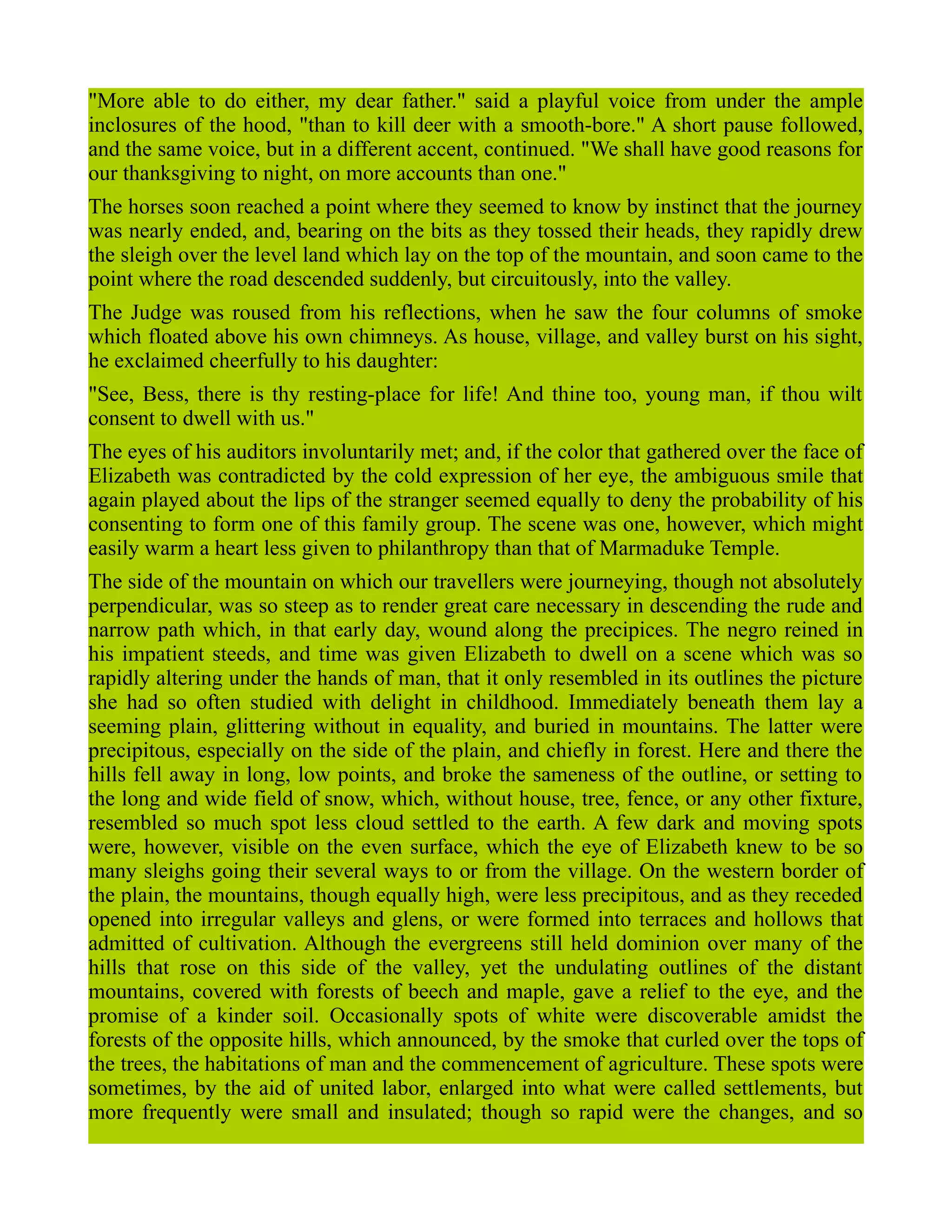 "More able to do either, my dear father." said a playful voice from under the ample
inclosures of the hood, "than to kill deer with a smooth-bore." A short pause followed,
and the same voice, but in a different accent, continued. "We shall have good reasons for
our thanksgiving to night, on more accounts than one."
The horses soon reached a point where they seemed to know by instinct that the journey
was nearly ended, and, bearing on the bits as they tossed their heads, they rapidly drew
the sleigh over the level land which lay on the top of the mountain, and soon came to the
point where the road descended suddenly, but circuitously, into the valley.
The Judge was roused from his reflections, when he saw the four columns of smoke
which floated above his own chimneys. As house, village, and valley burst on his sight,
he exclaimed cheerfully to his daughter:
"See, Bess, there is thy resting-place for life! And thine too, young man, if thou wilt
consent to dwell with us."
The eyes of his auditors involuntarily met; and, if the color that gathered over the face of
Elizabeth was contradicted by the cold expression of her eye, the ambiguous smile that
again played about the lips of the stranger seemed equally to deny the probability of his
consenting to form one of this family group. The scene was one, however, which might
easily warm a heart less given to philanthropy than that of Marmaduke Temple.
The side of the mountain on which our travellers were journeying, though not absolutely
perpendicular, was so steep as to render great care necessary in descending the rude and
narrow path which, in that early day, wound along the precipices. The negro reined in
his impatient steeds, and time was given Elizabeth to dwell on a scene which was so
rapidly altering under the hands of man, that it only resembled in its outlines the picture
she had so often studied with delight in childhood. Immediately beneath them lay a
seeming plain, glittering without in equality, and buried in mountains. The latter were
precipitous, especially on the side of the plain, and chiefly in forest. Here and there the
hills fell away in long, low points, and broke the sameness of the outline, or setting to
the long and wide field of snow, which, without house, tree, fence, or any other fixture,
resembled so much spot less cloud settled to the earth. A few dark and moving spots
were, however, visible on the even surface, which the eye of Elizabeth knew to be so
many sleighs going their several ways to or from the village. On the western border of
the plain, the mountains, though equally high, were less precipitous, and as they receded
opened into irregular valleys and glens, or were formed into terraces and hollows that
admitted of cultivation. Although the evergreens still held dominion over many of the
hills that rose on this side of the valley, yet the undulating outlines of the distant
mountains, covered with forests of beech and maple, gave a relief to the eye, and the
promise of a kinder soil. Occasionally spots of white were discoverable amidst the
forests of the opposite hills, which announced, by the smoke that curled over the tops of
the trees, the habitations of man and the commencement of agriculture. These spots were
sometimes, by the aid of united labor, enlarged into what were called settlements, but
more frequently were small and insulated; though so rapid were the changes, and so
 