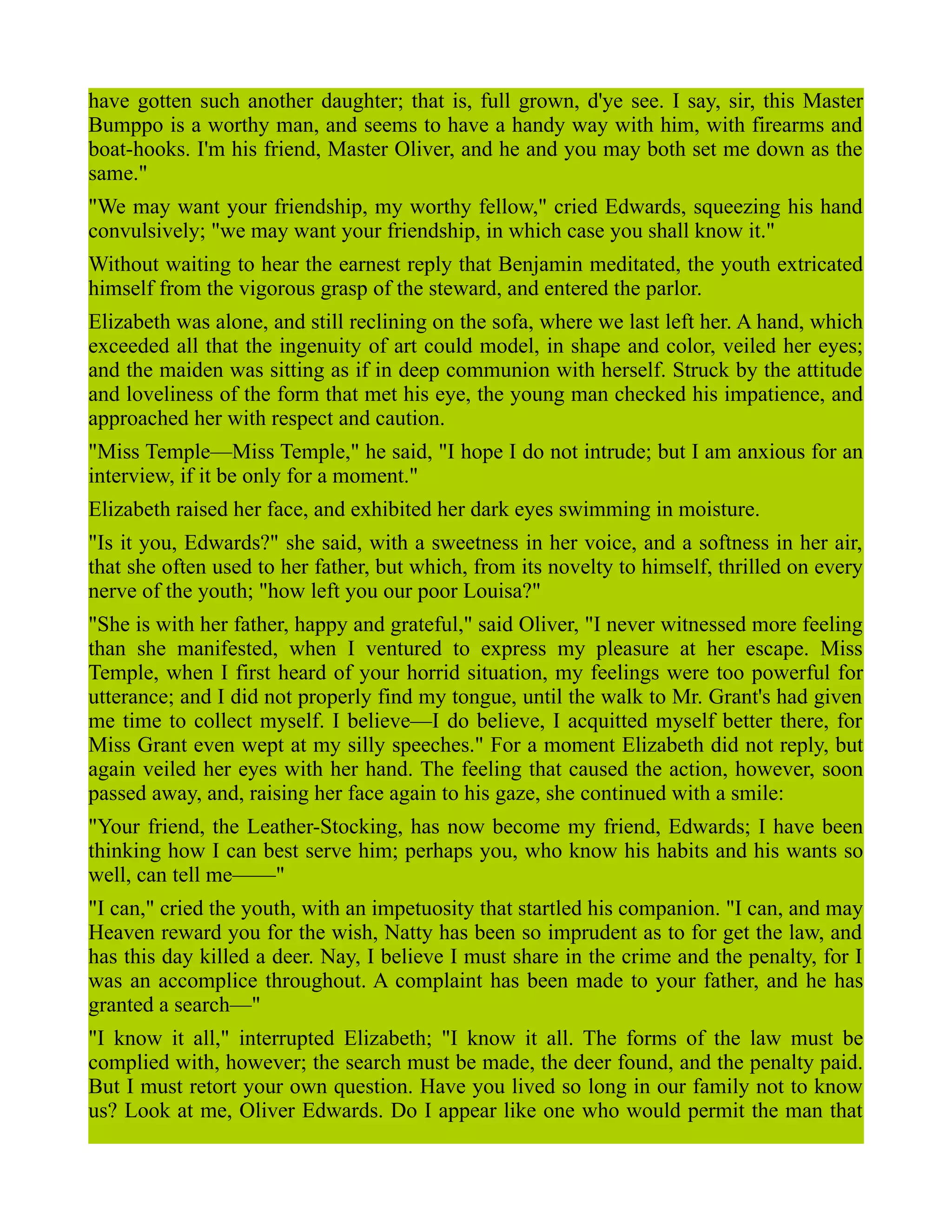 have gotten such another daughter; that is, full grown, d'ye see. I say, sir, this Master
Bumppo is a worthy man, and seems to have a handy way with him, with firearms and
boat-hooks. I'm his friend, Master Oliver, and he and you may both set me down as the
same."
"We may want your friendship, my worthy fellow," cried Edwards, squeezing his hand
convulsively; "we may want your friendship, in which case you shall know it."
Without waiting to hear the earnest reply that Benjamin meditated, the youth extricated
himself from the vigorous grasp of the steward, and entered the parlor.
Elizabeth was alone, and still reclining on the sofa, where we last left her. A hand, which
exceeded all that the ingenuity of art could model, in shape and color, veiled her eyes;
and the maiden was sitting as if in deep communion with herself. Struck by the attitude
and loveliness of the form that met his eye, the young man checked his impatience, and
approached her with respect and caution.
"Miss Temple—Miss Temple," he said, "I hope I do not intrude; but I am anxious for an
interview, if it be only for a moment."
Elizabeth raised her face, and exhibited her dark eyes swimming in moisture.
"Is it you, Edwards?" she said, with a sweetness in her voice, and a softness in her air,
that she often used to her father, but which, from its novelty to himself, thrilled on every
nerve of the youth; "how left you our poor Louisa?"
"She is with her father, happy and grateful," said Oliver, "I never witnessed more feeling
than she manifested, when I ventured to express my pleasure at her escape. Miss
Temple, when I first heard of your horrid situation, my feelings were too powerful for
utterance; and I did not properly find my tongue, until the walk to Mr. Grant's had given
me time to collect myself. I believe—I do believe, I acquitted myself better there, for
Miss Grant even wept at my silly speeches." For a moment Elizabeth did not reply, but
again veiled her eyes with her hand. The feeling that caused the action, however, soon
passed away, and, raising her face again to his gaze, she continued with a smile:
"Your friend, the Leather-Stocking, has now become my friend, Edwards; I have been
thinking how I can best serve him; perhaps you, who know his habits and his wants so
well, can tell me——"
"I can," cried the youth, with an impetuosity that startled his companion. "I can, and may
Heaven reward you for the wish, Natty has been so imprudent as to for get the law, and
has this day killed a deer. Nay, I believe I must share in the crime and the penalty, for I
was an accomplice throughout. A complaint has been made to your father, and he has
granted a search—"
"I know it all," interrupted Elizabeth; "I know it all. The forms of the law must be
complied with, however; the search must be made, the deer found, and the penalty paid.
But I must retort your own question. Have you lived so long in our family not to know
us? Look at me, Oliver Edwards. Do I appear like one who would permit the man that
 