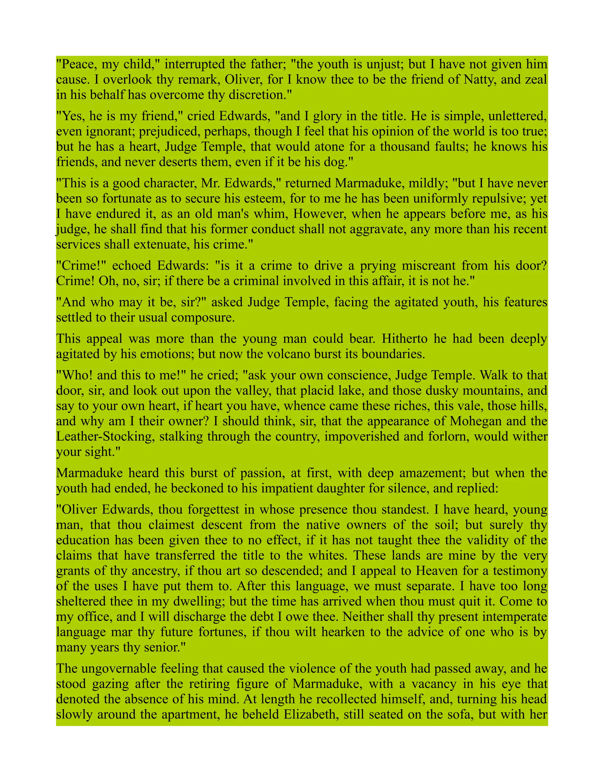 "Peace, my child," interrupted the father; "the youth is unjust; but I have not given him
cause. I overlook thy remark, Oliver, for I know thee to be the friend of Natty, and zeal
in his behalf has overcome thy discretion."
"Yes, he is my friend," cried Edwards, "and I glory in the title. He is simple, unlettered,
even ignorant; prejudiced, perhaps, though I feel that his opinion of the world is too true;
but he has a heart, Judge Temple, that would atone for a thousand faults; he knows his
friends, and never deserts them, even if it be his dog."
"This is a good character, Mr. Edwards," returned Marmaduke, mildly; "but I have never
been so fortunate as to secure his esteem, for to me he has been uniformly repulsive; yet
I have endured it, as an old man's whim, However, when he appears before me, as his
judge, he shall find that his former conduct shall not aggravate, any more than his recent
services shall extenuate, his crime."
"Crime!" echoed Edwards: "is it a crime to drive a prying miscreant from his door?
Crime! Oh, no, sir; if there be a criminal involved in this affair, it is not he."
"And who may it be, sir?" asked Judge Temple, facing the agitated youth, his features
settled to their usual composure.
This appeal was more than the young man could bear. Hitherto he had been deeply
agitated by his emotions; but now the volcano burst its boundaries.
"Who! and this to me!" he cried; "ask your own conscience, Judge Temple. Walk to that
door, sir, and look out upon the valley, that placid lake, and those dusky mountains, and
say to your own heart, if heart you have, whence came these riches, this vale, those hills,
and why am I their owner? I should think, sir, that the appearance of Mohegan and the
Leather-Stocking, stalking through the country, impoverished and forlorn, would wither
your sight."
Marmaduke heard this burst of passion, at first, with deep amazement; but when the
youth had ended, he beckoned to his impatient daughter for silence, and replied:
"Oliver Edwards, thou forgettest in whose presence thou standest. I have heard, young
man, that thou claimest descent from the native owners of the soil; but surely thy
education has been given thee to no effect, if it has not taught thee the validity of the
claims that have transferred the title to the whites. These lands are mine by the very
grants of thy ancestry, if thou art so descended; and I appeal to Heaven for a testimony
of the uses I have put them to. After this language, we must separate. I have too long
sheltered thee in my dwelling; but the time has arrived when thou must quit it. Come to
my office, and I will discharge the debt I owe thee. Neither shall thy present intemperate
language mar thy future fortunes, if thou wilt hearken to the advice of one who is by
many years thy senior."
The ungovernable feeling that caused the violence of the youth had passed away, and he
stood gazing after the retiring figure of Marmaduke, with a vacancy in his eye that
denoted the absence of his mind. At length he recollected himself, and, turning his head
slowly around the apartment, he beheld Elizabeth, still seated on the sofa, but with her
 