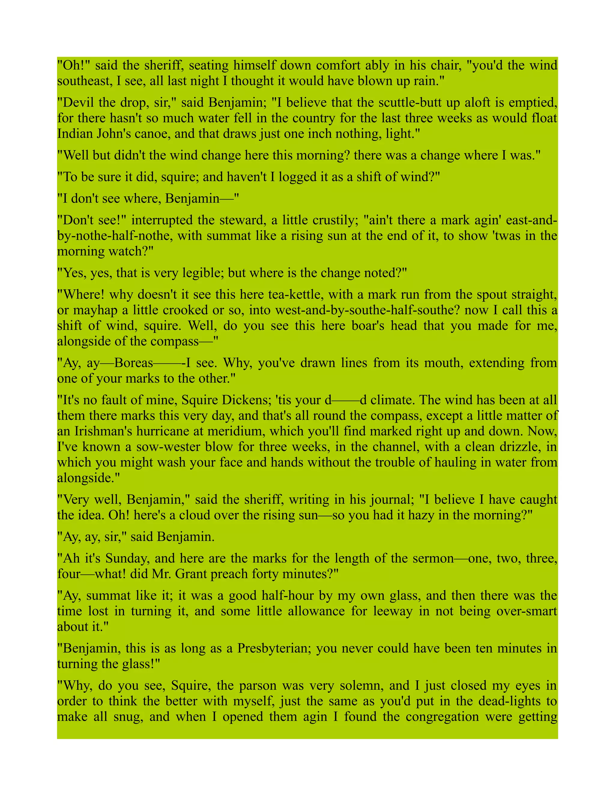 "Oh!" said the sheriff, seating himself down comfort ably in his chair, "you'd the wind
southeast, I see, all last night I thought it would have blown up rain."
"Devil the drop, sir," said Benjamin; "I believe that the scuttle-butt up aloft is emptied,
for there hasn't so much water fell in the country for the last three weeks as would float
Indian John's canoe, and that draws just one inch nothing, light."
"Well but didn't the wind change here this morning? there was a change where I was."
"To be sure it did, squire; and haven't I logged it as a shift of wind?"
"I don't see where, Benjamin—"
"Don't see!" interrupted the steward, a little crustily; "ain't there a mark agin' east-and-
by-nothe-half-nothe, with summat like a rising sun at the end of it, to show 'twas in the
morning watch?"
"Yes, yes, that is very legible; but where is the change noted?"
"Where! why doesn't it see this here tea-kettle, with a mark run from the spout straight,
or mayhap a little crooked or so, into west-and-by-southe-half-southe? now I call this a
shift of wind, squire. Well, do you see this here boar's head that you made for me,
alongside of the compass—"
"Ay, ay—Boreas——-I see. Why, you've drawn lines from its mouth, extending from
one of your marks to the other."
"It's no fault of mine, Squire Dickens; 'tis your d——d climate. The wind has been at all
them there marks this very day, and that's all round the compass, except a little matter of
an Irishman's hurricane at meridium, which you'll find marked right up and down. Now,
I've known a sow-wester blow for three weeks, in the channel, with a clean drizzle, in
which you might wash your face and hands without the trouble of hauling in water from
alongside."
"Very well, Benjamin," said the sheriff, writing in his journal; "I believe I have caught
the idea. Oh! here's a cloud over the rising sun—so you had it hazy in the morning?"
"Ay, ay, sir," said Benjamin.
"Ah it's Sunday, and here are the marks for the length of the sermon—one, two, three,
four—what! did Mr. Grant preach forty minutes?"
"Ay, summat like it; it was a good half-hour by my own glass, and then there was the
time lost in turning it, and some little allowance for leeway in not being over-smart
about it."
"Benjamin, this is as long as a Presbyterian; you never could have been ten minutes in
turning the glass!"
"Why, do you see, Squire, the parson was very solemn, and I just closed my eyes in
order to think the better with myself, just the same as you'd put in the dead-lights to
make all snug, and when I opened them agin I found the congregation were getting
 